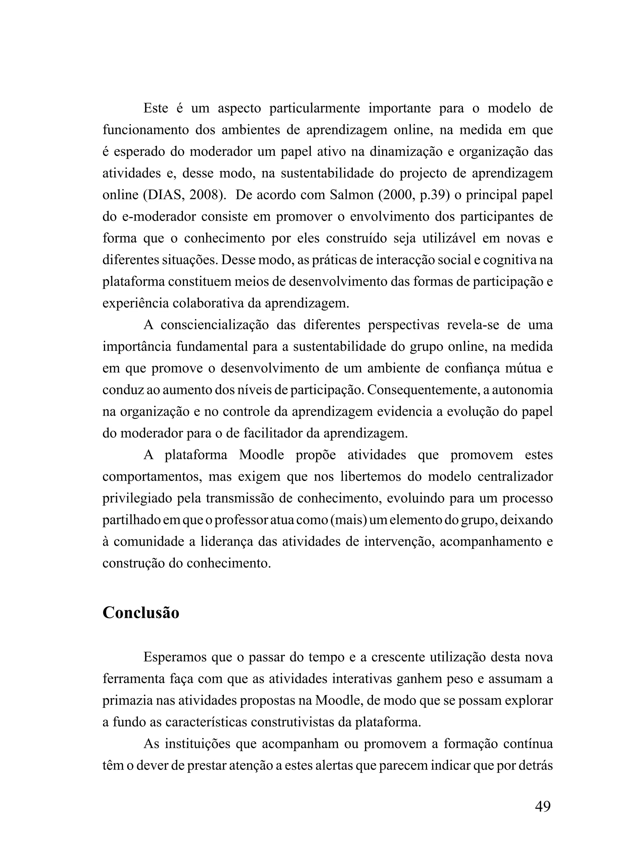 Este é um aspecto particularmente importante para o modelo de
funcionamento dos ambientes de aprendizagem online, na medida em que
é esperado do moderador um papel ativo na dinamização e organização das
atividades e, desse modo, na sustentabilidade do projecto de aprendizagem
online (DIAS, 2008). De acordo com Salmon (2000, p.39) o principal papel
do e-moderador consiste em promover o envolvimento dos participantes de
forma que o conhecimento por eles construído seja utilizável em novas e
diferentes situações. Desse modo, as práticas de interacção social e cognitiva na
plataforma constituem meios de desenvolvimento das formas de participação e
experiência colaborativa da aprendizagem.
        A consciencialização das diferentes perspectivas revela-se de uma
importância fundamental para a sustentabilidade do grupo online, na medida
em que promove o desenvolvimento de um ambiente de confiança mútua e
conduz ao aumento dos níveis de participação. Consequentemente, a autonomia
na organização e no controle da aprendizagem evidencia a evolução do papel
do moderador para o de facilitador da aprendizagem.
        A plataforma Moodle propõe atividades que promovem estes
comportamentos, mas exigem que nos libertemos do modelo centralizador
privilegiado pela transmissão de conhecimento, evoluindo para um processo
partilhado em que o professor atua como (mais) um elemento do grupo, deixando
à comunidade a liderança das atividades de intervenção, acompanhamento e
construção do conhecimento.


Conclusão

       Esperamos que o passar do tempo e a crescente utilização desta nova
ferramenta faça com que as atividades interativas ganhem peso e assumam a
primazia nas atividades propostas na Moodle, de modo que se possam explorar
a fundo as características construtivistas da plataforma.
       As instituições que acompanham ou promovem a formação contínua
têm o dever de prestar atenção a estes alertas que parecem indicar que por detrás

                                                                             49
 