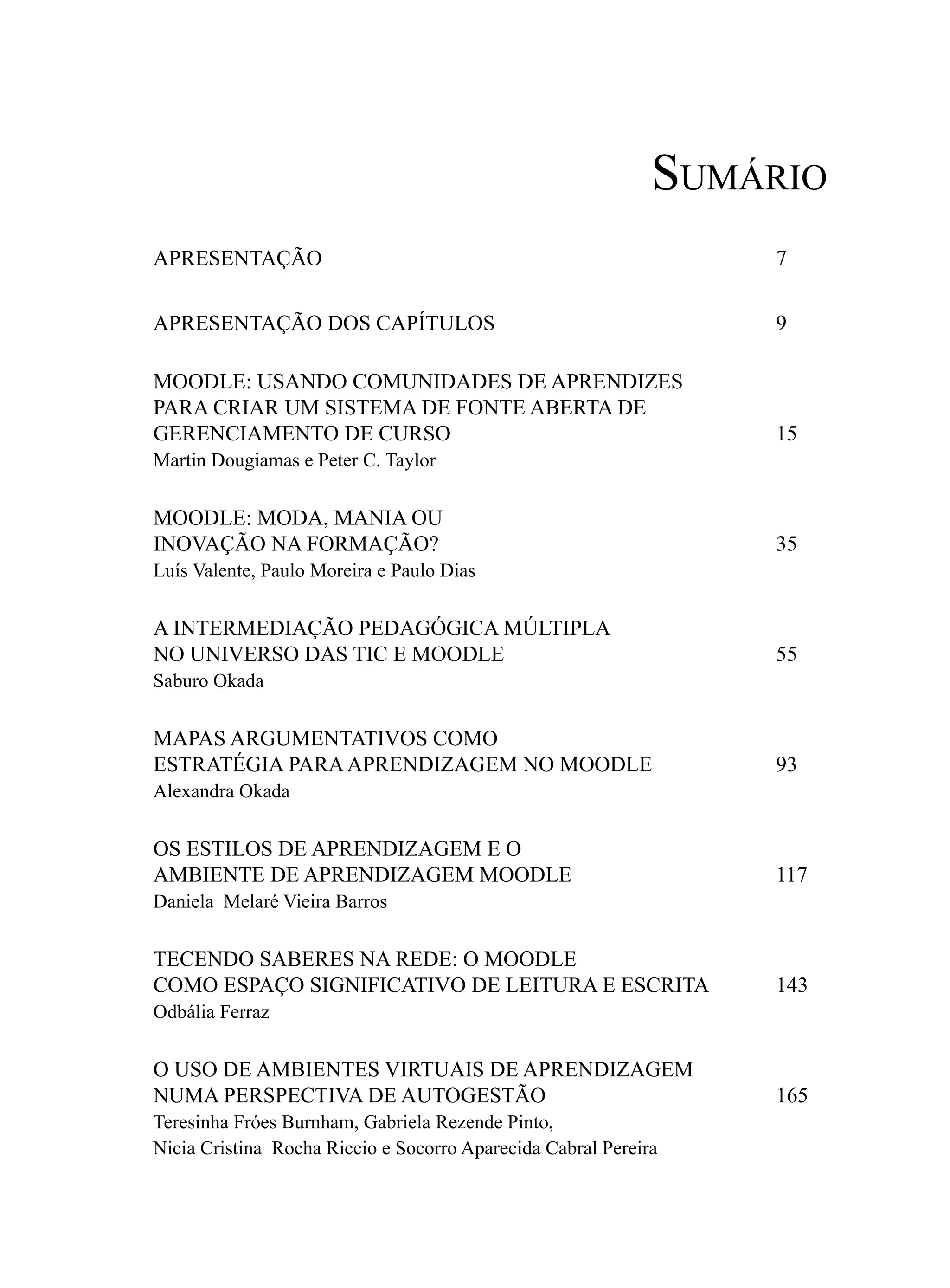Sumário
APRESENTAÇÃO                                                     7


APRESENTAÇÃO DOS CAPÍTULOS                                       9

MOODLE: USANDO COMUNIDADES DE APRENDIZES
PARA CRIAR UM SISTEMA DE FONTE ABERTA DE
GERENCIAMENTO DE CURSO                                           15
Martin Dougiamas e Peter C. Taylor


MOODLE: MODA, MANIA OU
INOVAÇÃO NA FORMAÇÃO?                                            35
Luís Valente, Paulo Moreira e Paulo Dias


A INTERMEDIAÇÃO PEDAGÓGICA MÚLTIPLA
NO UNIVERSO DAS TIC E MOODLE                                     55
Saburo Okada

MAPAS ARGUMENTATIVOS COMO
ESTRATÉGIA PARA APRENDIZAGEM NO MOODLE                           93
Alexandra Okada


OS ESTILOS DE APRENDIZAGEM E O
AMBIENTE DE APRENDIZAGEM MOODLE                                  117
Daniela Melaré Vieira Barros


TECENDO SABERES NA REDE: O MOODLE
COMO ESPAÇO SIGNIFICATIVO DE LEITURA E ESCRITA                   143
Odbália Ferraz


O USO DE AMBIENTES VIRTUAIS DE APRENDIZAGEM
NUMA PERSPECTIVA DE AUTOGESTÃO                                   165
Teresinha Fróes Burnham, Gabriela Rezende Pinto,
Nicia Cristina Rocha Riccio e Socorro Aparecida Cabral Pereira
 