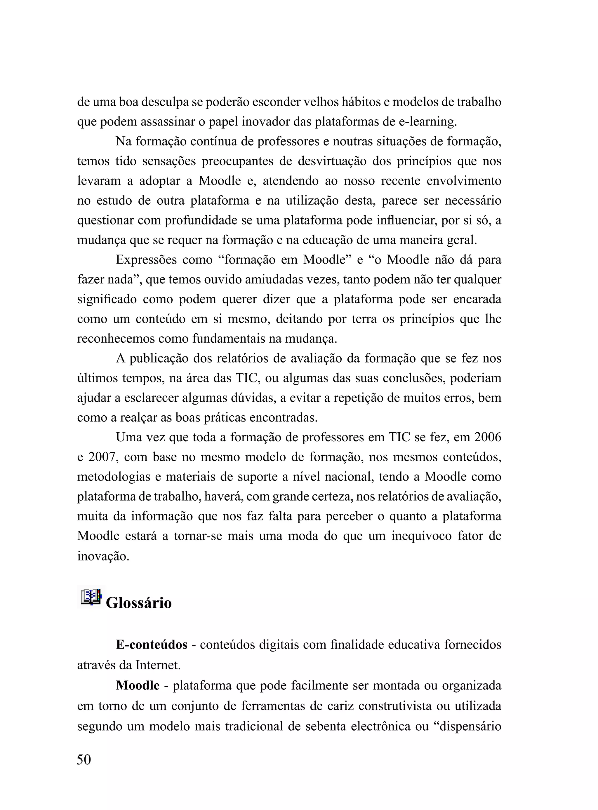de uma boa desculpa se poderão esconder velhos hábitos e modelos de trabalho
que podem assassinar o papel inovador das plataformas de e-learning.
        Na formação contínua de professores e noutras situações de formação,
temos tido sensações preocupantes de desvirtuação dos princípios que nos
levaram a adoptar a Moodle e, atendendo ao nosso recente envolvimento
no estudo de outra plataforma e na utilização desta, parece ser necessário
questionar com profundidade se uma plataforma pode influenciar, por si só, a
mudança que se requer na formação e na educação de uma maneira geral.
        Expressões como “formação em Moodle” e “o Moodle não dá para
fazer nada”, que temos ouvido amiudadas vezes, tanto podem não ter qualquer
significado como podem querer dizer que a plataforma pode ser encarada
como um conteúdo em si mesmo, deitando por terra os princípios que lhe
reconhecemos como fundamentais na mudança.
        A publicação dos relatórios de avaliação da formação que se fez nos
últimos tempos, na área das TIC, ou algumas das suas conclusões, poderiam
ajudar a esclarecer algumas dúvidas, a evitar a repetição de muitos erros, bem
como a realçar as boas práticas encontradas.
        Uma vez que toda a formação de professores em TIC se fez, em 2006
e 2007, com base no mesmo modelo de formação, nos mesmos conteúdos,
metodologias e materiais de suporte a nível nacional, tendo a Moodle como
plataforma de trabalho, haverá, com grande certeza, nos relatórios de avaliação,
muita da informação que nos faz falta para perceber o quanto a plataforma
Moodle estará a tornar-se mais uma moda do que um inequívoco fator de
inovação.


     Glossário

       E-conteúdos - conteúdos digitais com finalidade educativa fornecidos
através da Internet.
       Moodle - plataforma que pode facilmente ser montada ou organizada
em torno de um conjunto de ferramentas de cariz construtivista ou utilizada
segundo um modelo mais tradicional de sebenta electrônica ou “dispensário

50
 