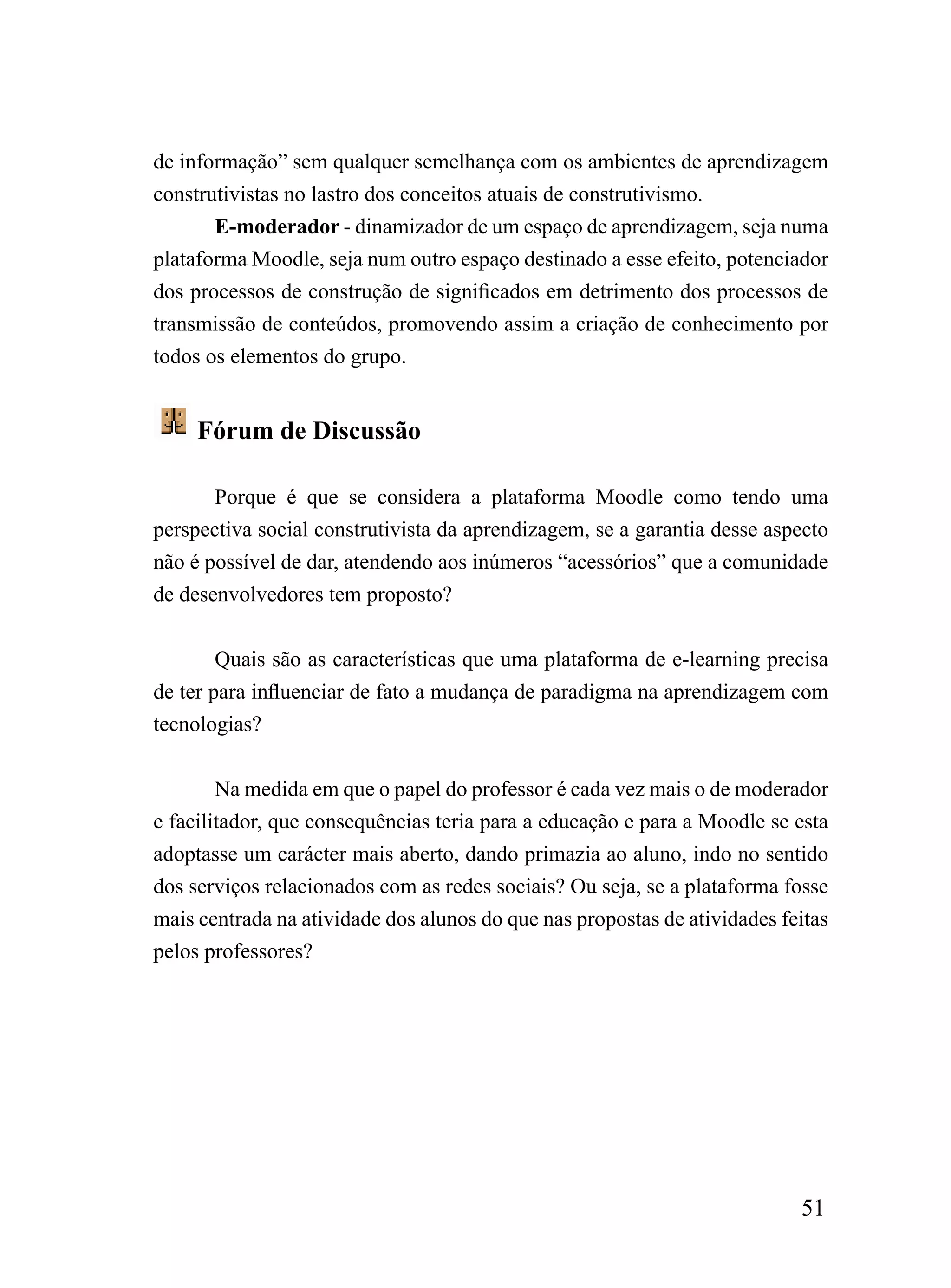 de informação” sem qualquer semelhança com os ambientes de aprendizagem
construtivistas no lastro dos conceitos atuais de construtivismo.
       E-moderador - dinamizador de um espaço de aprendizagem, seja numa
plataforma Moodle, seja num outro espaço destinado a esse efeito, potenciador
dos processos de construção de significados em detrimento dos processos de
transmissão de conteúdos, promovendo assim a criação de conhecimento por
todos os elementos do grupo.


     Fórum de Discussão

       Porque é que se considera a plataforma Moodle como tendo uma
perspectiva social construtivista da aprendizagem, se a garantia desse aspecto
não é possível de dar, atendendo aos inúmeros “acessórios” que a comunidade
de desenvolvedores tem proposto?


        Quais são as características que uma plataforma de e-learning precisa
de ter para influenciar de fato a mudança de paradigma na aprendizagem com
tecnologias?


        Na medida em que o papel do professor é cada vez mais o de moderador
e facilitador, que consequências teria para a educação e para a Moodle se esta
adoptasse um carácter mais aberto, dando primazia ao aluno, indo no sentido
dos serviços relacionados com as redes sociais? Ou seja, se a plataforma fosse
mais centrada na atividade dos alunos do que nas propostas de atividades feitas
pelos professores?




                                                                           51
 