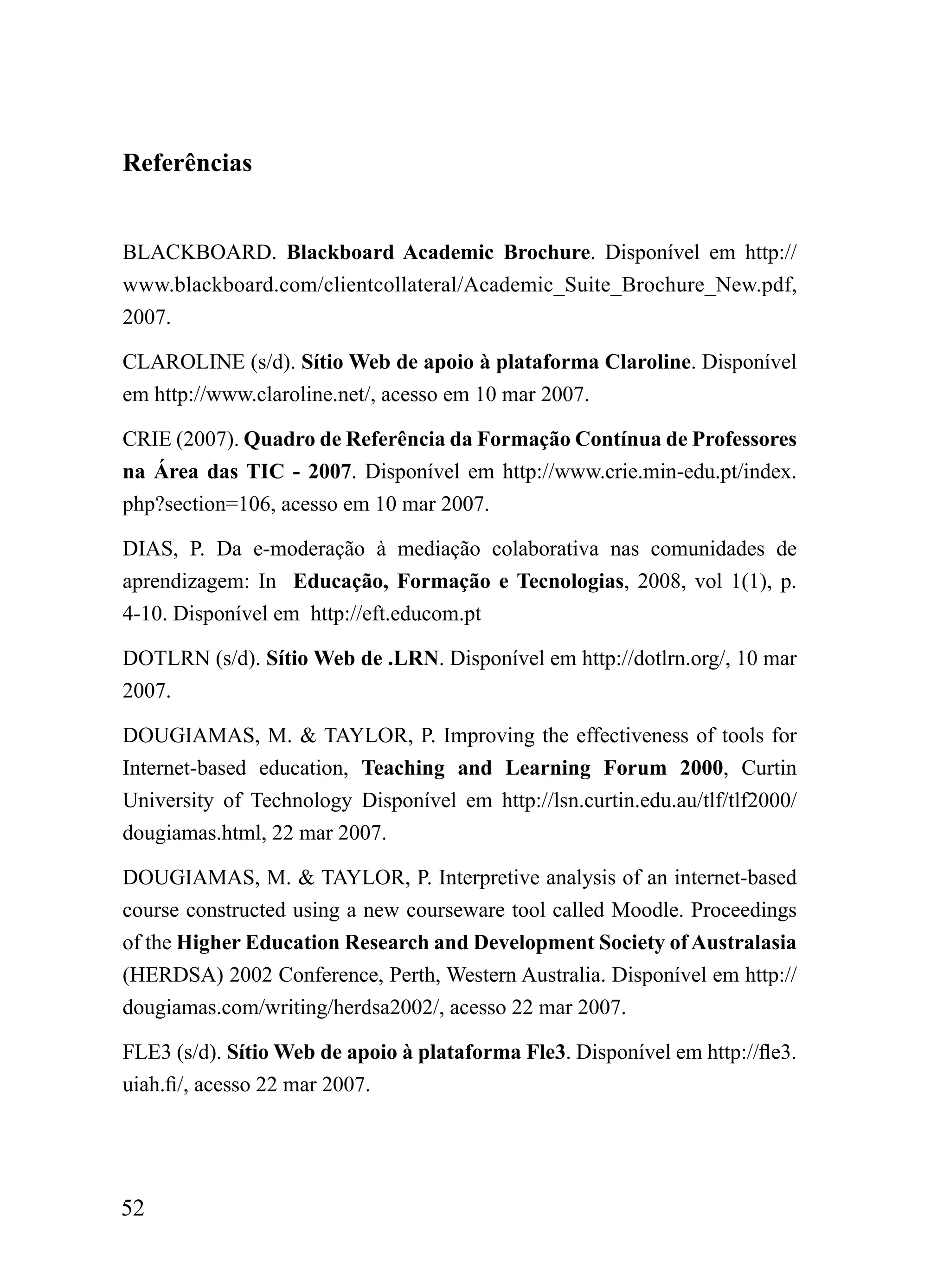 Referências


BLACKBOARD. Blackboard Academic Brochure. Disponível em http://
www.blackboard.com/clientcollateral/Academic_Suite_Brochure_New.pdf,
2007.

CLAROLINE (s/d). Sítio Web de apoio à plataforma Claroline. Disponível
em http://www.claroline.net/, acesso em 10 mar 2007.

CRIE (2007). Quadro de Referência da Formação Contínua de Professores
na Área das TIC - 2007. Disponível em http://www.crie.min-edu.pt/index.
php?section=106, acesso em 10 mar 2007.

DIAS, P. Da e-moderação à mediação colaborativa nas comunidades de
aprendizagem: In Educação, Formação e Tecnologias, 2008, vol 1(1), p.
4-10. Disponível em http://eft.educom.pt

DOTLRN (s/d). Sítio Web de .LRN. Disponível em http://dotlrn.org/, 10 mar
2007.

DOUGIAMAS, M. & TAYLOR, P. Improving the effectiveness of tools for
Internet-based education, Teaching and Learning Forum 2000, Curtin
University of Technology Disponível em http://lsn.curtin.edu.au/tlf/tlf2000/
dougiamas.html, 22 mar 2007.

DOUGIAMAS, M. & TAYLOR, P. Interpretive analysis of an internet-based
course constructed using a new courseware tool called Moodle. Proceedings
of the Higher Education Research and Development Society of Australasia
(HERDSA) 2002 Conference, Perth, Western Australia. Disponível em http://
dougiamas.com/writing/herdsa2002/, acesso 22 mar 2007.

FLE3 (s/d). Sítio Web de apoio à plataforma Fle3. Disponível em http://fle3.
uiah.fi/, acesso 22 mar 2007.




52
 
