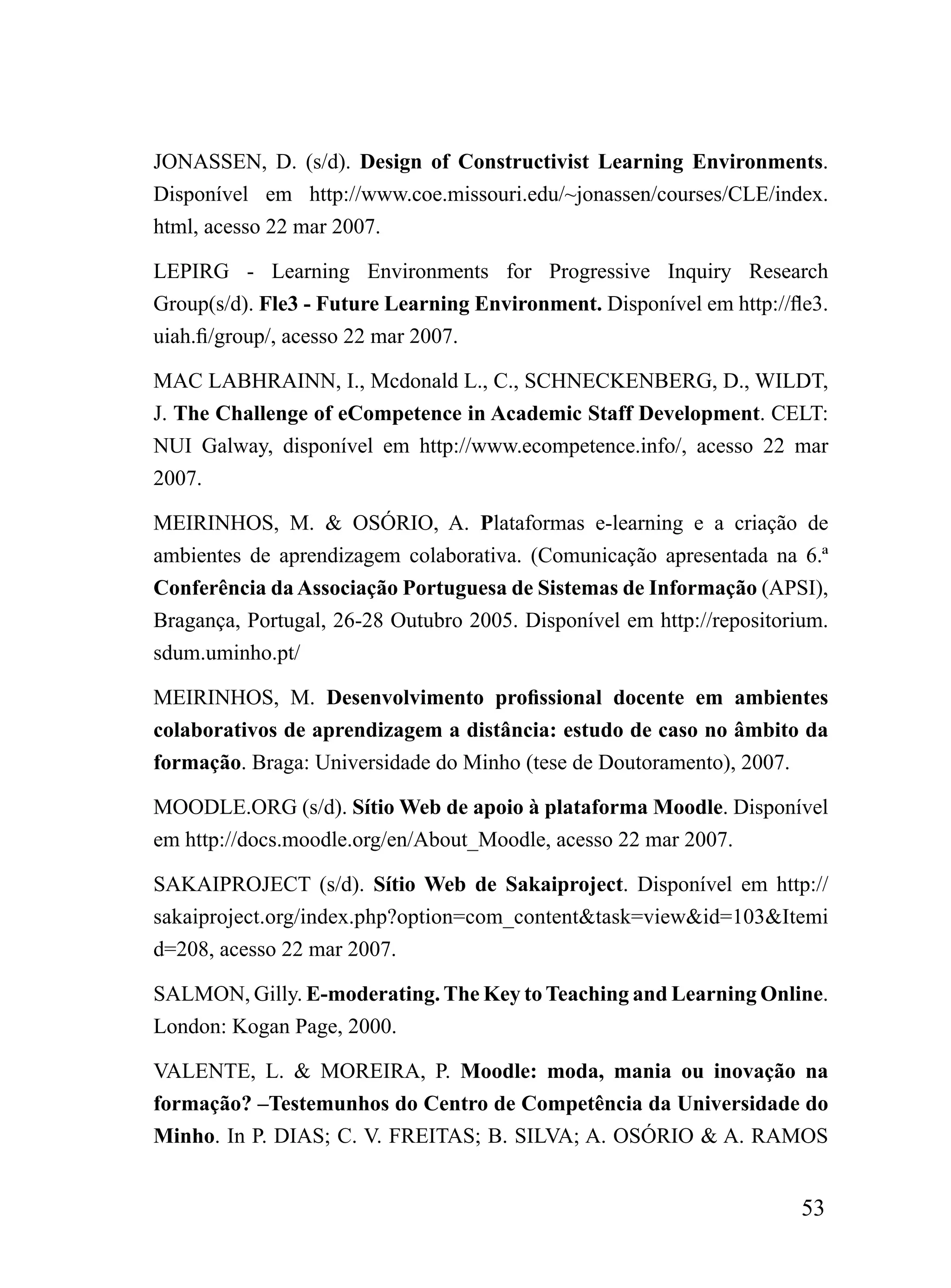 JONASSEN, D. (s/d). Design of Constructivist Learning Environments.
Disponível em http://www.coe.missouri.edu/~jonassen/courses/CLE/index.
html, acesso 22 mar 2007.

LEPIRG - Learning Environments for Progressive Inquiry Research
Group(s/d). Fle3 - Future Learning Environment. Disponível em http://fle3.
uiah.fi/group/, acesso 22 mar 2007.

MAC LABHRAINN, I., Mcdonald L., C., SCHNECKENBERG, D., WILDT,
J. The Challenge of eCompetence in Academic Staff Development. CELT:
NUI Galway, disponível em http://www.ecompetence.info/, acesso 22 mar
2007.

MEIRINHOS, M. & OSÓRIO, A. Plataformas e-learning e a criação de
ambientes de aprendizagem colaborativa. (Comunicação apresentada na 6.ª
Conferência da Associação Portuguesa de Sistemas de Informação (APSI),
Bragança, Portugal, 26-28 Outubro 2005. Disponível em http://repositorium.
sdum.uminho.pt/

MEIRINHOS, M. Desenvolvimento profissional docente em ambientes
colaborativos de aprendizagem a distância: estudo de caso no âmbito da
formação. Braga: Universidade do Minho (tese de Doutoramento), 2007.

MOODLE.ORG (s/d). Sítio Web de apoio à plataforma Moodle. Disponível
em http://docs.moodle.org/en/About_Moodle, acesso 22 mar 2007.

SAKAIPROJECT (s/d). Sítio Web de Sakaiproject. Disponível em http://
sakaiproject.org/index.php?option=com_content&task=view&id=103&Itemi
d=208, acesso 22 mar 2007.

SALMON, Gilly. E-moderating. The Key to Teaching and Learning Online.
London: Kogan Page, 2000.

VALENTE, L. & MOREIRA, P. Moodle: moda, mania ou inovação na
formação? –Testemunhos do Centro de Competência da Universidade do
Minho. In P. DIAS; C. V. FREITAS; B. SILVA; A. OSÓRIO & A. RAMOS


                                                                       53
 