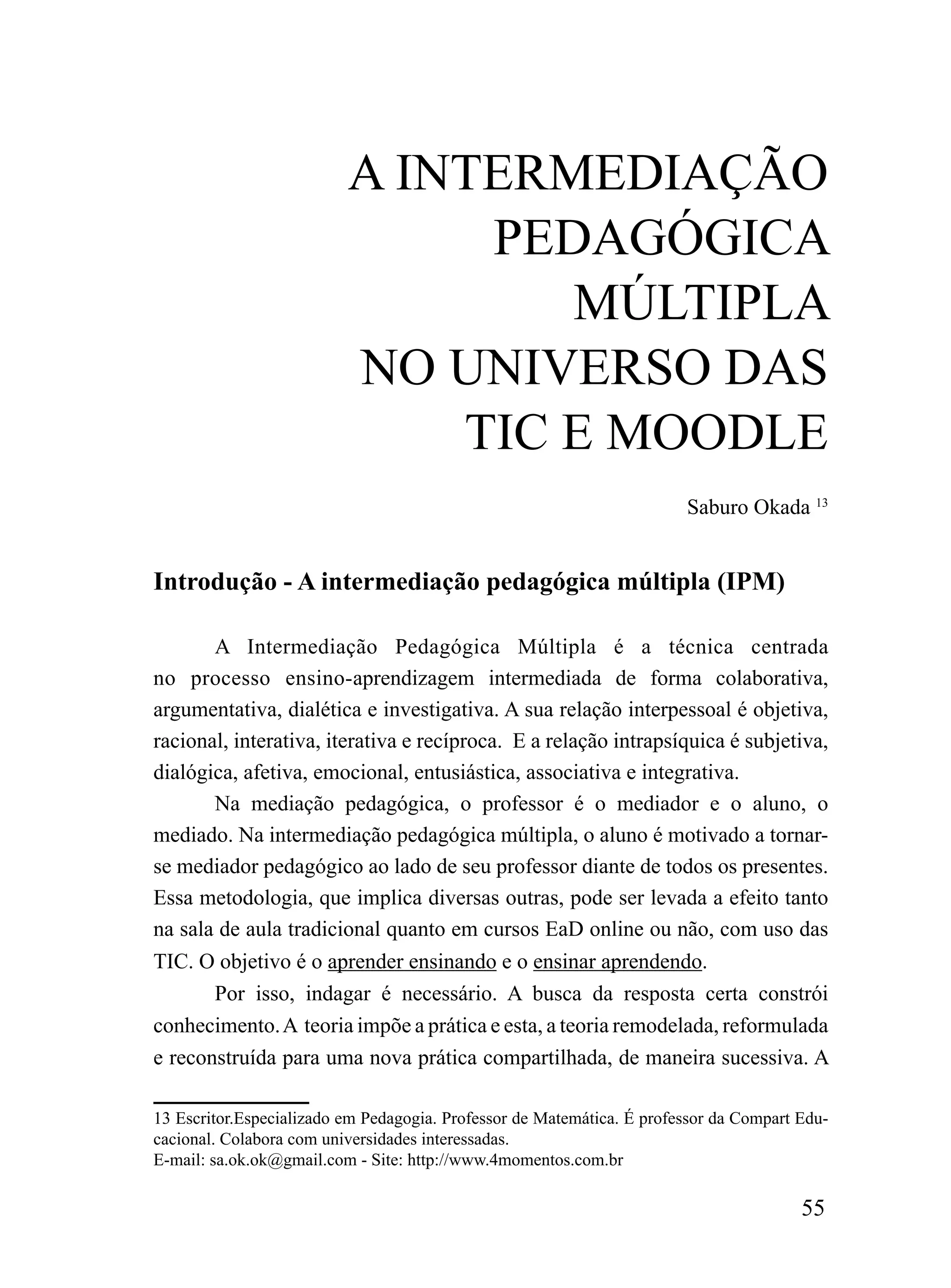 A iNTErmEDiAÇÃo
                               PEDAGÓGiCA
                                  mÚLTiPLA
                          No uNiVErSo DAS
                              TiC E mooDLE
                                                                        Saburo Okada 13


Introdução - A intermediação pedagógica múltipla (IPM)

       A Intermediação Pedagógica Múltipla é a técnica centrada
no processo ensino-aprendizagem intermediada de forma colaborativa,
argumentativa, dialética e investigativa. A sua relação interpessoal é objetiva,
racional, interativa, iterativa e recíproca. E a relação intrapsíquica é subjetiva,
dialógica, afetiva, emocional, entusiástica, associativa e integrativa.
       Na mediação pedagógica, o professor é o mediador e o aluno, o
mediado. Na intermediação pedagógica múltipla, o aluno é motivado a tornar-
se mediador pedagógico ao lado de seu professor diante de todos os presentes.
Essa metodologia, que implica diversas outras, pode ser levada a efeito tanto
na sala de aula tradicional quanto em cursos EaD online ou não, com uso das
TIC. O objetivo é o aprender ensinando e o ensinar aprendendo.
       Por isso, indagar é necessário. A busca da resposta certa constrói
conhecimento. A teoria impõe a prática e esta, a teoria remodelada, reformulada
e reconstruída para uma nova prática compartilhada, de maneira sucessiva. A

13 Escritor.Especializado em Pedagogia. Professor de Matemática. É professor da Compart Edu-
cacional. Colabora com universidades interessadas.
E-mail: sa.ok.ok@gmail.com - Site: http://www.4momentos.com.br

                                                                                        55
 