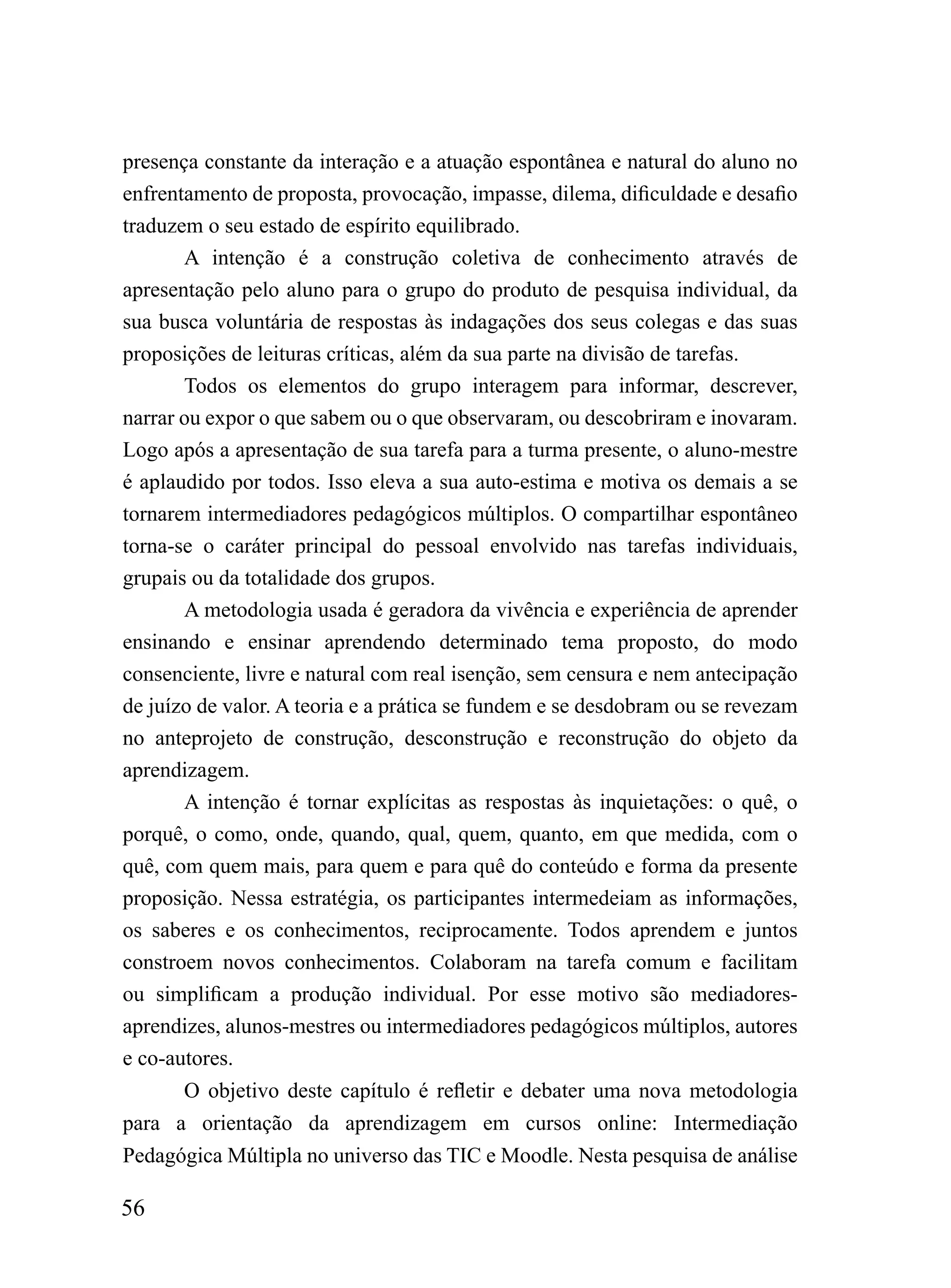presença constante da interação e a atuação espontânea e natural do aluno no
enfrentamento de proposta, provocação, impasse, dilema, dificuldade e desafio
traduzem o seu estado de espírito equilibrado.
       A intenção é a construção coletiva de conhecimento através de
apresentação pelo aluno para o grupo do produto de pesquisa individual, da
sua busca voluntária de respostas às indagações dos seus colegas e das suas
proposições de leituras críticas, além da sua parte na divisão de tarefas.
       Todos os elementos do grupo interagem para informar, descrever,
narrar ou expor o que sabem ou o que observaram, ou descobriram e inovaram.
Logo após a apresentação de sua tarefa para a turma presente, o aluno-mestre
é aplaudido por todos. Isso eleva a sua auto-estima e motiva os demais a se
tornarem intermediadores pedagógicos múltiplos. O compartilhar espontâneo
torna-se o caráter principal do pessoal envolvido nas tarefas individuais,
grupais ou da totalidade dos grupos.
       A metodologia usada é geradora da vivência e experiência de aprender
ensinando e ensinar aprendendo determinado tema proposto, do modo
consenciente, livre e natural com real isenção, sem censura e nem antecipação
de juízo de valor. A teoria e a prática se fundem e se desdobram ou se revezam
no anteprojeto de construção, desconstrução e reconstrução do objeto da
aprendizagem.
       A intenção é tornar explícitas as respostas às inquietações: o quê, o
porquê, o como, onde, quando, qual, quem, quanto, em que medida, com o
quê, com quem mais, para quem e para quê do conteúdo e forma da presente
proposição. Nessa estratégia, os participantes intermedeiam as informações,
os saberes e os conhecimentos, reciprocamente. Todos aprendem e juntos
constroem novos conhecimentos. Colaboram na tarefa comum e facilitam
ou simplificam a produção individual. Por esse motivo são mediadores-
aprendizes, alunos-mestres ou intermediadores pedagógicos múltiplos, autores
e co-autores.
       O objetivo deste capítulo é refletir e debater uma nova metodologia
para a orientação da aprendizagem em cursos online: Intermediação
Pedagógica Múltipla no universo das TIC e Moodle. Nesta pesquisa de análise

56
 