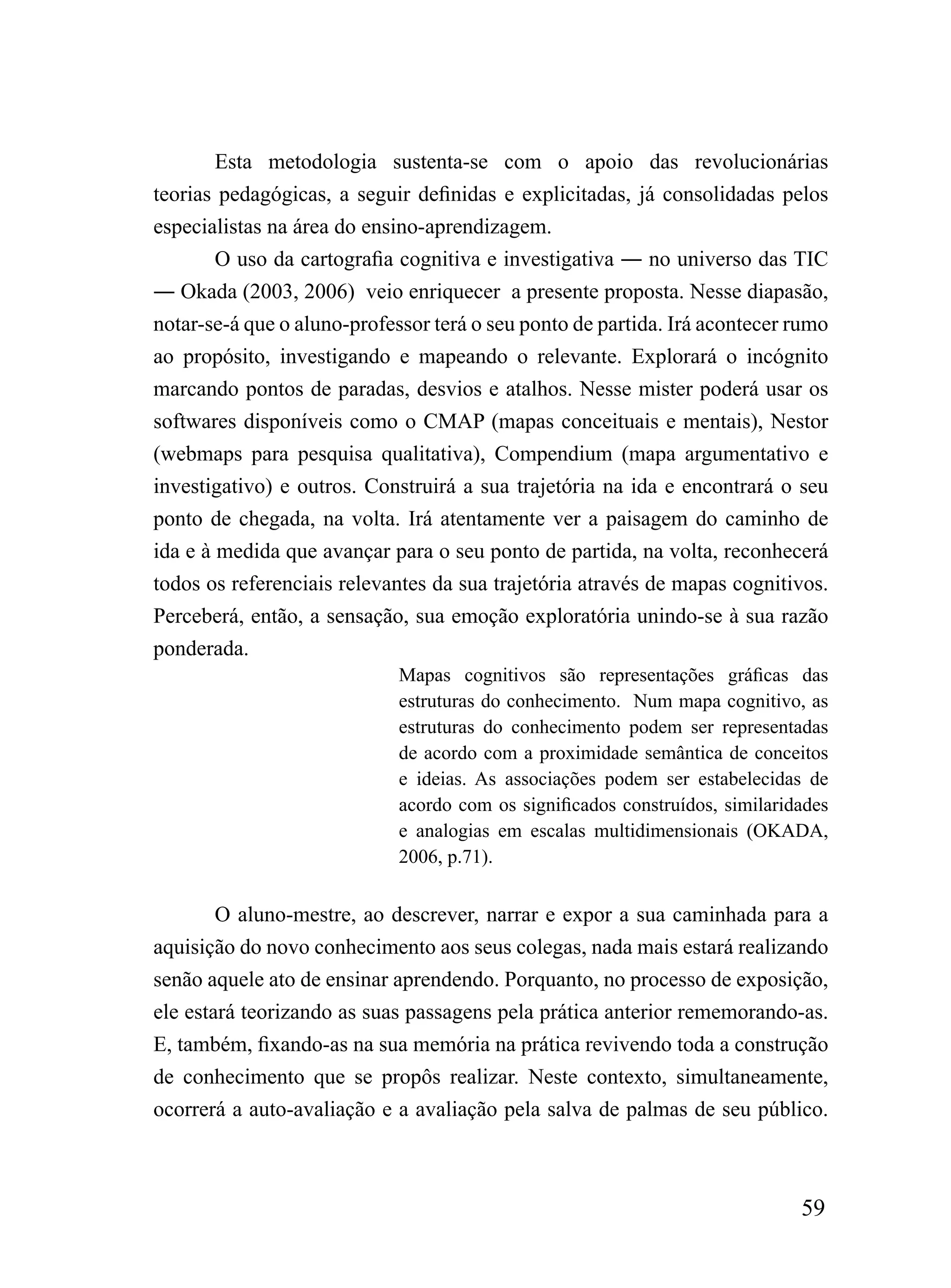 Esta metodologia sustenta-se com o apoio das revolucionárias
teorias pedagógicas, a seguir definidas e explicitadas, já consolidadas pelos
especialistas na área do ensino-aprendizagem.
        O uso da cartografia cognitiva e investigativa ― no universo das TIC
― Okada (2003, 2006) veio enriquecer a presente proposta. Nesse diapasão,
notar-se-á que o aluno-professor terá o seu ponto de partida. Irá acontecer rumo
ao propósito, investigando e mapeando o relevante. Explorará o incógnito
marcando pontos de paradas, desvios e atalhos. Nesse mister poderá usar os
softwares disponíveis como o CMAP (mapas conceituais e mentais), Nestor
(webmaps para pesquisa qualitativa), Compendium (mapa argumentativo e
investigativo) e outros. Construirá a sua trajetória na ida e encontrará o seu
ponto de chegada, na volta. Irá atentamente ver a paisagem do caminho de
ida e à medida que avançar para o seu ponto de partida, na volta, reconhecerá
todos os referenciais relevantes da sua trajetória através de mapas cognitivos.
Perceberá, então, a sensação, sua emoção exploratória unindo-se à sua razão
ponderada.
                             Mapas cognitivos são representações gráficas das
                             estruturas do conhecimento. Num mapa cognitivo, as
                             estruturas do conhecimento podem ser representadas
                             de acordo com a proximidade semântica de conceitos
                             e ideias. As associações podem ser estabelecidas de
                             acordo com os significados construídos, similaridades
                             e analogias em escalas multidimensionais (OKADA,
                             2006, p.71).


        O aluno-mestre, ao descrever, narrar e expor a sua caminhada para a
aquisição do novo conhecimento aos seus colegas, nada mais estará realizando
senão aquele ato de ensinar aprendendo. Porquanto, no processo de exposição,
ele estará teorizando as suas passagens pela prática anterior rememorando-as.
E, também, fixando-as na sua memória na prática revivendo toda a construção
de conhecimento que se propôs realizar. Neste contexto, simultaneamente,
ocorrerá a auto-avaliação e a avaliação pela salva de palmas de seu público.



                                                                              59
 