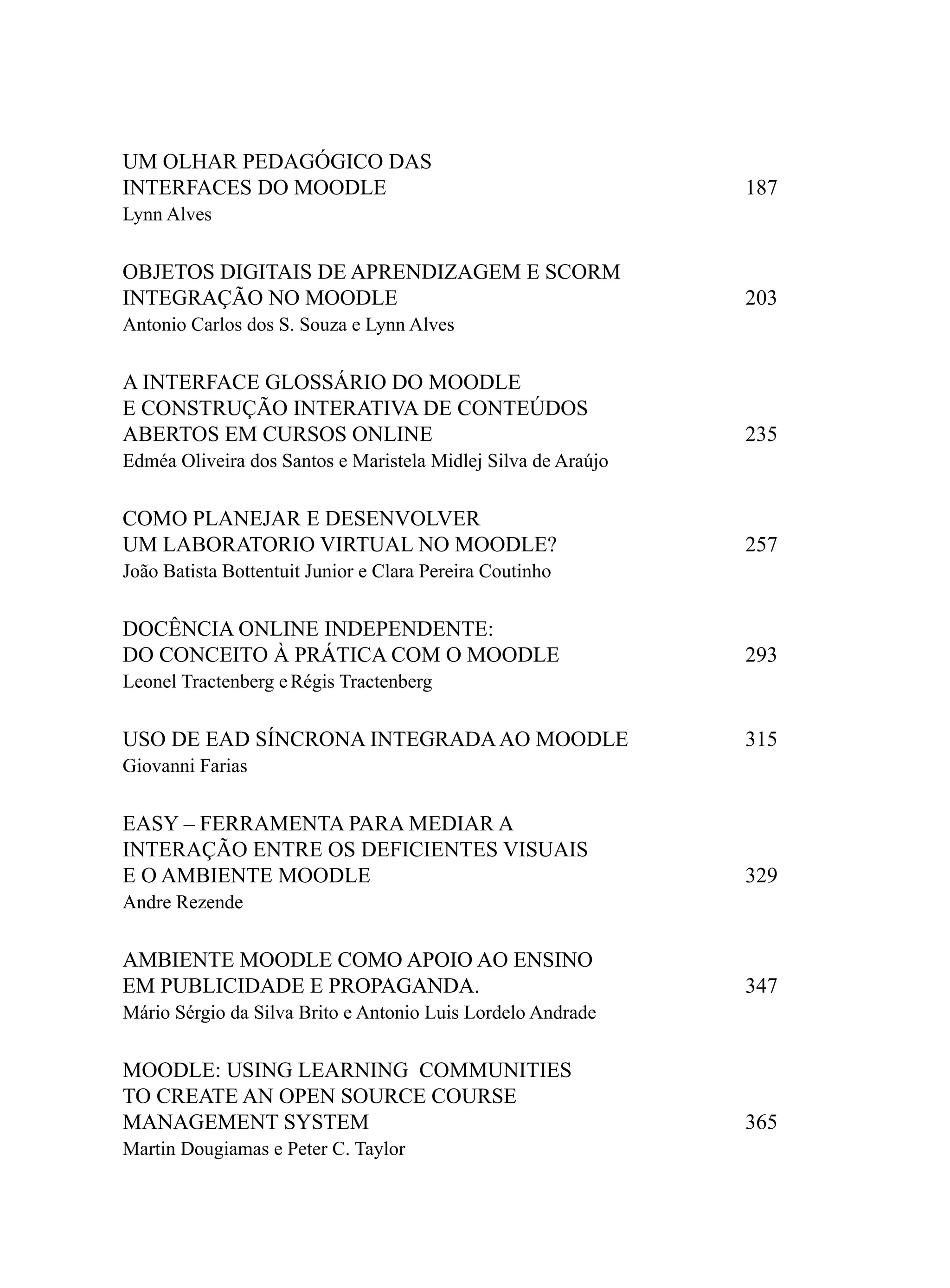 UM OLHAR PEDAGÓGICO DAS
INTERFACES DO MOODLE                                           187
Lynn Alves


OBJETOS DIGITAIS DE APRENDIZAGEM E SCORM
INTEGRAÇÃO NO MOODLE                                           203
Antonio Carlos dos S. Souza e Lynn Alves


A INTERFACE GLOSSÁRIO DO MOODLE
E CONSTRUÇÃO INTERATIVA DE CONTEÚDOS
ABERTOS EM CURSOS ONLINE                                       235
Edméa Oliveira dos Santos e Maristela Midlej Silva de Araújo


COMO PLANEJAR E DESENVOLVER
UM LABORATORIO VIRTUAL NO MOODLE?                              257
João Batista Bottentuit Junior e Clara Pereira Coutinho


DOCÊNCIA ONLINE INDEPENDENTE:
DO CONCEITO À PRÁTICA COM O MOODLE                             293
Leonel Tractenberg e Régis Tractenberg

USO DE EAD SÍNCRONA INTEGRADA AO MOODLE                        315
Giovanni Farias


EASY – FERRAMENTA PARA MEDIAR A
INTERAÇÃO ENTRE OS DEFICIENTES VISUAIS
E O AMBIENTE MOODLE                                            329
Andre Rezende


AMBIENTE MOODLE COMO APOIO AO ENSINO
EM PUBLICIDADE E PROPAGANDA.                                   347
Mário Sérgio da Silva Brito e Antonio Luis Lordelo Andrade


MOODLE: USING LEARNING COMMUNITIES
TO CREATE AN OPEN SOURCE COURSE
MANAGEMENT SYSTEM                                              365
Martin Dougiamas e Peter C. Taylor
 