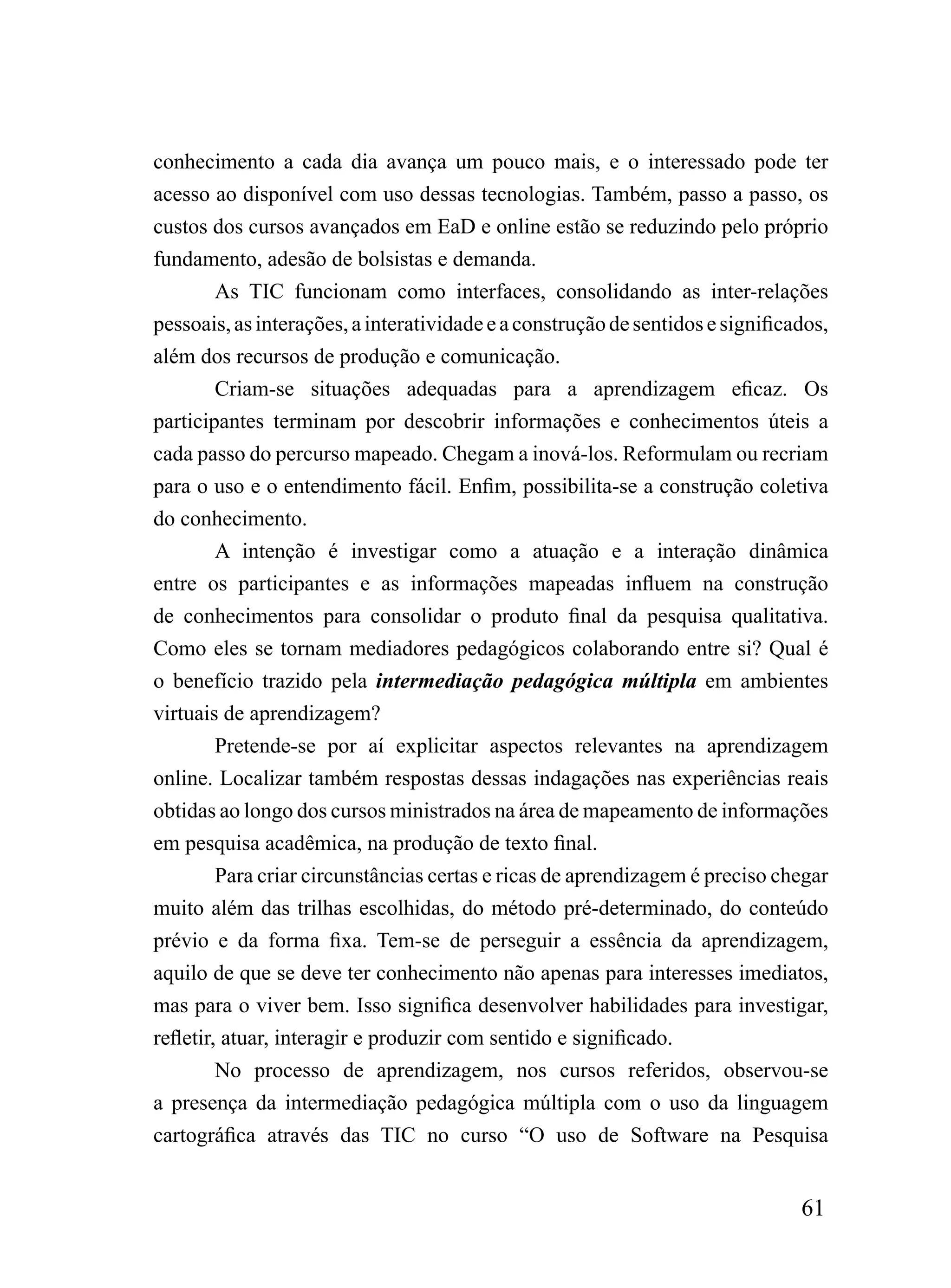 conhecimento a cada dia avança um pouco mais, e o interessado pode ter
acesso ao disponível com uso dessas tecnologias. Também, passo a passo, os
custos dos cursos avançados em EaD e online estão se reduzindo pelo próprio
fundamento, adesão de bolsistas e demanda.
         As TIC funcionam como interfaces, consolidando as inter-relações
pessoais, as interações, a interatividade e a construção de sentidos e significados,
além dos recursos de produção e comunicação.
         Criam-se situações adequadas para a aprendizagem eficaz. Os
participantes terminam por descobrir informações e conhecimentos úteis a
cada passo do percurso mapeado. Chegam a inová-los. Reformulam ou recriam
para o uso e o entendimento fácil. Enfim, possibilita-se a construção coletiva
do conhecimento.
         A intenção é investigar como a atuação e a interação dinâmica
entre os participantes e as informações mapeadas influem na construção
de conhecimentos para consolidar o produto final da pesquisa qualitativa.
Como eles se tornam mediadores pedagógicos colaborando entre si? Qual é
o benefício trazido pela intermediação pedagógica múltipla em ambientes
virtuais de aprendizagem?
         Pretende-se por aí explicitar aspectos relevantes na aprendizagem
online. Localizar também respostas dessas indagações nas experiências reais
obtidas ao longo dos cursos ministrados na área de mapeamento de informações
em pesquisa acadêmica, na produção de texto final.
         Para criar circunstâncias certas e ricas de aprendizagem é preciso chegar
muito além das trilhas escolhidas, do método pré-determinado, do conteúdo
prévio e da forma fixa. Tem-se de perseguir a essência da aprendizagem,
aquilo de que se deve ter conhecimento não apenas para interesses imediatos,
mas para o viver bem. Isso significa desenvolver habilidades para investigar,
refletir, atuar, interagir e produzir com sentido e significado.
         No processo de aprendizagem, nos cursos referidos, observou-se
a presença da intermediação pedagógica múltipla com o uso da linguagem
cartográfica através das TIC no curso “O uso de Software na Pesquisa


                                                                                61
 