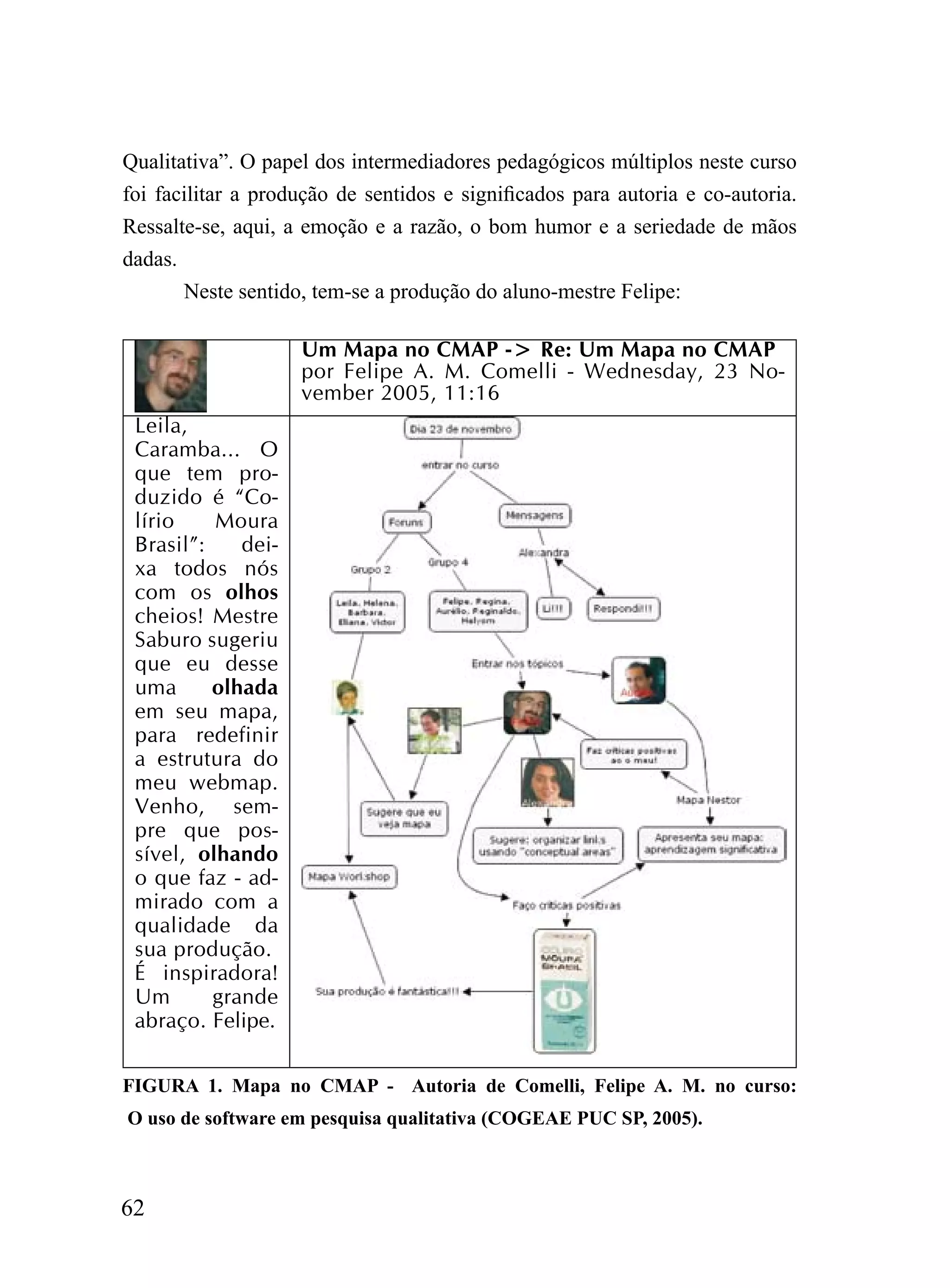 Qualitativa”. O papel dos intermediadores pedagógicos múltiplos neste curso
foi facilitar a produção de sentidos e significados para autoria e co-autoria.
Ressalte-se, aqui, a emoção e a razão, o bom humor e a seriedade de mãos
dadas.
       Neste sentido, tem-se a produção do aluno-mestre Felipe:

                    Um Mapa no CMAP -> Re: Um Mapa no CMAP
                    por Felipe A. M. Comelli - Wednesday, 23 No-
                    vember 2005, 11:16
 Leila,
 Caramba... O
 que tem pro-
 duzido é “Co-
 lírio    Moura
 Brasil”:    dei-
 xa todos nós
 com os olhos
 cheios! Mestre
 Saburo sugeriu
 que eu desse
 uma      olhada
 em seu mapa,
 para redefinir
 a estrutura do
 meu webmap.
 Venho, sem-
 pre que pos-
 sível, olhando
 o que faz - ad-
 mirado com a
 qualidade da
 sua produção.
 É inspiradora!
 Um       grande
 abraço. Felipe.

FIGURA 1. Mapa no CMAP - Autoria de Comelli, Felipe A. M. no curso:
O uso de software em pesquisa qualitativa (COGEAE PUC SP, 2005).



62
 