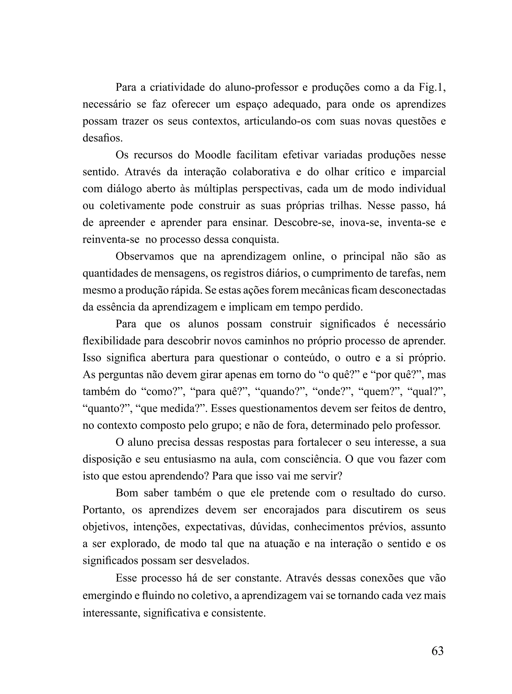 Para a criatividade do aluno-professor e produções como a da Fig.1,
necessário se faz oferecer um espaço adequado, para onde os aprendizes
possam trazer os seus contextos, articulando-os com suas novas questões e
desafios.
        Os recursos do Moodle facilitam efetivar variadas produções nesse
sentido. Através da interação colaborativa e do olhar crítico e imparcial
com diálogo aberto às múltiplas perspectivas, cada um de modo individual
ou coletivamente pode construir as suas próprias trilhas. Nesse passo, há
de apreender e aprender para ensinar. Descobre-se, inova-se, inventa-se e
reinventa-se no processo dessa conquista.
        Observamos que na aprendizagem online, o principal não são as
quantidades de mensagens, os registros diários, o cumprimento de tarefas, nem
mesmo a produção rápida. Se estas ações forem mecânicas ficam desconectadas
da essência da aprendizagem e implicam em tempo perdido.
        Para que os alunos possam construir significados é necessário
flexibilidade para descobrir novos caminhos no próprio processo de aprender.
Isso significa abertura para questionar o conteúdo, o outro e a si próprio.
As perguntas não devem girar apenas em torno do “o quê?” e “por quê?”, mas
também do “como?”, “para quê?”, “quando?”, “onde?”, “quem?”, “qual?”,
“quanto?”, “que medida?”. Esses questionamentos devem ser feitos de dentro,
no contexto composto pelo grupo; e não de fora, determinado pelo professor.
        O aluno precisa dessas respostas para fortalecer o seu interesse, a sua
disposição e seu entusiasmo na aula, com consciência. O que vou fazer com
isto que estou aprendendo? Para que isso vai me servir?
        Bom saber também o que ele pretende com o resultado do curso.
Portanto, os aprendizes devem ser encorajados para discutirem os seus
objetivos, intenções, expectativas, dúvidas, conhecimentos prévios, assunto
a ser explorado, de modo tal que na atuação e na interação o sentido e os
significados possam ser desvelados.
        Esse processo há de ser constante. Através dessas conexões que vão
emergindo e fluindo no coletivo, a aprendizagem vai se tornando cada vez mais
interessante, significativa e consistente.


                                                                           63
 