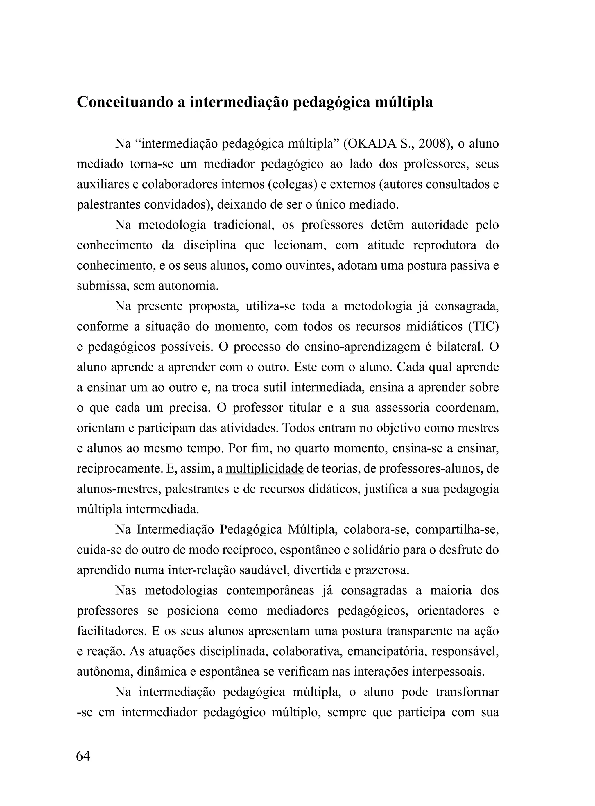 Conceituando a intermediação pedagógica múltipla

        Na “intermediação pedagógica múltipla” (OKADA S., 2008), o aluno
mediado torna-se um mediador pedagógico ao lado dos professores, seus
auxiliares e colaboradores internos (colegas) e externos (autores consultados e
palestrantes convidados), deixando de ser o único mediado.
        Na metodologia tradicional, os professores detêm autoridade pelo
conhecimento da disciplina que lecionam, com atitude reprodutora do
conhecimento, e os seus alunos, como ouvintes, adotam uma postura passiva e
submissa, sem autonomia.
        Na presente proposta, utiliza-se toda a metodologia já consagrada,
conforme a situação do momento, com todos os recursos midiáticos (TIC)
e pedagógicos possíveis. O processo do ensino-aprendizagem é bilateral. O
aluno aprende a aprender com o outro. Este com o aluno. Cada qual aprende
a ensinar um ao outro e, na troca sutil intermediada, ensina a aprender sobre
o que cada um precisa. O professor titular e a sua assessoria coordenam,
orientam e participam das atividades. Todos entram no objetivo como mestres
e alunos ao mesmo tempo. Por fim, no quarto momento, ensina-se a ensinar,
reciprocamente. E, assim, a multiplicidade de teorias, de professores-alunos, de
alunos-mestres, palestrantes e de recursos didáticos, justifica a sua pedagogia
múltipla intermediada.
        Na Intermediação Pedagógica Múltipla, colabora-se, compartilha-se,
cuida-se do outro de modo recíproco, espontâneo e solidário para o desfrute do
aprendido numa inter-relação saudável, divertida e prazerosa.
        Nas metodologias contemporâneas já consagradas a maioria dos
professores se posiciona como mediadores pedagógicos, orientadores e
facilitadores. E os seus alunos apresentam uma postura transparente na ação
e reação. As atuações disciplinada, colaborativa, emancipatória, responsável,
autônoma, dinâmica e espontânea se verificam nas interações interpessoais.
        Na intermediação pedagógica múltipla, o aluno pode transformar
-se em intermediador pedagógico múltiplo, sempre que participa com sua


64
 