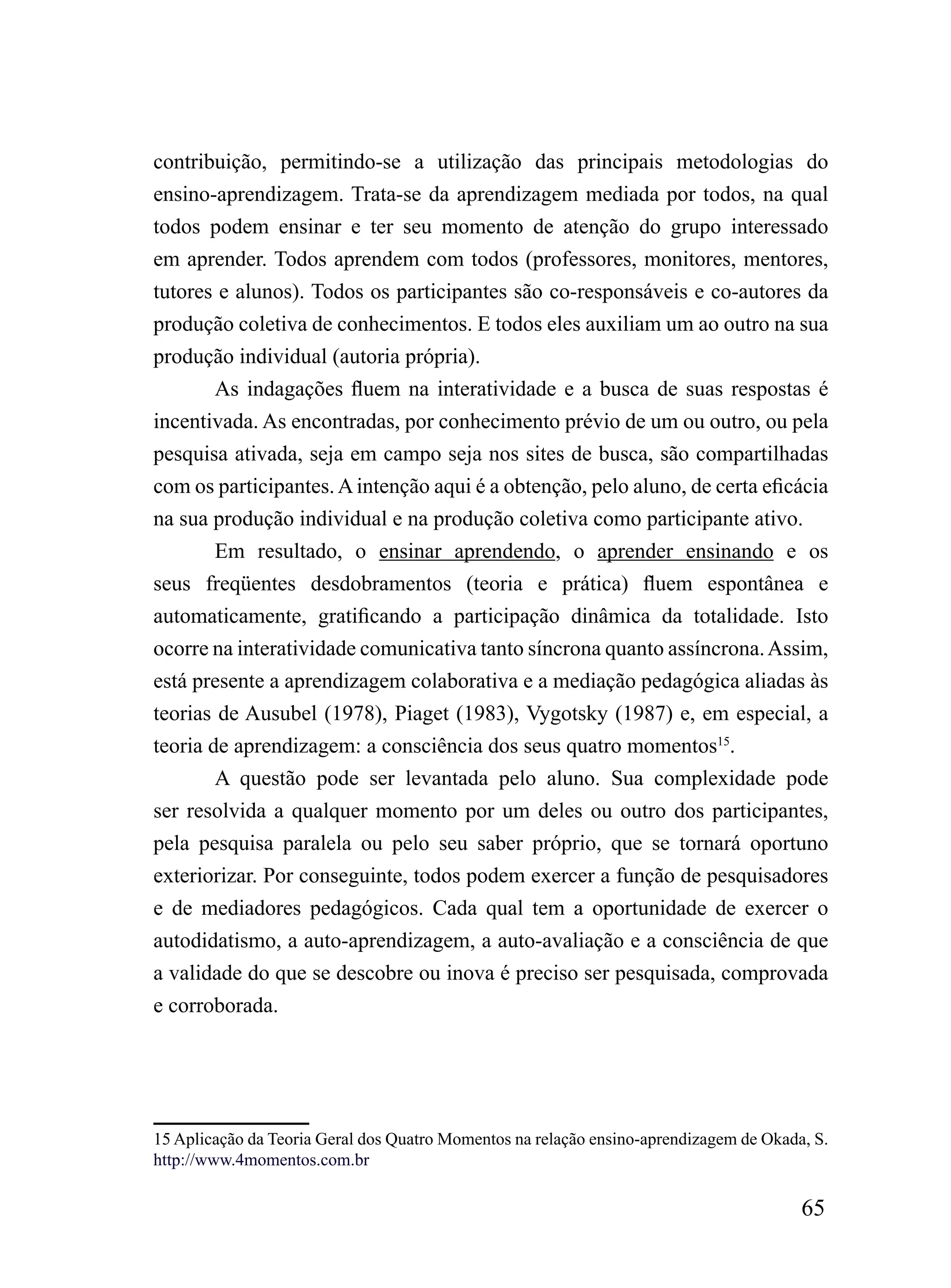 contribuição, permitindo-se a utilização das principais metodologias do
ensino-aprendizagem. Trata-se da aprendizagem mediada por todos, na qual
todos podem ensinar e ter seu momento de atenção do grupo interessado
em aprender. Todos aprendem com todos (professores, monitores, mentores,
tutores e alunos). Todos os participantes são co-responsáveis e co-autores da
produção coletiva de conhecimentos. E todos eles auxiliam um ao outro na sua
produção individual (autoria própria).
        As indagações fluem na interatividade e a busca de suas respostas é
incentivada. As encontradas, por conhecimento prévio de um ou outro, ou pela
pesquisa ativada, seja em campo seja nos sites de busca, são compartilhadas
com os participantes. A intenção aqui é a obtenção, pelo aluno, de certa eficácia
na sua produção individual e na produção coletiva como participante ativo.
        Em resultado, o ensinar aprendendo, o aprender ensinando e os
seus freqüentes desdobramentos (teoria e prática) fluem espontânea e
automaticamente, gratificando a participação dinâmica da totalidade. Isto
ocorre na interatividade comunicativa tanto síncrona quanto assíncrona. Assim,
está presente a aprendizagem colaborativa e a mediação pedagógica aliadas às
teorias de Ausubel (1978), Piaget (1983), Vygotsky (1987) e, em especial, a
teoria de aprendizagem: a consciência dos seus quatro momentos15.
       A questão pode ser levantada pelo aluno. Sua complexidade pode
ser resolvida a qualquer momento por um deles ou outro dos participantes,
pela pesquisa paralela ou pelo seu saber próprio, que se tornará oportuno
exteriorizar. Por conseguinte, todos podem exercer a função de pesquisadores
e de mediadores pedagógicos. Cada qual tem a oportunidade de exercer o
autodidatismo, a auto-aprendizagem, a auto-avaliação e a consciência de que
a validade do que se descobre ou inova é preciso ser pesquisada, comprovada
e corroborada.




15 Aplicação da Teoria Geral dos Quatro Momentos na relação ensino-aprendizagem de Okada, S.
http://www.4momentos.com.br

                                                                                        65
 
