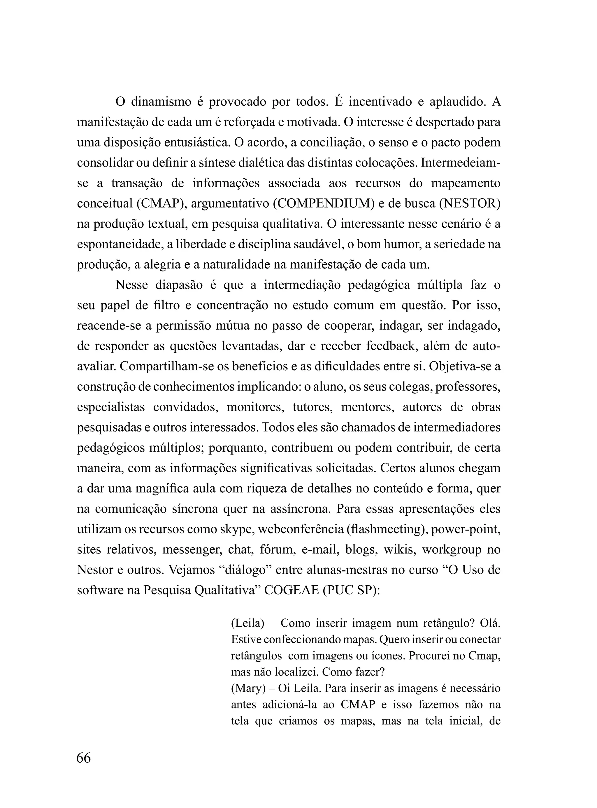O dinamismo é provocado por todos. É incentivado e aplaudido. A
manifestação de cada um é reforçada e motivada. O interesse é despertado para
uma disposição entusiástica. O acordo, a conciliação, o senso e o pacto podem
consolidar ou definir a síntese dialética das distintas colocações. Intermedeiam-
se a transação de informações associada aos recursos do mapeamento
conceitual (CMAP), argumentativo (COMPENDIUM) e de busca (NESTOR)
na produção textual, em pesquisa qualitativa. O interessante nesse cenário é a
espontaneidade, a liberdade e disciplina saudável, o bom humor, a seriedade na
produção, a alegria e a naturalidade na manifestação de cada um.
        Nesse diapasão é que a intermediação pedagógica múltipla faz o
seu papel de filtro e concentração no estudo comum em questão. Por isso,
reacende-se a permissão mútua no passo de cooperar, indagar, ser indagado,
de responder as questões levantadas, dar e receber feedback, além de auto-
avaliar. Compartilham-se os benefícios e as dificuldades entre si. Objetiva-se a
construção de conhecimentos implicando: o aluno, os seus colegas, professores,
especialistas convidados, monitores, tutores, mentores, autores de obras
pesquisadas e outros interessados. Todos eles são chamados de intermediadores
pedagógicos múltiplos; porquanto, contribuem ou podem contribuir, de certa
maneira, com as informações significativas solicitadas. Certos alunos chegam
a dar uma magnífica aula com riqueza de detalhes no conteúdo e forma, quer
na comunicação síncrona quer na assíncrona. Para essas apresentações eles
utilizam os recursos como skype, webconferência (flashmeeting), power-point,
sites relativos, messenger, chat, fórum, e-mail, blogs, wikis, workgroup no
Nestor e outros. Vejamos “diálogo” entre alunas-mestras no curso “O Uso de
software na Pesquisa Qualitativa” COGEAE (PUC SP):

                             (Leila) – Como inserir imagem num retângulo? Olá.
                             Estive confeccionando mapas. Quero inserir ou conectar
                             retângulos com imagens ou ícones. Procurei no Cmap,
                             mas não localizei. Como fazer?
                             (Mary) – Oi Leila. Para inserir as imagens é necessário
                             antes adicioná-la ao CMAP e isso fazemos não na
                             tela que criamos os mapas, mas na tela inicial, de


66
 