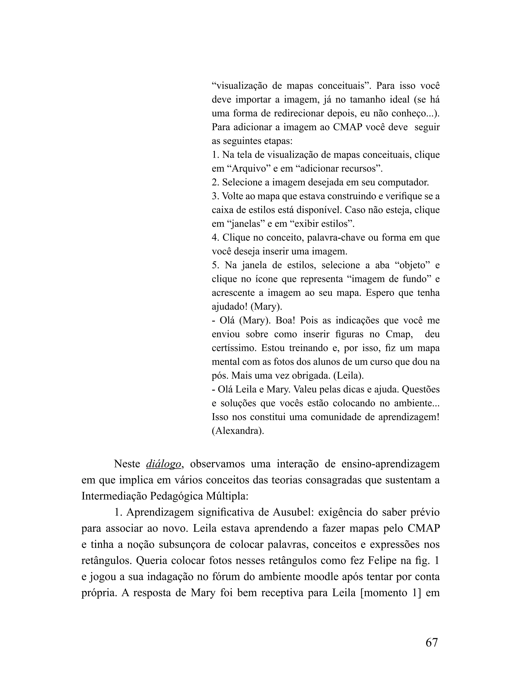 “visualização de mapas conceituais”. Para isso você
                           deve importar a imagem, já no tamanho ideal (se há
                           uma forma de redirecionar depois, eu não conheço...).
                           Para adicionar a imagem ao CMAP você deve seguir
                           as seguintes etapas:
                           1. Na tela de visualização de mapas conceituais, clique
                           em “Arquivo” e em “adicionar recursos”.
                           2. Selecione a imagem desejada em seu computador.
                           3. Volte ao mapa que estava construindo e verifique se a
                           caixa de estilos está disponível. Caso não esteja, clique
                           em “janelas” e em “exibir estilos”.
                           4. Clique no conceito, palavra-chave ou forma em que
                           você deseja inserir uma imagem.
                           5. Na janela de estilos, selecione a aba “objeto” e
                           clique no ícone que representa “imagem de fundo” e
                           acrescente a imagem ao seu mapa. Espero que tenha
                           ajudado! (Mary).
                           - Olá (Mary). Boa! Pois as indicações que você me
                           enviou sobre como inserir figuras no Cmap, deu
                           certíssimo. Estou treinando e, por isso, fiz um mapa
                           mental com as fotos dos alunos de um curso que dou na
                           pós. Mais uma vez obrigada. (Leila).
                           - Olá Leila e Mary. Valeu pelas dicas e ajuda. Questões
                           e soluções que vocês estão colocando no ambiente...
                           Isso nos constitui uma comunidade de aprendizagem!
                           (Alexandra).


       Neste diálogo, observamos uma interação de ensino-aprendizagem
em que implica em vários conceitos das teorias consagradas que sustentam a
Intermediação Pedagógica Múltipla:
       1. Aprendizagem significativa de Ausubel: exigência do saber prévio
para associar ao novo. Leila estava aprendendo a fazer mapas pelo CMAP
e tinha a noção subsunçora de colocar palavras, conceitos e expressões nos
retângulos. Queria colocar fotos nesses retângulos como fez Felipe na fig. 1
e jogou a sua indagação no fórum do ambiente moodle após tentar por conta
própria. A resposta de Mary foi bem receptiva para Leila [momento 1] em



                                                                                67
 