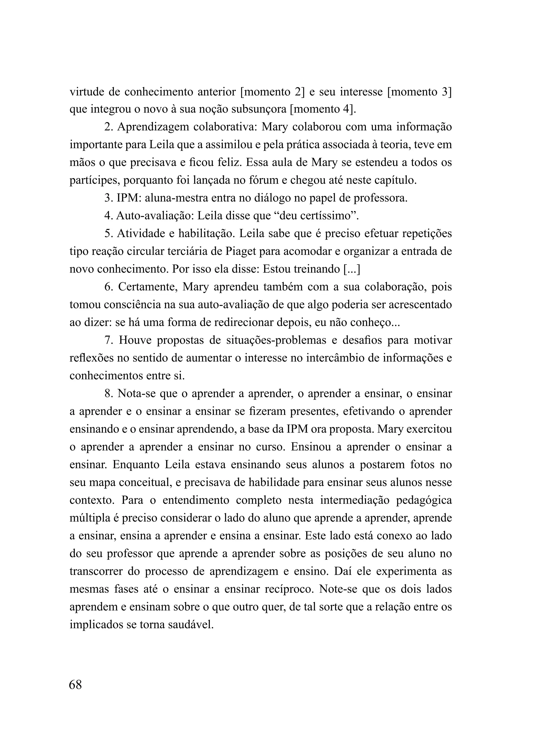 virtude de conhecimento anterior [momento 2] e seu interesse [momento 3]
que integrou o novo à sua noção subsunçora [momento 4].
        2. Aprendizagem colaborativa: Mary colaborou com uma informação
importante para Leila que a assimilou e pela prática associada à teoria, teve em
mãos o que precisava e ficou feliz. Essa aula de Mary se estendeu a todos os
partícipes, porquanto foi lançada no fórum e chegou até neste capítulo.
        3. IPM: aluna-mestra entra no diálogo no papel de professora.
        4. Auto-avaliação: Leila disse que “deu certíssimo”.
        5. Atividade e habilitação. Leila sabe que é preciso efetuar repetições
tipo reação circular terciária de Piaget para acomodar e organizar a entrada de
novo conhecimento. Por isso ela disse: Estou treinando [...]
        6. Certamente, Mary aprendeu também com a sua colaboração, pois
tomou consciência na sua auto-avaliação de que algo poderia ser acrescentado
ao dizer: se há uma forma de redirecionar depois, eu não conheço...
        7. Houve propostas de situações-problemas e desafios para motivar
reflexões no sentido de aumentar o interesse no intercâmbio de informações e
conhecimentos entre si.
        8. Nota-se que o aprender a aprender, o aprender a ensinar, o ensinar
a aprender e o ensinar a ensinar se fizeram presentes, efetivando o aprender
ensinando e o ensinar aprendendo, a base da IPM ora proposta. Mary exercitou
o aprender a aprender a ensinar no curso. Ensinou a aprender o ensinar a
ensinar. Enquanto Leila estava ensinando seus alunos a postarem fotos no
seu mapa conceitual, e precisava de habilidade para ensinar seus alunos nesse
contexto. Para o entendimento completo nesta intermediação pedagógica
múltipla é preciso considerar o lado do aluno que aprende a aprender, aprende
a ensinar, ensina a aprender e ensina a ensinar. Este lado está conexo ao lado
do seu professor que aprende a aprender sobre as posições de seu aluno no
transcorrer do processo de aprendizagem e ensino. Daí ele experimenta as
mesmas fases até o ensinar a ensinar recíproco. Note-se que os dois lados
aprendem e ensinam sobre o que outro quer, de tal sorte que a relação entre os
implicados se torna saudável.



68
 