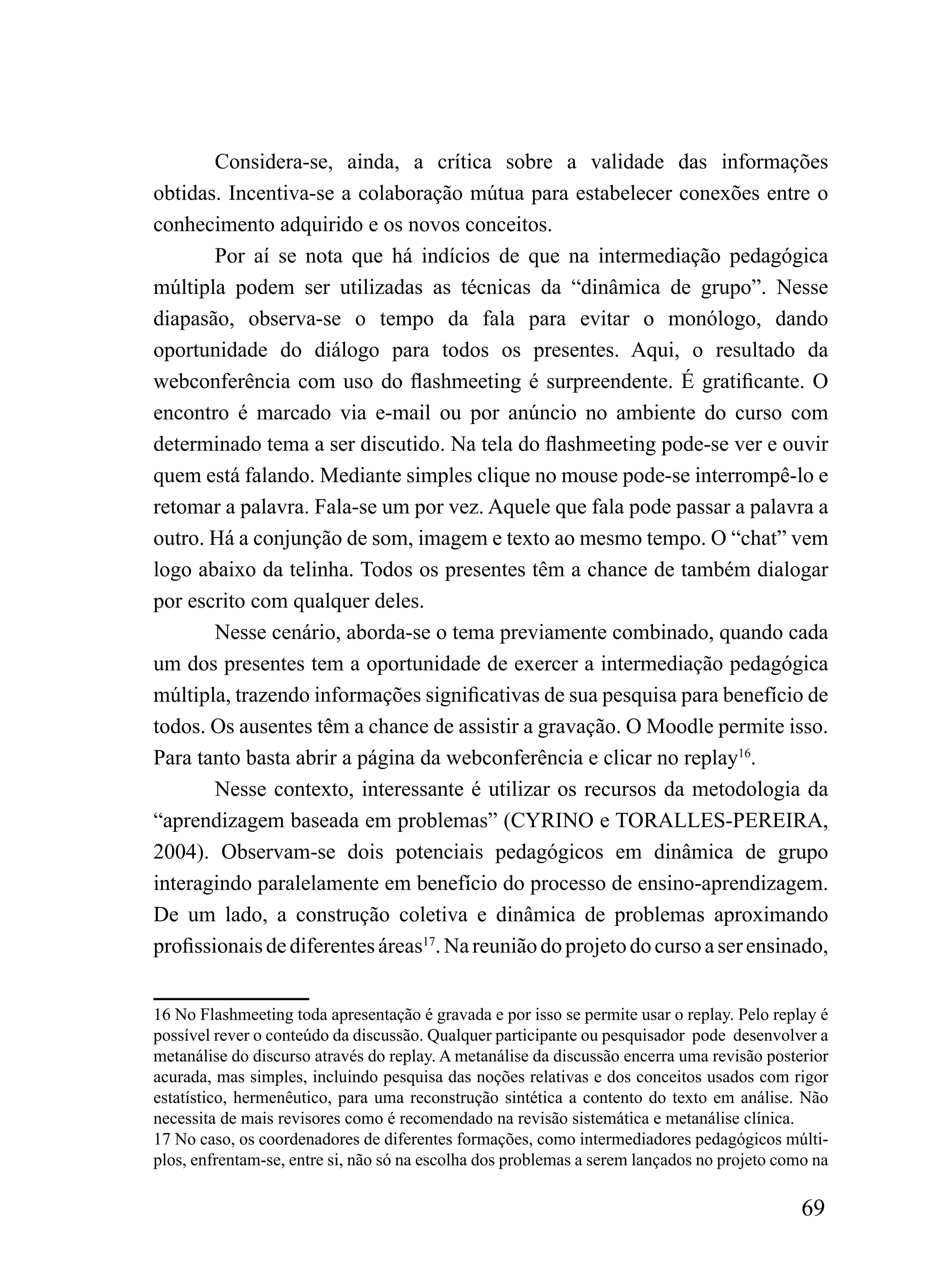 Considera-se, ainda, a crítica sobre a validade das informações
obtidas. Incentiva-se a colaboração mútua para estabelecer conexões entre o
conhecimento adquirido e os novos conceitos.
        Por aí se nota que há indícios de que na intermediação pedagógica
múltipla podem ser utilizadas as técnicas da “dinâmica de grupo”. Nesse
diapasão, observa-se o tempo da fala para evitar o monólogo, dando
oportunidade do diálogo para todos os presentes. Aqui, o resultado da
webconferência com uso do flashmeeting é surpreendente. É gratificante. O
encontro é marcado via e-mail ou por anúncio no ambiente do curso com
determinado tema a ser discutido. Na tela do flashmeeting pode-se ver e ouvir
quem está falando. Mediante simples clique no mouse pode-se interrompê-lo e
retomar a palavra. Fala-se um por vez. Aquele que fala pode passar a palavra a
outro. Há a conjunção de som, imagem e texto ao mesmo tempo. O “chat” vem
logo abaixo da telinha. Todos os presentes têm a chance de também dialogar
por escrito com qualquer deles.
        Nesse cenário, aborda-se o tema previamente combinado, quando cada
um dos presentes tem a oportunidade de exercer a intermediação pedagógica
múltipla, trazendo informações significativas de sua pesquisa para benefício de
todos. Os ausentes têm a chance de assistir a gravação. O Moodle permite isso.
Para tanto basta abrir a página da webconferência e clicar no replay16.
        Nesse contexto, interessante é utilizar os recursos da metodologia da
“aprendizagem baseada em problemas” (CYRINO e TORALLES-PEREIRA,
2004). Observam-se dois potenciais pedagógicos em dinâmica de grupo
interagindo paralelamente em benefício do processo de ensino-aprendizagem.
De um lado, a construção coletiva e dinâmica de problemas aproximando
profissionais de diferentes áreas17. Na reunião do projeto do curso a ser ensinado,


16 No Flashmeeting toda apresentação é gravada e por isso se permite usar o replay. Pelo replay é
possível rever o conteúdo da discussão. Qualquer participante ou pesquisador pode desenvolver a
metanálise do discurso através do replay. A metanálise da discussão encerra uma revisão posterior
acurada, mas simples, incluindo pesquisa das noções relativas e dos conceitos usados com rigor
estatístico, hermenêutico, para uma reconstrução sintética a contento do texto em análise. Não
necessita de mais revisores como é recomendado na revisão sistemática e metanálise clínica.
17 No caso, os coordenadores de diferentes formações, como intermediadores pedagógicos múlti-
plos, enfrentam-se, entre si, não só na escolha dos problemas a serem lançados no projeto como na

                                                                                             69
 