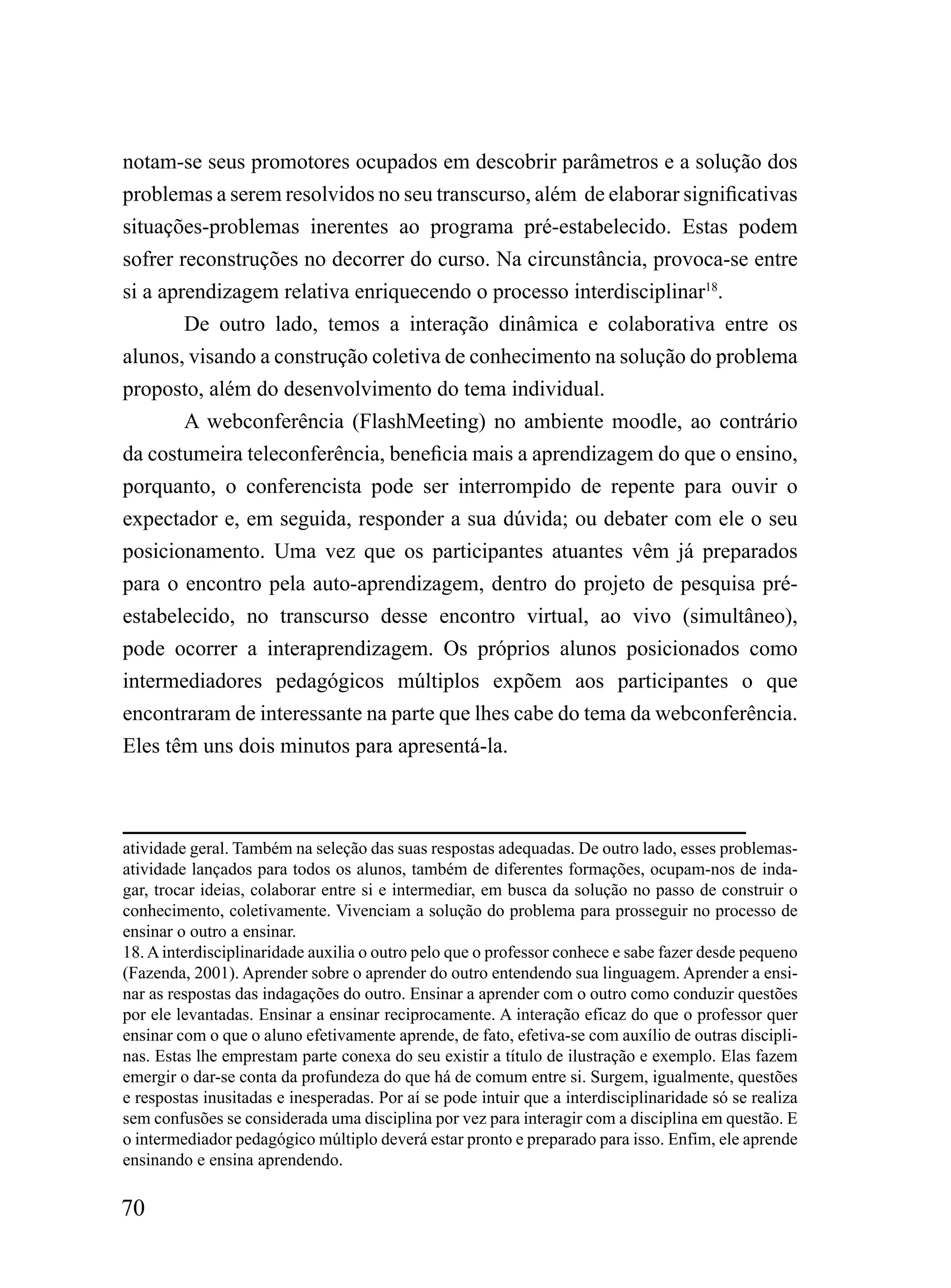 notam-se seus promotores ocupados em descobrir parâmetros e a solução dos
problemas a serem resolvidos no seu transcurso, além de elaborar significativas
situações-problemas inerentes ao programa pré-estabelecido. Estas podem
sofrer reconstruções no decorrer do curso. Na circunstância, provoca-se entre
si a aprendizagem relativa enriquecendo o processo interdisciplinar18.
       De outro lado, temos a interação dinâmica e colaborativa entre os
alunos, visando a construção coletiva de conhecimento na solução do problema
proposto, além do desenvolvimento do tema individual.
       A webconferência (FlashMeeting) no ambiente moodle, ao contrário
da costumeira teleconferência, beneficia mais a aprendizagem do que o ensino,
porquanto, o conferencista pode ser interrompido de repente para ouvir o
expectador e, em seguida, responder a sua dúvida; ou debater com ele o seu
posicionamento. Uma vez que os participantes atuantes vêm já preparados
para o encontro pela auto-aprendizagem, dentro do projeto de pesquisa pré-
estabelecido, no transcurso desse encontro virtual, ao vivo (simultâneo),
pode ocorrer a interaprendizagem. Os próprios alunos posicionados como
intermediadores pedagógicos múltiplos expõem aos participantes o que
encontraram de interessante na parte que lhes cabe do tema da webconferência.
Eles têm uns dois minutos para apresentá-la.



atividade geral. Também na seleção das suas respostas adequadas. De outro lado, esses problemas-
atividade lançados para todos os alunos, também de diferentes formações, ocupam-nos de inda-
gar, trocar ideias, colaborar entre si e intermediar, em busca da solução no passo de construir o
conhecimento, coletivamente. Vivenciam a solução do problema para prosseguir no processo de
ensinar o outro a ensinar.
18. A interdisciplinaridade auxilia o outro pelo que o professor conhece e sabe fazer desde pequeno
(Fazenda, 2001). Aprender sobre o aprender do outro entendendo sua linguagem. Aprender a ensi-
nar as respostas das indagações do outro. Ensinar a aprender com o outro como conduzir questões
por ele levantadas. Ensinar a ensinar reciprocamente. A interação eficaz do que o professor quer
ensinar com o que o aluno efetivamente aprende, de fato, efetiva-se com auxílio de outras discipli-
nas. Estas lhe emprestam parte conexa do seu existir a título de ilustração e exemplo. Elas fazem
emergir o dar-se conta da profundeza do que há de comum entre si. Surgem, igualmente, questões
e respostas inusitadas e inesperadas. Por aí se pode intuir que a interdisciplinaridade só se realiza
sem confusões se considerada uma disciplina por vez para interagir com a disciplina em questão. E
o intermediador pedagógico múltiplo deverá estar pronto e preparado para isso. Enfim, ele aprende
ensinando e ensina aprendendo.

70
 