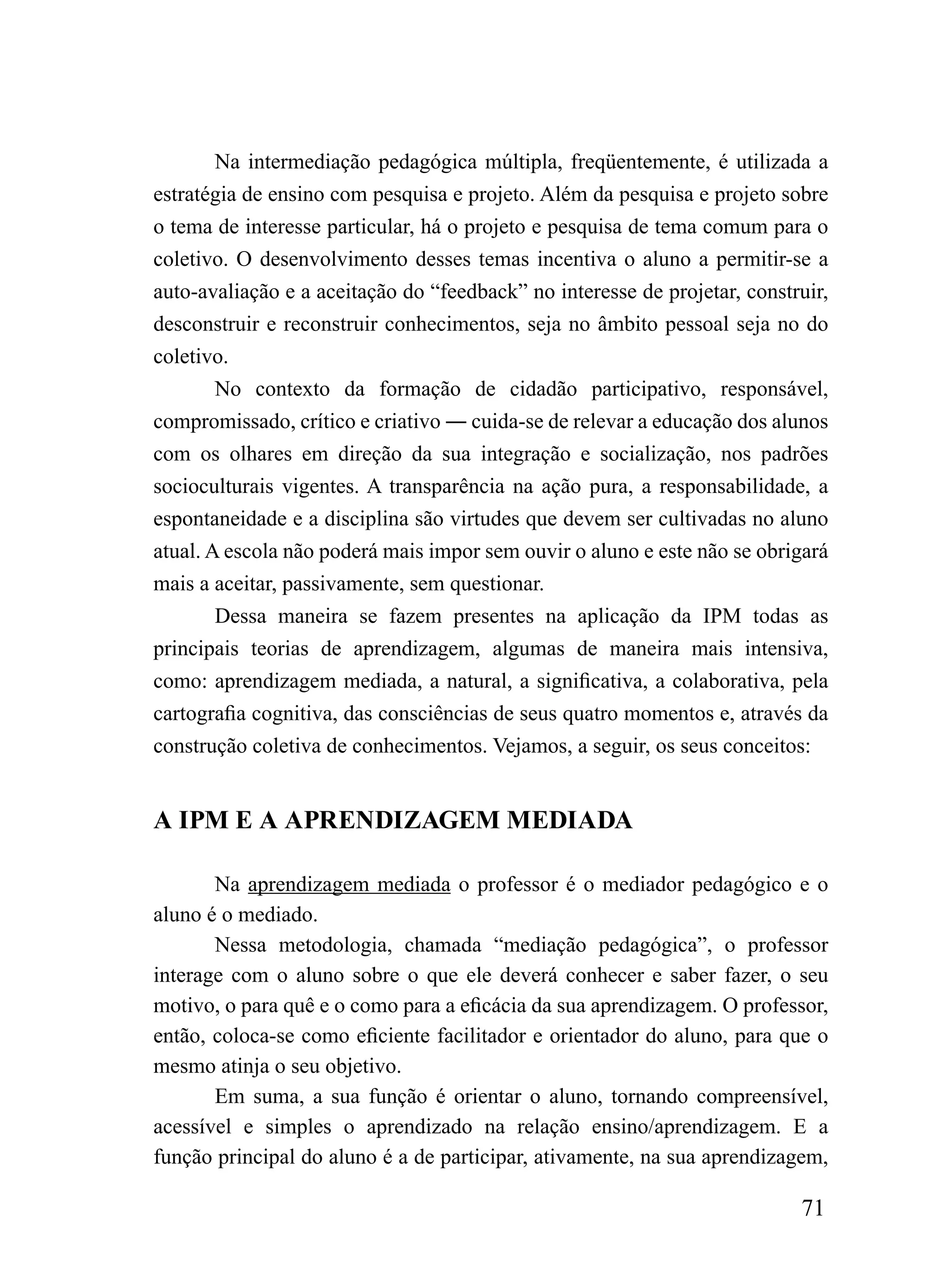 Na intermediação pedagógica múltipla, freqüentemente, é utilizada a
estratégia de ensino com pesquisa e projeto. Além da pesquisa e projeto sobre
o tema de interesse particular, há o projeto e pesquisa de tema comum para o
coletivo. O desenvolvimento desses temas incentiva o aluno a permitir-se a
auto-avaliação e a aceitação do “feedback” no interesse de projetar, construir,
desconstruir e reconstruir conhecimentos, seja no âmbito pessoal seja no do
coletivo.
        No contexto da formação de cidadão participativo, responsável,
compromissado, crítico e criativo ― cuida-se de relevar a educação dos alunos
com os olhares em direção da sua integração e socialização, nos padrões
socioculturais vigentes. A transparência na ação pura, a responsabilidade, a
espontaneidade e a disciplina são virtudes que devem ser cultivadas no aluno
atual. A escola não poderá mais impor sem ouvir o aluno e este não se obrigará
mais a aceitar, passivamente, sem questionar.
        Dessa maneira se fazem presentes na aplicação da IPM todas as
principais teorias de aprendizagem, algumas de maneira mais intensiva,
como: aprendizagem mediada, a natural, a significativa, a colaborativa, pela
cartografia cognitiva, das consciências de seus quatro momentos e, através da
construção coletiva de conhecimentos. Vejamos, a seguir, os seus conceitos:


A IPM E A APRENDIZAGEM MEDIADA

       Na aprendizagem mediada o professor é o mediador pedagógico e o
aluno é o mediado.
       Nessa metodologia, chamada “mediação pedagógica”, o professor
interage com o aluno sobre o que ele deverá conhecer e saber fazer, o seu
motivo, o para quê e o como para a eficácia da sua aprendizagem. O professor,
então, coloca-se como eficiente facilitador e orientador do aluno, para que o
mesmo atinja o seu objetivo.
       Em suma, a sua função é orientar o aluno, tornando compreensível,
acessível e simples o aprendizado na relação ensino/aprendizagem. E a
função principal do aluno é a de participar, ativamente, na sua aprendizagem,

                                                                           71
 