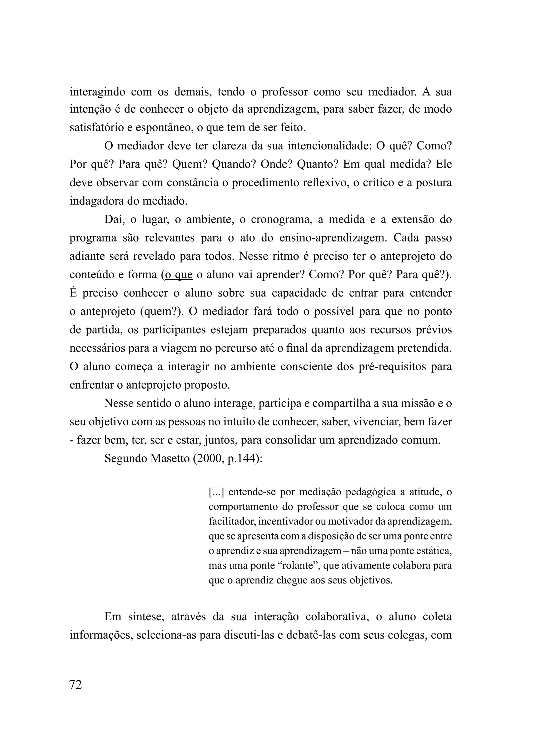 interagindo com os demais, tendo o professor como seu mediador. A sua
intenção é de conhecer o objeto da aprendizagem, para saber fazer, de modo
satisfatório e espontâneo, o que tem de ser feito.
        O mediador deve ter clareza da sua intencionalidade: O quê? Como?
Por quê? Para quê? Quem? Quando? Onde? Quanto? Em qual medida? Ele
deve observar com constância o procedimento reflexivo, o crítico e a postura
indagadora do mediado.
        Daí, o lugar, o ambiente, o cronograma, a medida e a extensão do
programa são relevantes para o ato do ensino-aprendizagem. Cada passo
adiante será revelado para todos. Nesse ritmo é preciso ter o anteprojeto do
conteúdo e forma (o que o aluno vai aprender? Como? Por quê? Para quê?).
É preciso conhecer o aluno sobre sua capacidade de entrar para entender
o anteprojeto (quem?). O mediador fará todo o possível para que no ponto
de partida, os participantes estejam preparados quanto aos recursos prévios
necessários para a viagem no percurso até o final da aprendizagem pretendida.
O aluno começa a interagir no ambiente consciente dos pré-requisitos para
enfrentar o anteprojeto proposto.
        Nesse sentido o aluno interage, participa e compartilha a sua missão e o
seu objetivo com as pessoas no intuito de conhecer, saber, vivenciar, bem fazer
- fazer bem, ter, ser e estar, juntos, para consolidar um aprendizado comum.
        Segundo Masetto (2000, p.144):

                             [...] entende-se por mediação pedagógica a atitude, o
                             comportamento do professor que se coloca como um
                             facilitador, incentivador ou motivador da aprendizagem,
                             que se apresenta com a disposição de ser uma ponte entre
                             o aprendiz e sua aprendizagem – não uma ponte estática,
                             mas uma ponte “rolante”, que ativamente colabora para
                             que o aprendiz chegue aos seus objetivos.


       Em síntese, através da sua interação colaborativa, o aluno coleta
informações, seleciona-as para discuti-las e debatê-las com seus colegas, com



72
 