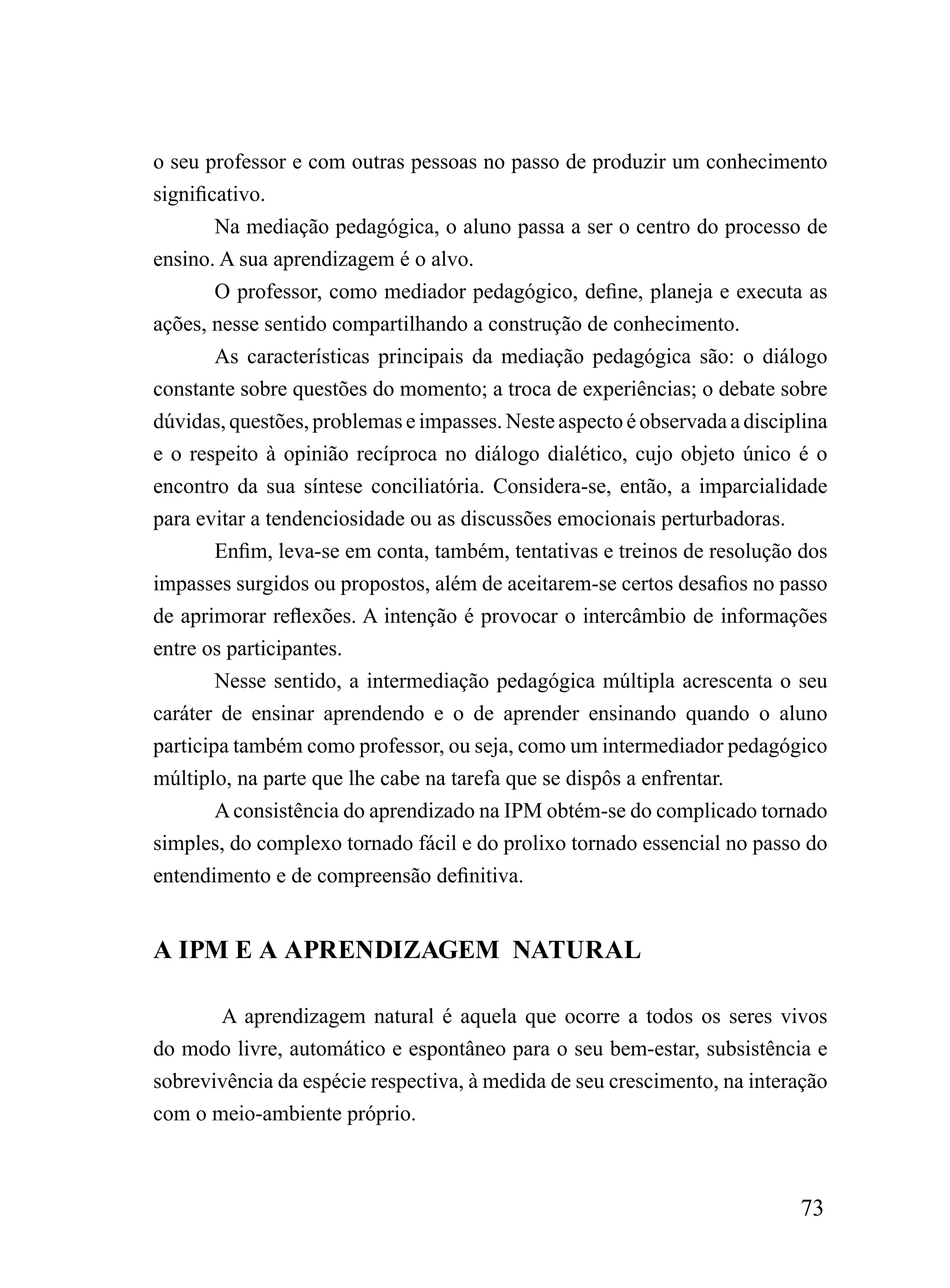 o seu professor e com outras pessoas no passo de produzir um conhecimento
significativo.
        Na mediação pedagógica, o aluno passa a ser o centro do processo de
ensino. A sua aprendizagem é o alvo.
        O professor, como mediador pedagógico, define, planeja e executa as
ações, nesse sentido compartilhando a construção de conhecimento.
        As características principais da mediação pedagógica são: o diálogo
constante sobre questões do momento; a troca de experiências; o debate sobre
dúvidas, questões, problemas e impasses. Neste aspecto é observada a disciplina
e o respeito à opinião recíproca no diálogo dialético, cujo objeto único é o
encontro da sua síntese conciliatória. Considera-se, então, a imparcialidade
para evitar a tendenciosidade ou as discussões emocionais perturbadoras.
        Enfim, leva-se em conta, também, tentativas e treinos de resolução dos
impasses surgidos ou propostos, além de aceitarem-se certos desafios no passo
de aprimorar reflexões. A intenção é provocar o intercâmbio de informações
entre os participantes.
        Nesse sentido, a intermediação pedagógica múltipla acrescenta o seu
caráter de ensinar aprendendo e o de aprender ensinando quando o aluno
participa também como professor, ou seja, como um intermediador pedagógico
múltiplo, na parte que lhe cabe na tarefa que se dispôs a enfrentar.
        A consistência do aprendizado na IPM obtém-se do complicado tornado
simples, do complexo tornado fácil e do prolixo tornado essencial no passo do
entendimento e de compreensão definitiva.


A IPM E A APRENDIZAGEM NATURAL

       A aprendizagem natural é aquela que ocorre a todos os seres vivos
do modo livre, automático e espontâneo para o seu bem-estar, subsistência e
sobrevivência da espécie respectiva, à medida de seu crescimento, na interação
com o meio-ambiente próprio.



                                                                           73
 