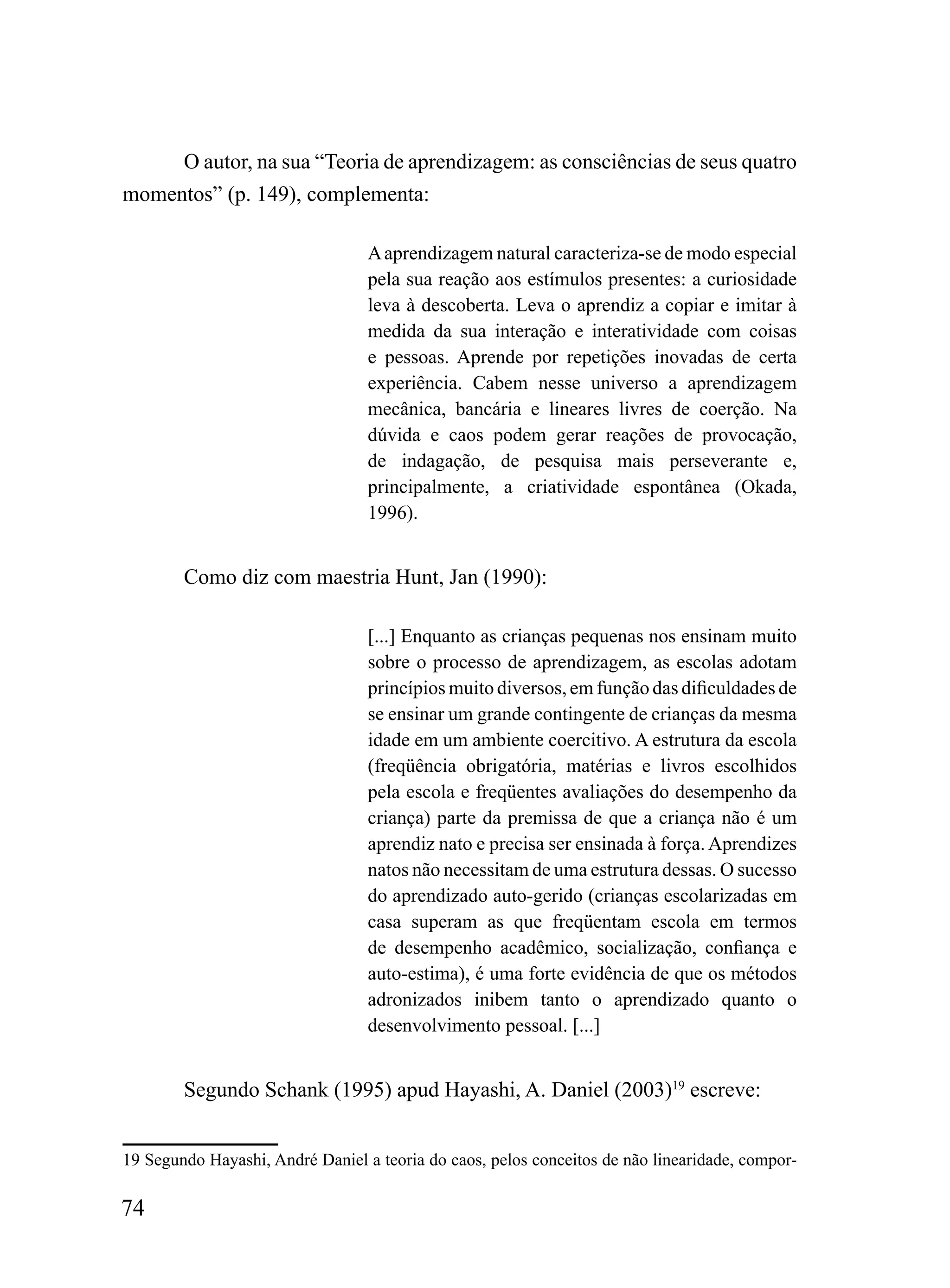 O autor, na sua “Teoria de aprendizagem: as consciências de seus quatro
momentos” (p. 149), complementa:

                                  A aprendizagem natural caracteriza-se de modo especial
                                  pela sua reação aos estímulos presentes: a curiosidade
                                  leva à descoberta. Leva o aprendiz a copiar e imitar à
                                  medida da sua interação e interatividade com coisas
                                  e pessoas. Aprende por repetições inovadas de certa
                                  experiência. Cabem nesse universo a aprendizagem
                                  mecânica, bancária e lineares livres de coerção. Na
                                  dúvida e caos podem gerar reações de provocação,
                                  de indagação, de pesquisa mais perseverante e,
                                  principalmente, a criatividade espontânea (Okada,
                                  1996).


        Como diz com maestria Hunt, Jan (1990):

                                  [...] Enquanto as crianças pequenas nos ensinam muito
                                  sobre o processo de aprendizagem, as escolas adotam
                                  princípios muito diversos, em função das dificuldades de
                                  se ensinar um grande contingente de crianças da mesma
                                  idade em um ambiente coercitivo. A estrutura da escola
                                  (freqüência obrigatória, matérias e livros escolhidos
                                  pela escola e freqüentes avaliações do desempenho da
                                  criança) parte da premissa de que a criança não é um
                                  aprendiz nato e precisa ser ensinada à força. Aprendizes
                                  natos não necessitam de uma estrutura dessas. O sucesso
                                  do aprendizado auto-gerido (crianças escolarizadas em
                                  casa superam as que freqüentam escola em termos
                                  de desempenho acadêmico, socialização, confiança e
                                  auto-estima), é uma forte evidência de que os métodos
                                  adronizados inibem tanto o aprendizado quanto o
                                  desenvolvimento pessoal. [...]


        Segundo Schank (1995) apud Hayashi, A. Daniel (2003)19 escreve:


19 Segundo Hayashi, André Daniel a teoria do caos, pelos conceitos de não linearidade, compor-

74
 