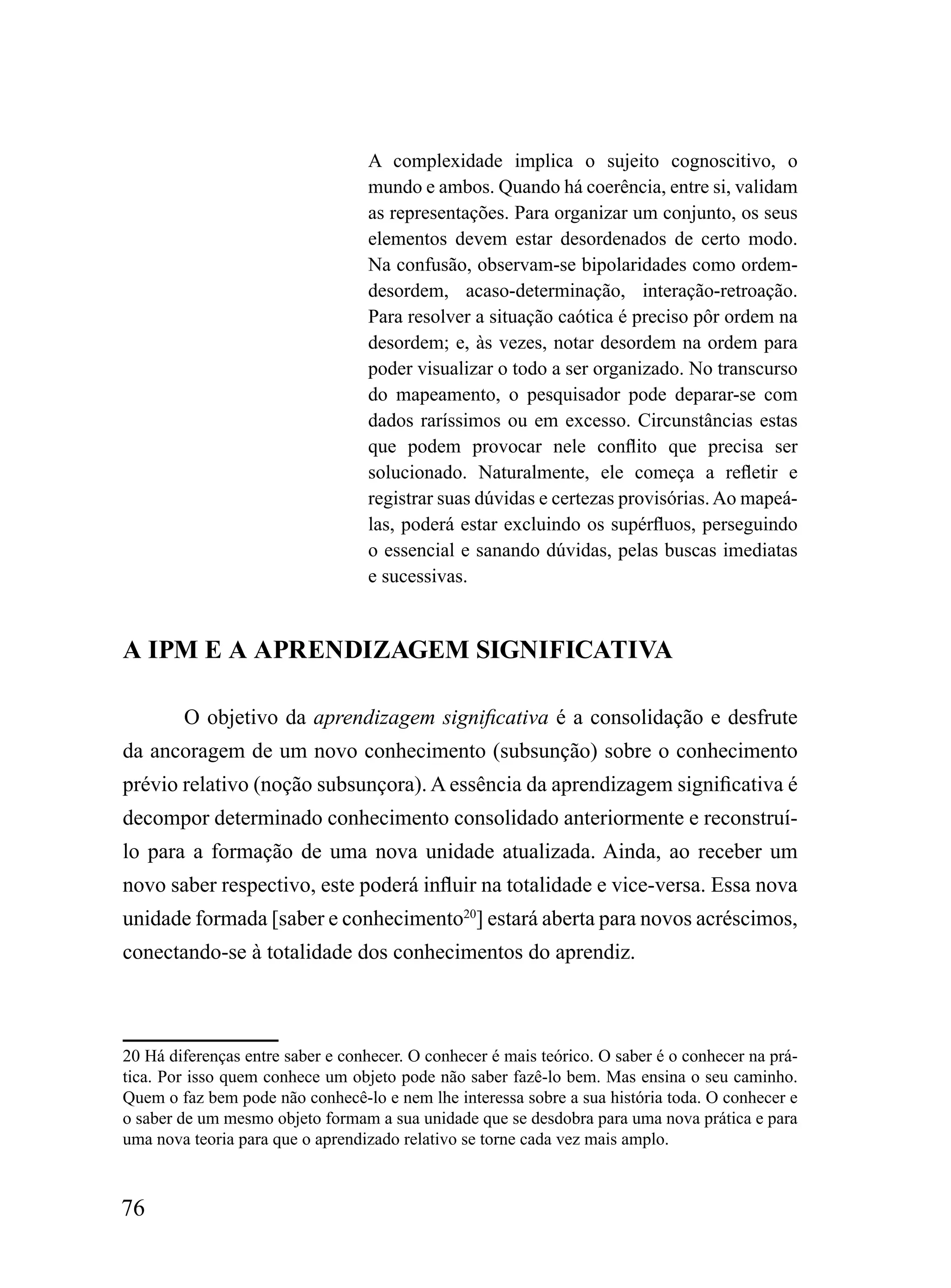 A complexidade implica o sujeito cognoscitivo, o
                                  mundo e ambos. Quando há coerência, entre si, validam
                                  as representações. Para organizar um conjunto, os seus
                                  elementos devem estar desordenados de certo modo.
                                  Na confusão, observam-se bipolaridades como ordem-
                                  desordem, acaso-determinação, interação-retroação.
                                  Para resolver a situação caótica é preciso pôr ordem na
                                  desordem; e, às vezes, notar desordem na ordem para
                                  poder visualizar o todo a ser organizado. No transcurso
                                  do mapeamento, o pesquisador pode deparar-se com
                                  dados raríssimos ou em excesso. Circunstâncias estas
                                  que podem provocar nele conflito que precisa ser
                                  solucionado. Naturalmente, ele começa a refletir e
                                  registrar suas dúvidas e certezas provisórias. Ao mapeá-
                                  las, poderá estar excluindo os supérfluos, perseguindo
                                  o essencial e sanando dúvidas, pelas buscas imediatas
                                  e sucessivas.


A IPM E A APRENDIZAGEM SIGNIFICATIVA

        O objetivo da aprendizagem significativa é a consolidação e desfrute
da ancoragem de um novo conhecimento (subsunção) sobre o conhecimento
prévio relativo (noção subsunçora). A essência da aprendizagem significativa é
decompor determinado conhecimento consolidado anteriormente e reconstruí-
lo para a formação de uma nova unidade atualizada. Ainda, ao receber um
novo saber respectivo, este poderá influir na totalidade e vice-versa. Essa nova
unidade formada [saber e conhecimento20] estará aberta para novos acréscimos,
conectando-se à totalidade dos conhecimentos do aprendiz.



20 Há diferenças entre saber e conhecer. O conhecer é mais teórico. O saber é o conhecer na prá-
tica. Por isso quem conhece um objeto pode não saber fazê-lo bem. Mas ensina o seu caminho.
Quem o faz bem pode não conhecê-lo e nem lhe interessa sobre a sua história toda. O conhecer e
o saber de um mesmo objeto formam a sua unidade que se desdobra para uma nova prática e para
uma nova teoria para que o aprendizado relativo se torne cada vez mais amplo.



76
 