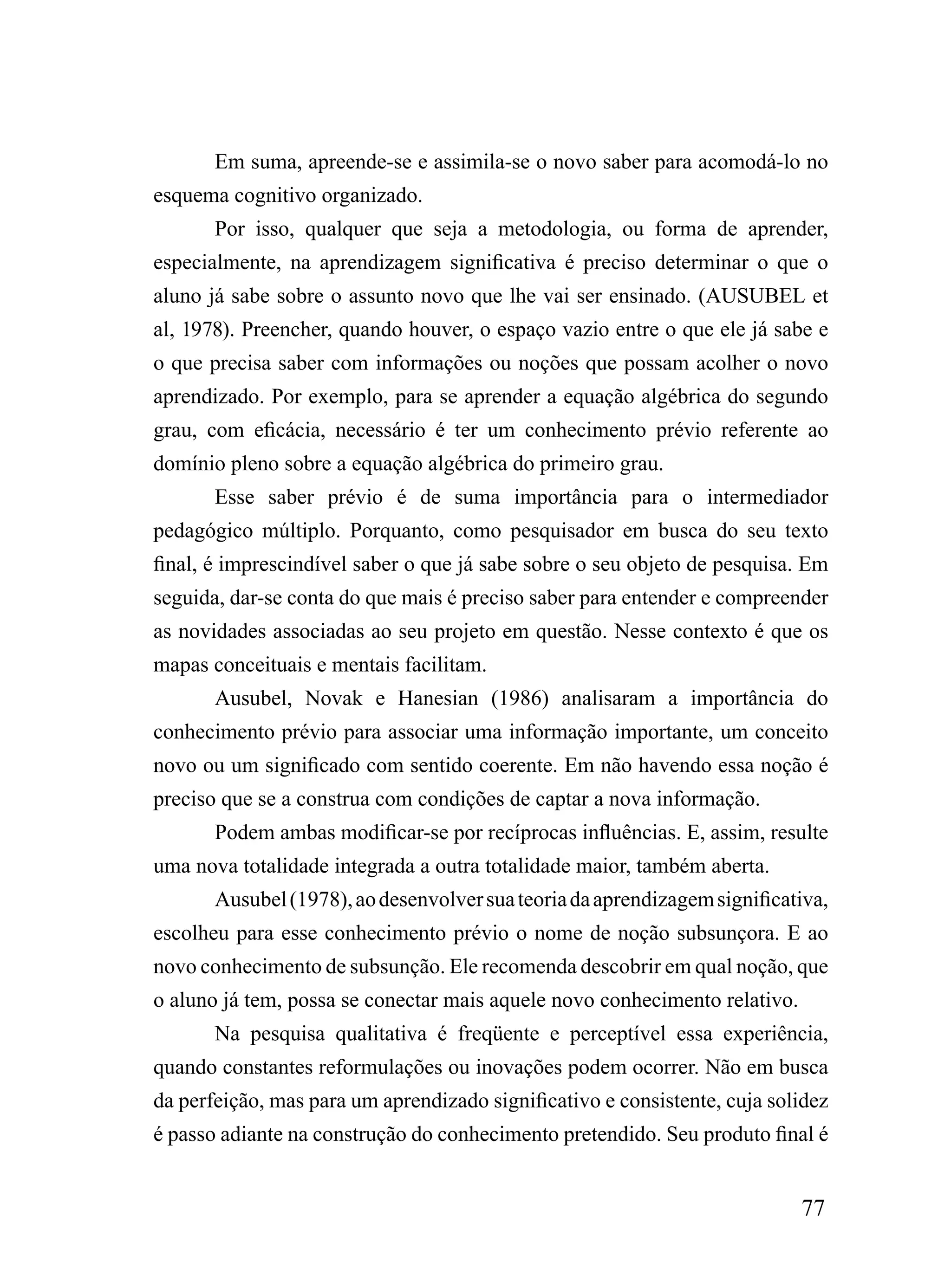 Em suma, apreende-se e assimila-se o novo saber para acomodá-lo no
esquema cognitivo organizado.
       Por isso, qualquer que seja a metodologia, ou forma de aprender,
especialmente, na aprendizagem significativa é preciso determinar o que o
aluno já sabe sobre o assunto novo que lhe vai ser ensinado. (AUSUBEL et
al, 1978). Preencher, quando houver, o espaço vazio entre o que ele já sabe e
o que precisa saber com informações ou noções que possam acolher o novo
aprendizado. Por exemplo, para se aprender a equação algébrica do segundo
grau, com eficácia, necessário é ter um conhecimento prévio referente ao
domínio pleno sobre a equação algébrica do primeiro grau.
       Esse saber prévio é de suma importância para o intermediador
pedagógico múltiplo. Porquanto, como pesquisador em busca do seu texto
final, é imprescindível saber o que já sabe sobre o seu objeto de pesquisa. Em
seguida, dar-se conta do que mais é preciso saber para entender e compreender
as novidades associadas ao seu projeto em questão. Nesse contexto é que os
mapas conceituais e mentais facilitam.
       Ausubel, Novak e Hanesian (1986) analisaram a importância do
conhecimento prévio para associar uma informação importante, um conceito
novo ou um significado com sentido coerente. Em não havendo essa noção é
preciso que se a construa com condições de captar a nova informação.
       Podem ambas modificar-se por recíprocas influências. E, assim, resulte
uma nova totalidade integrada a outra totalidade maior, também aberta.
       Ausubel (1978), ao desenvolver sua teoria da aprendizagem significativa,
escolheu para esse conhecimento prévio o nome de noção subsunçora. E ao
novo conhecimento de subsunção. Ele recomenda descobrir em qual noção, que
o aluno já tem, possa se conectar mais aquele novo conhecimento relativo.
       Na pesquisa qualitativa é freqüente e perceptível essa experiência,
quando constantes reformulações ou inovações podem ocorrer. Não em busca
da perfeição, mas para um aprendizado significativo e consistente, cuja solidez
é passo adiante na construção do conhecimento pretendido. Seu produto final é


                                                                            77
 