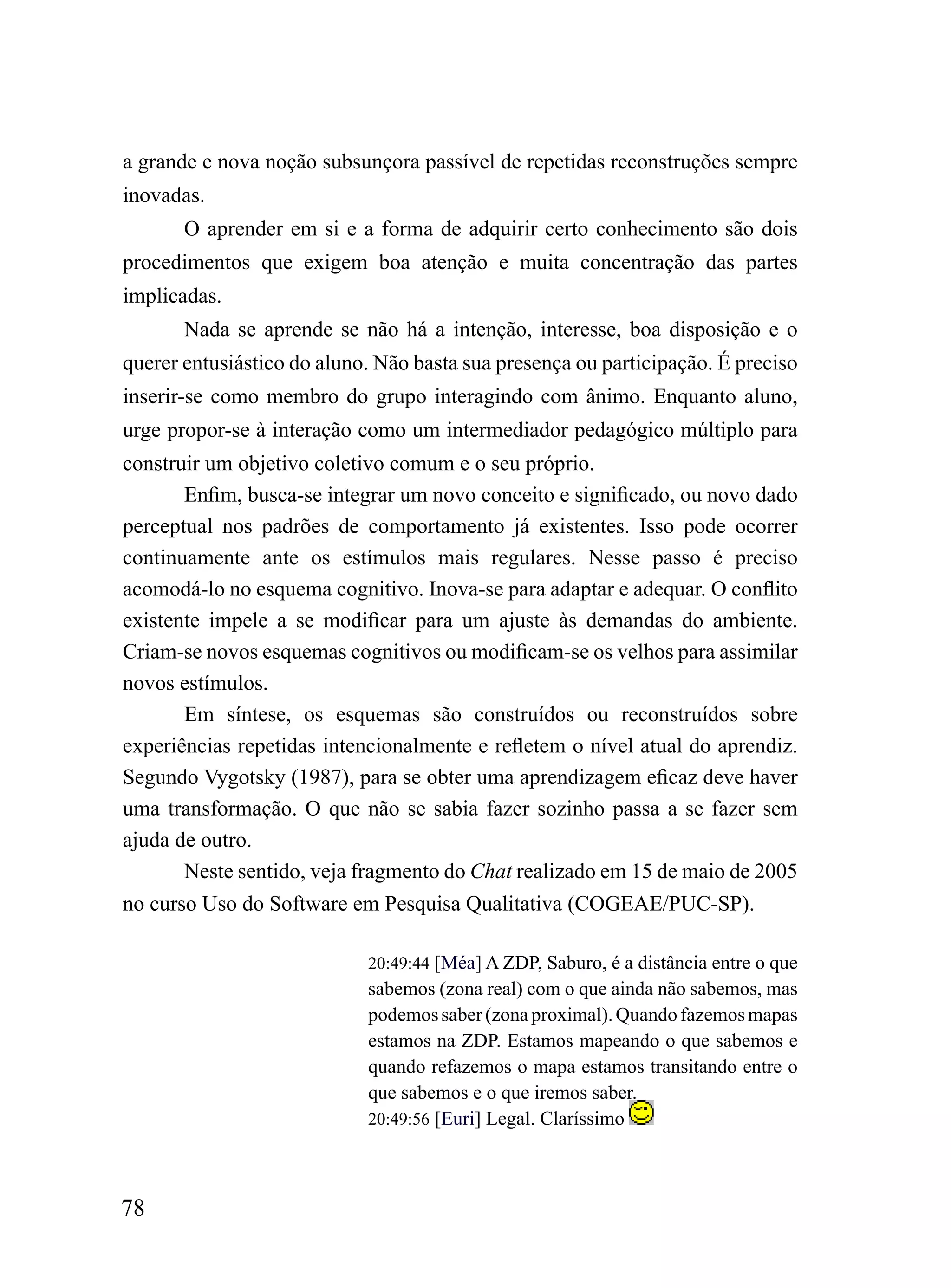 a grande e nova noção subsunçora passível de repetidas reconstruções sempre
inovadas.
       O aprender em si e a forma de adquirir certo conhecimento são dois
procedimentos que exigem boa atenção e muita concentração das partes
implicadas.
       Nada se aprende se não há a intenção, interesse, boa disposição e o
querer entusiástico do aluno. Não basta sua presença ou participação. É preciso
inserir-se como membro do grupo interagindo com ânimo. Enquanto aluno,
urge propor-se à interação como um intermediador pedagógico múltiplo para
construir um objetivo coletivo comum e o seu próprio.
       Enfim, busca-se integrar um novo conceito e significado, ou novo dado
perceptual nos padrões de comportamento já existentes. Isso pode ocorrer
continuamente ante os estímulos mais regulares. Nesse passo é preciso
acomodá-lo no esquema cognitivo. Inova-se para adaptar e adequar. O conflito
existente impele a se modificar para um ajuste às demandas do ambiente.
Criam-se novos esquemas cognitivos ou modificam-se os velhos para assimilar
novos estímulos.
       Em síntese, os esquemas são construídos ou reconstruídos sobre
experiências repetidas intencionalmente e refletem o nível atual do aprendiz.
Segundo Vygotsky (1987), para se obter uma aprendizagem eficaz deve haver
uma transformação. O que não se sabia fazer sozinho passa a se fazer sem
ajuda de outro.
       Neste sentido, veja fragmento do Chat realizado em 15 de maio de 2005
no curso Uso do Software em Pesquisa Qualitativa (COGEAE/PUC-SP).

                            20:49:44 [Méa] A ZDP, Saburo, é a distância entre o que
                            sabemos (zona real) com o que ainda não sabemos, mas
                            podemos saber (zona proximal). Quando fazemos mapas
                            estamos na ZDP. Estamos mapeando o que sabemos e
                            quando refazemos o mapa estamos transitando entre o
                            que sabemos e o que iremos saber.
                            20:49:56 [Euri] Legal. Claríssimo




78
 