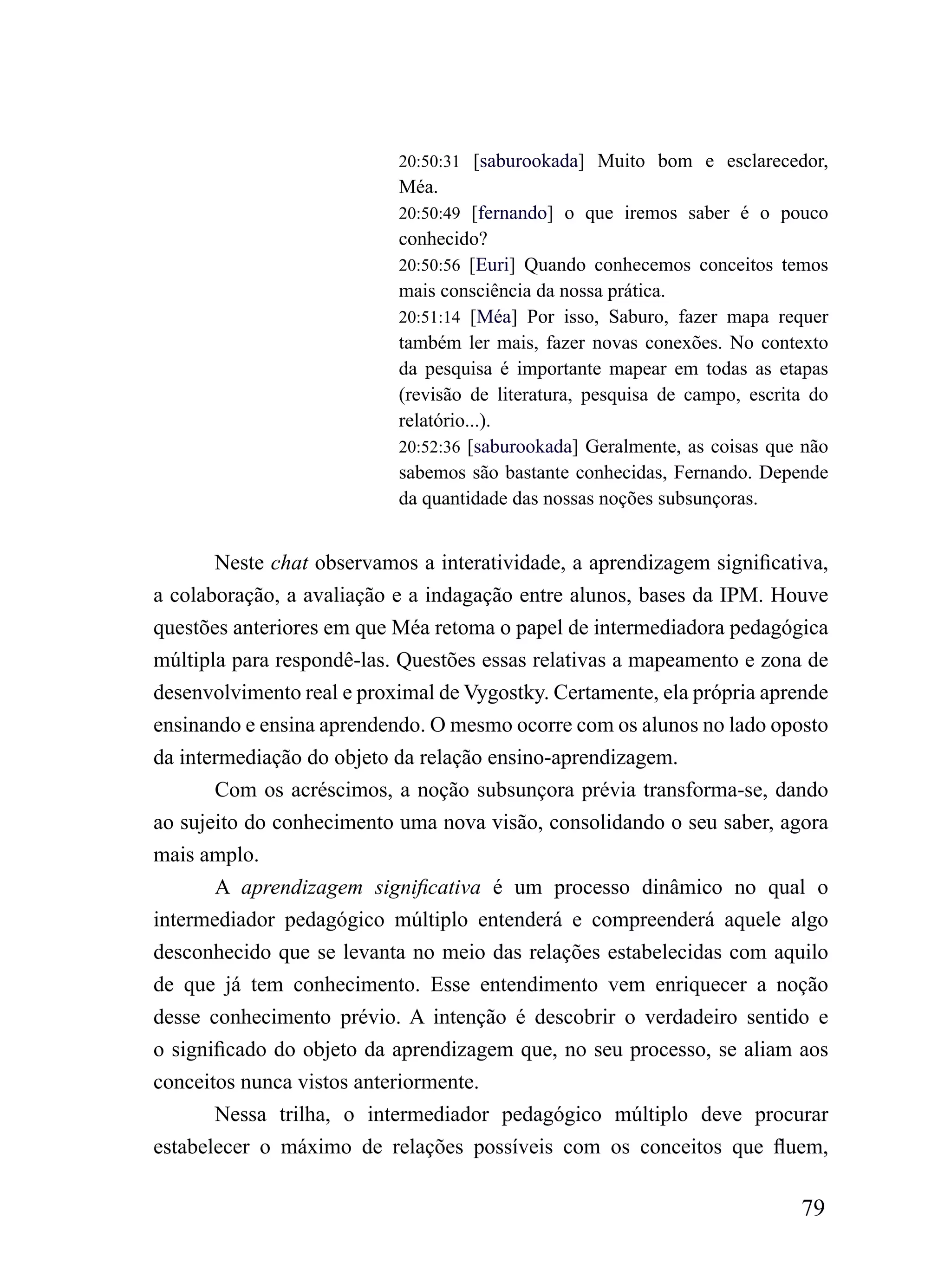 20:50:31 [saburookada] Muito bom e esclarecedor,
                           Méa.
                           20:50:49 [fernando] o que iremos saber é o pouco
                           conhecido?
                           20:50:56 [Euri] Quando conhecemos conceitos temos
                           mais consciência da nossa prática.
                           20:51:14 [Méa] Por isso, Saburo, fazer mapa requer
                           também ler mais, fazer novas conexões. No contexto
                           da pesquisa é importante mapear em todas as etapas
                           (revisão de literatura, pesquisa de campo, escrita do
                           relatório...).
                           20:52:36 [saburookada] Geralmente, as coisas que não
                           sabemos são bastante conhecidas, Fernando. Depende
                           da quantidade das nossas noções subsunçoras.


       Neste chat observamos a interatividade, a aprendizagem significativa,
a colaboração, a avaliação e a indagação entre alunos, bases da IPM. Houve
questões anteriores em que Méa retoma o papel de intermediadora pedagógica
múltipla para respondê-las. Questões essas relativas a mapeamento e zona de
desenvolvimento real e proximal de Vygostky. Certamente, ela própria aprende
ensinando e ensina aprendendo. O mesmo ocorre com os alunos no lado oposto
da intermediação do objeto da relação ensino-aprendizagem.
       Com os acréscimos, a noção subsunçora prévia transforma-se, dando
ao sujeito do conhecimento uma nova visão, consolidando o seu saber, agora
mais amplo.
       A aprendizagem significativa é um processo dinâmico no qual o
intermediador pedagógico múltiplo entenderá e compreenderá aquele algo
desconhecido que se levanta no meio das relações estabelecidas com aquilo
de que já tem conhecimento. Esse entendimento vem enriquecer a noção
desse conhecimento prévio. A intenção é descobrir o verdadeiro sentido e
o significado do objeto da aprendizagem que, no seu processo, se aliam aos
conceitos nunca vistos anteriormente.
       Nessa trilha, o intermediador pedagógico múltiplo deve procurar
estabelecer o máximo de relações possíveis com os conceitos que fluem,

                                                                            79
 
