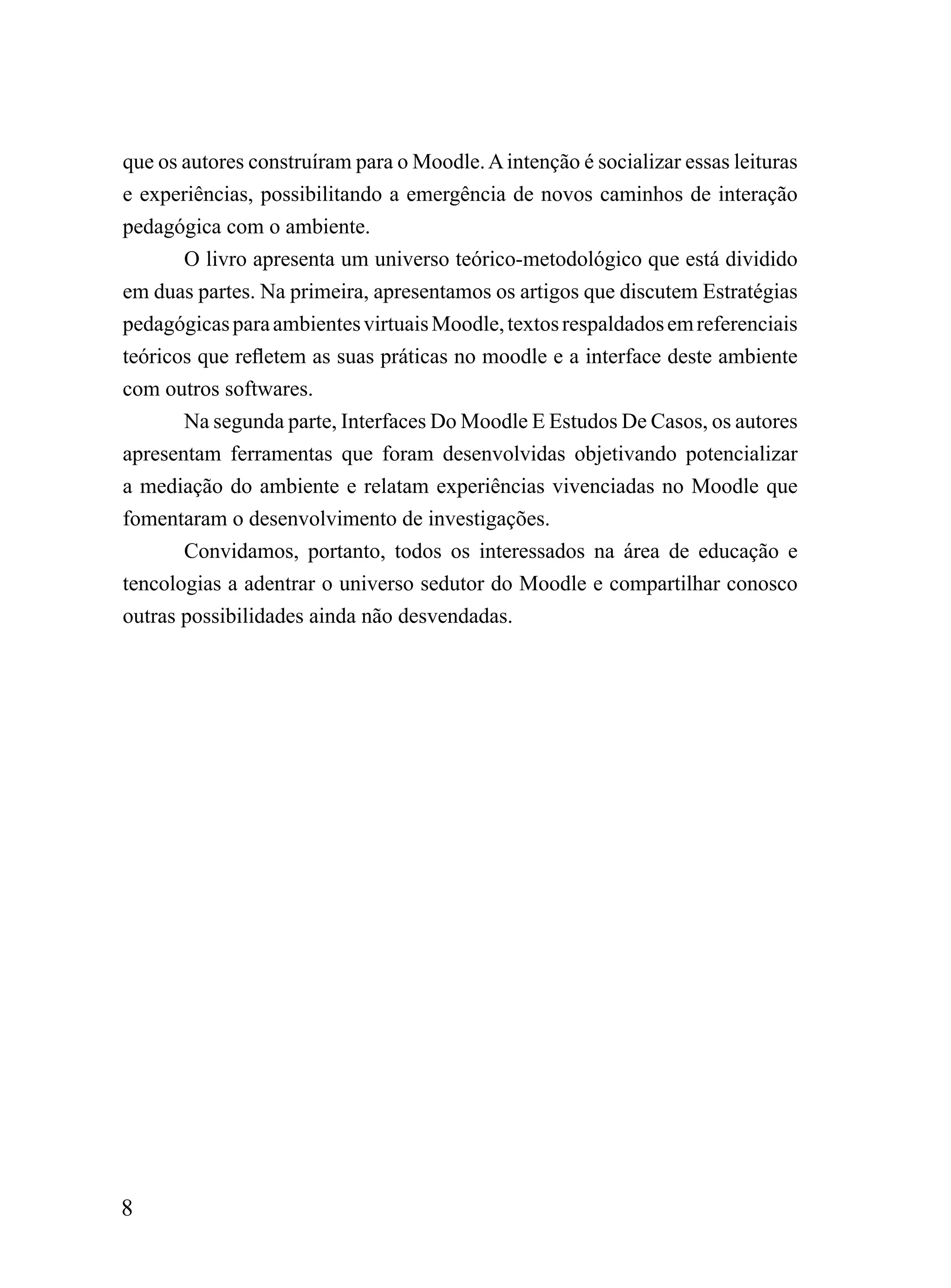 que os autores construíram para o Moodle. A intenção é socializar essas leituras
e experiências, possibilitando a emergência de novos caminhos de interação
pedagógica com o ambiente.
       O livro apresenta um universo teórico-metodológico que está dividido
em duas partes. Na primeira, apresentamos os artigos que discutem Estratégias
pedagógicas para ambientes virtuais Moodle, textos respaldados em referenciais
teóricos que refletem as suas práticas no moodle e a interface deste ambiente
com outros softwares.
       Na segunda parte, Interfaces Do Moodle E Estudos De Casos, os autores
apresentam ferramentas que foram desenvolvidas objetivando potencializar
a mediação do ambiente e relatam experiências vivenciadas no Moodle que
fomentaram o desenvolvimento de investigações.
       Convidamos, portanto, todos os interessados na área de educação e
tencologias a adentrar o universo sedutor do Moodle e compartilhar conosco
outras possibilidades ainda não desvendadas.




8
 