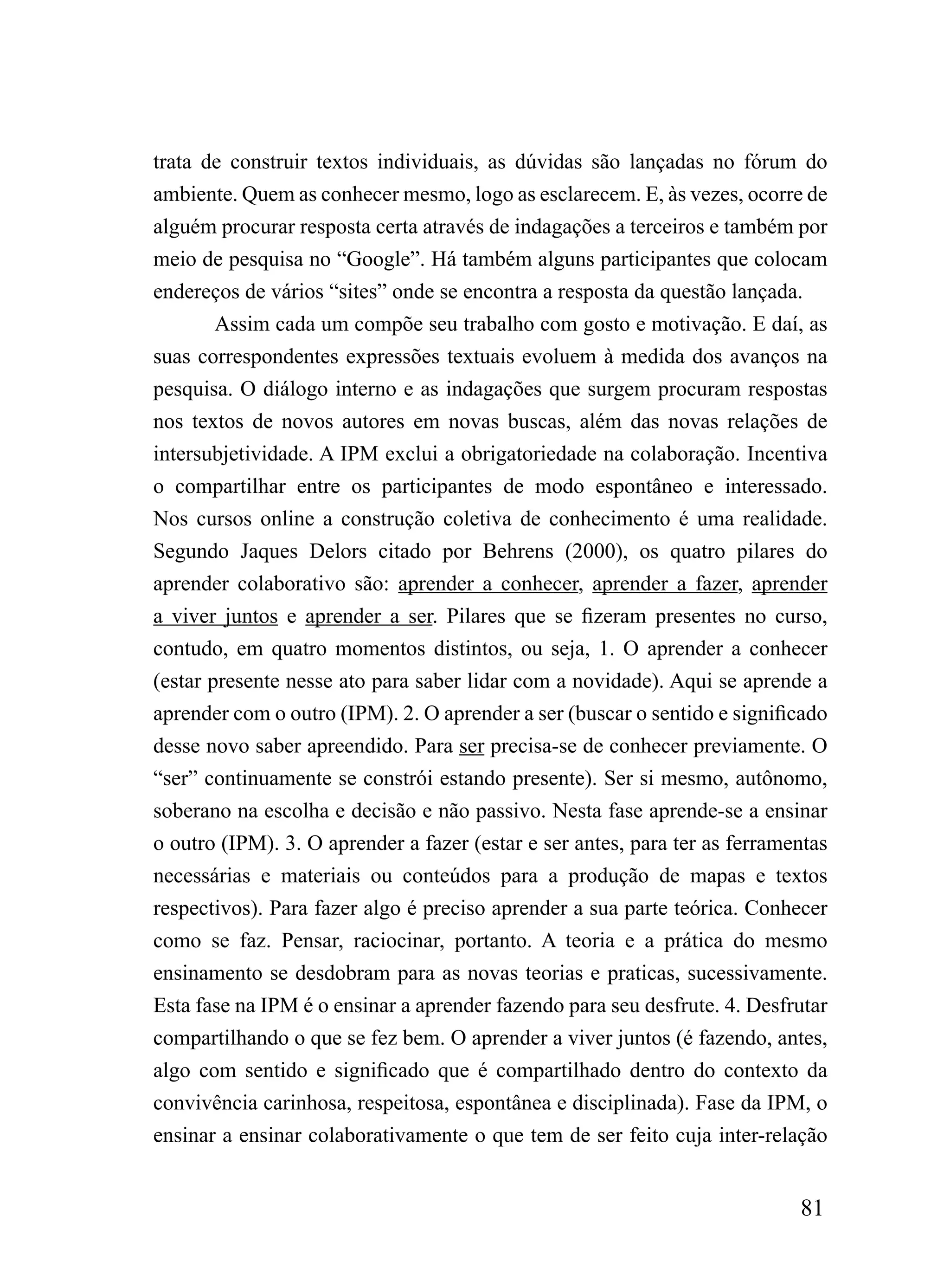 trata de construir textos individuais, as dúvidas são lançadas no fórum do
ambiente. Quem as conhecer mesmo, logo as esclarecem. E, às vezes, ocorre de
alguém procurar resposta certa através de indagações a terceiros e também por
meio de pesquisa no “Google”. Há também alguns participantes que colocam
endereços de vários “sites” onde se encontra a resposta da questão lançada.
        Assim cada um compõe seu trabalho com gosto e motivação. E daí, as
suas correspondentes expressões textuais evoluem à medida dos avanços na
pesquisa. O diálogo interno e as indagações que surgem procuram respostas
nos textos de novos autores em novas buscas, além das novas relações de
intersubjetividade. A IPM exclui a obrigatoriedade na colaboração. Incentiva
o compartilhar entre os participantes de modo espontâneo e interessado.
Nos cursos online a construção coletiva de conhecimento é uma realidade.
Segundo Jaques Delors citado por Behrens (2000), os quatro pilares do
aprender colaborativo são: aprender a conhecer, aprender a fazer, aprender
a viver juntos e aprender a ser. Pilares que se fizeram presentes no curso,
contudo, em quatro momentos distintos, ou seja, 1. O aprender a conhecer
(estar presente nesse ato para saber lidar com a novidade). Aqui se aprende a
aprender com o outro (IPM). 2. O aprender a ser (buscar o sentido e significado
desse novo saber apreendido. Para ser precisa-se de conhecer previamente. O
“ser” continuamente se constrói estando presente). Ser si mesmo, autônomo,
soberano na escolha e decisão e não passivo. Nesta fase aprende-se a ensinar
o outro (IPM). 3. O aprender a fazer (estar e ser antes, para ter as ferramentas
necessárias e materiais ou conteúdos para a produção de mapas e textos
respectivos). Para fazer algo é preciso aprender a sua parte teórica. Conhecer
como se faz. Pensar, raciocinar, portanto. A teoria e a prática do mesmo
ensinamento se desdobram para as novas teorias e praticas, sucessivamente.
Esta fase na IPM é o ensinar a aprender fazendo para seu desfrute. 4. Desfrutar
compartilhando o que se fez bem. O aprender a viver juntos (é fazendo, antes,
algo com sentido e significado que é compartilhado dentro do contexto da
convivência carinhosa, respeitosa, espontânea e disciplinada). Fase da IPM, o
ensinar a ensinar colaborativamente o que tem de ser feito cuja inter-relação


                                                                            81
 