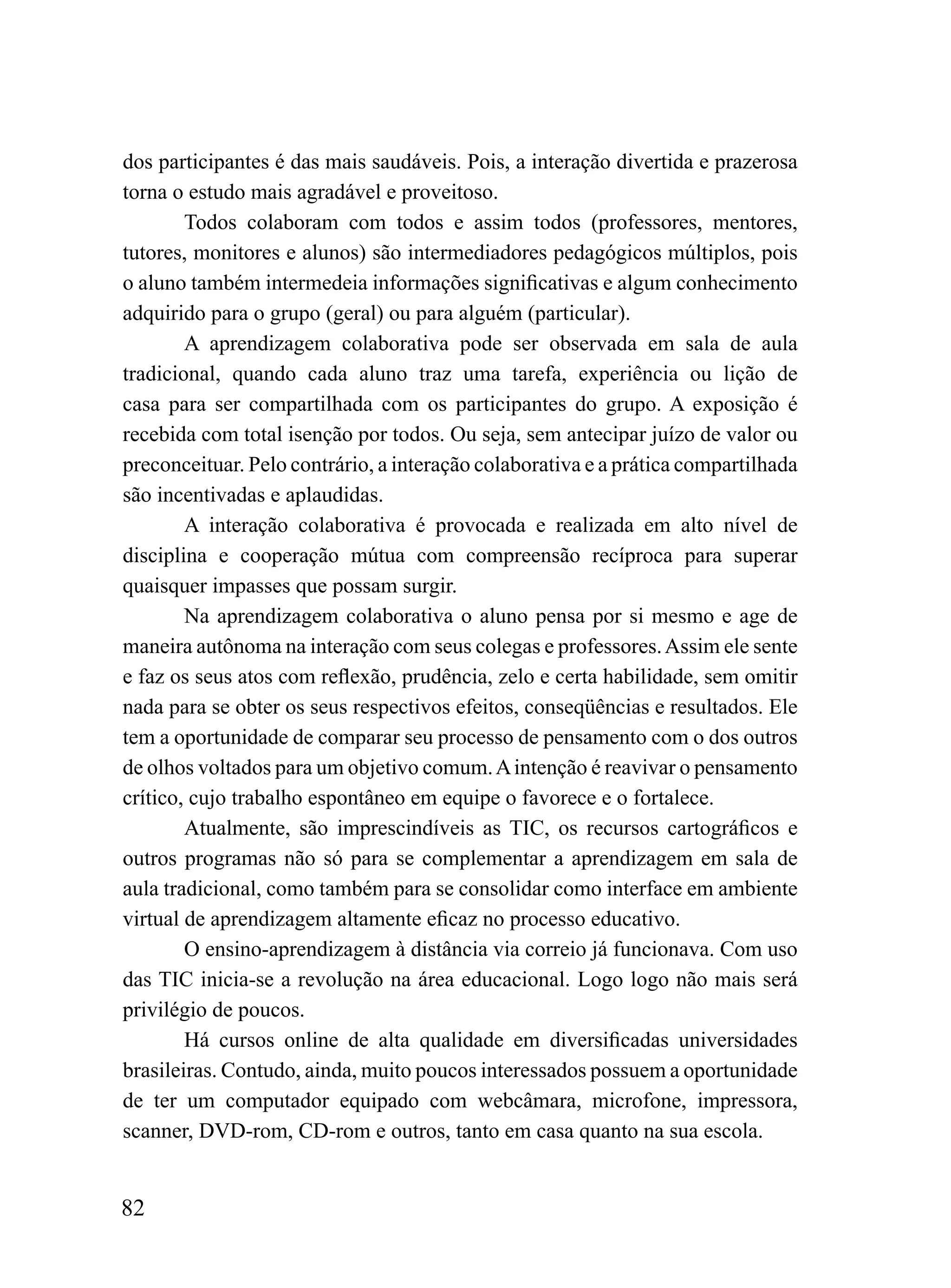 dos participantes é das mais saudáveis. Pois, a interação divertida e prazerosa
torna o estudo mais agradável e proveitoso.
        Todos colaboram com todos e assim todos (professores, mentores,
tutores, monitores e alunos) são intermediadores pedagógicos múltiplos, pois
o aluno também intermedeia informações significativas e algum conhecimento
adquirido para o grupo (geral) ou para alguém (particular).
        A aprendizagem colaborativa pode ser observada em sala de aula
tradicional, quando cada aluno traz uma tarefa, experiência ou lição de
casa para ser compartilhada com os participantes do grupo. A exposição é
recebida com total isenção por todos. Ou seja, sem antecipar juízo de valor ou
preconceituar. Pelo contrário, a interação colaborativa e a prática compartilhada
são incentivadas e aplaudidas.
        A interação colaborativa é provocada e realizada em alto nível de
disciplina e cooperação mútua com compreensão recíproca para superar
quaisquer impasses que possam surgir.
        Na aprendizagem colaborativa o aluno pensa por si mesmo e age de
maneira autônoma na interação com seus colegas e professores. Assim ele sente
e faz os seus atos com reflexão, prudência, zelo e certa habilidade, sem omitir
nada para se obter os seus respectivos efeitos, conseqüências e resultados. Ele
tem a oportunidade de comparar seu processo de pensamento com o dos outros
de olhos voltados para um objetivo comum. A intenção é reavivar o pensamento
crítico, cujo trabalho espontâneo em equipe o favorece e o fortalece.
        Atualmente, são imprescindíveis as TIC, os recursos cartográficos e
outros programas não só para se complementar a aprendizagem em sala de
aula tradicional, como também para se consolidar como interface em ambiente
virtual de aprendizagem altamente eficaz no processo educativo.
        O ensino-aprendizagem à distância via correio já funcionava. Com uso
das TIC inicia-se a revolução na área educacional. Logo logo não mais será
privilégio de poucos.
        Há cursos online de alta qualidade em diversificadas universidades
brasileiras. Contudo, ainda, muito poucos interessados possuem a oportunidade
de ter um computador equipado com webcâmara, microfone, impressora,
scanner, DVD-rom, CD-rom e outros, tanto em casa quanto na sua escola.


82
 