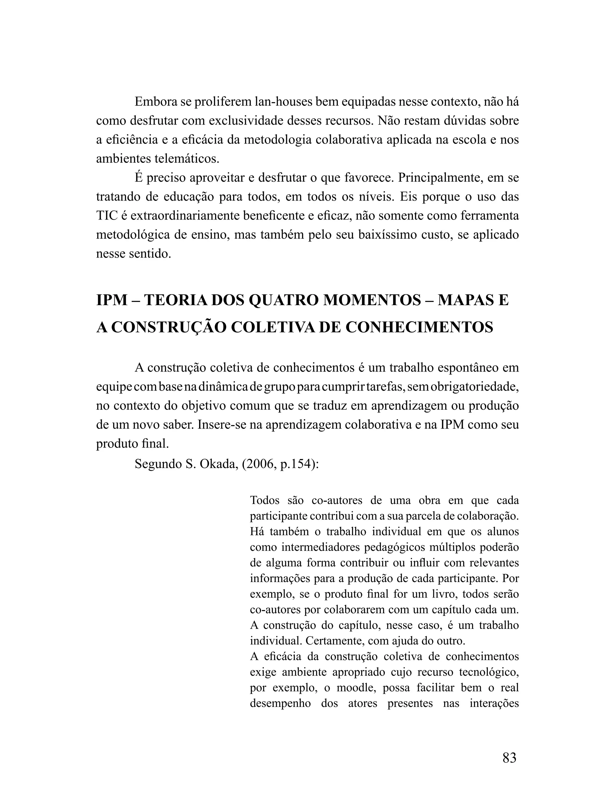 Embora se proliferem lan-houses bem equipadas nesse contexto, não há
como desfrutar com exclusividade desses recursos. Não restam dúvidas sobre
a eficiência e a eficácia da metodologia colaborativa aplicada na escola e nos
ambientes telemáticos.
        É preciso aproveitar e desfrutar o que favorece. Principalmente, em se
tratando de educação para todos, em todos os níveis. Eis porque o uso das
TIC é extraordinariamente beneficente e eficaz, não somente como ferramenta
metodológica de ensino, mas também pelo seu baixíssimo custo, se aplicado
nesse sentido.


IPM – TEORIA DOS QUATRO MOMENTOS – MAPAS E
A CONSTRUÇÃO COLETIVA DE CONHECIMENTOS

       A construção coletiva de conhecimentos é um trabalho espontâneo em
equipe com base na dinâmica de grupo para cumprir tarefas, sem obrigatoriedade,
no contexto do objetivo comum que se traduz em aprendizagem ou produção
de um novo saber. Insere-se na aprendizagem colaborativa e na IPM como seu
produto final.
       Segundo S. Okada, (2006, p.154):

                            Todos são co-autores de uma obra em que cada
                            participante contribui com a sua parcela de colaboração.
                            Há também o trabalho individual em que os alunos
                            como intermediadores pedagógicos múltiplos poderão
                            de alguma forma contribuir ou influir com relevantes
                            informações para a produção de cada participante. Por
                            exemplo, se o produto final for um livro, todos serão
                            co-autores por colaborarem com um capítulo cada um.
                            A construção do capítulo, nesse caso, é um trabalho
                            individual. Certamente, com ajuda do outro.
                            A eficácia da construção coletiva de conhecimentos
                            exige ambiente apropriado cujo recurso tecnológico,
                            por exemplo, o moodle, possa facilitar bem o real
                            desempenho dos atores presentes nas interações



                                                                                83
 