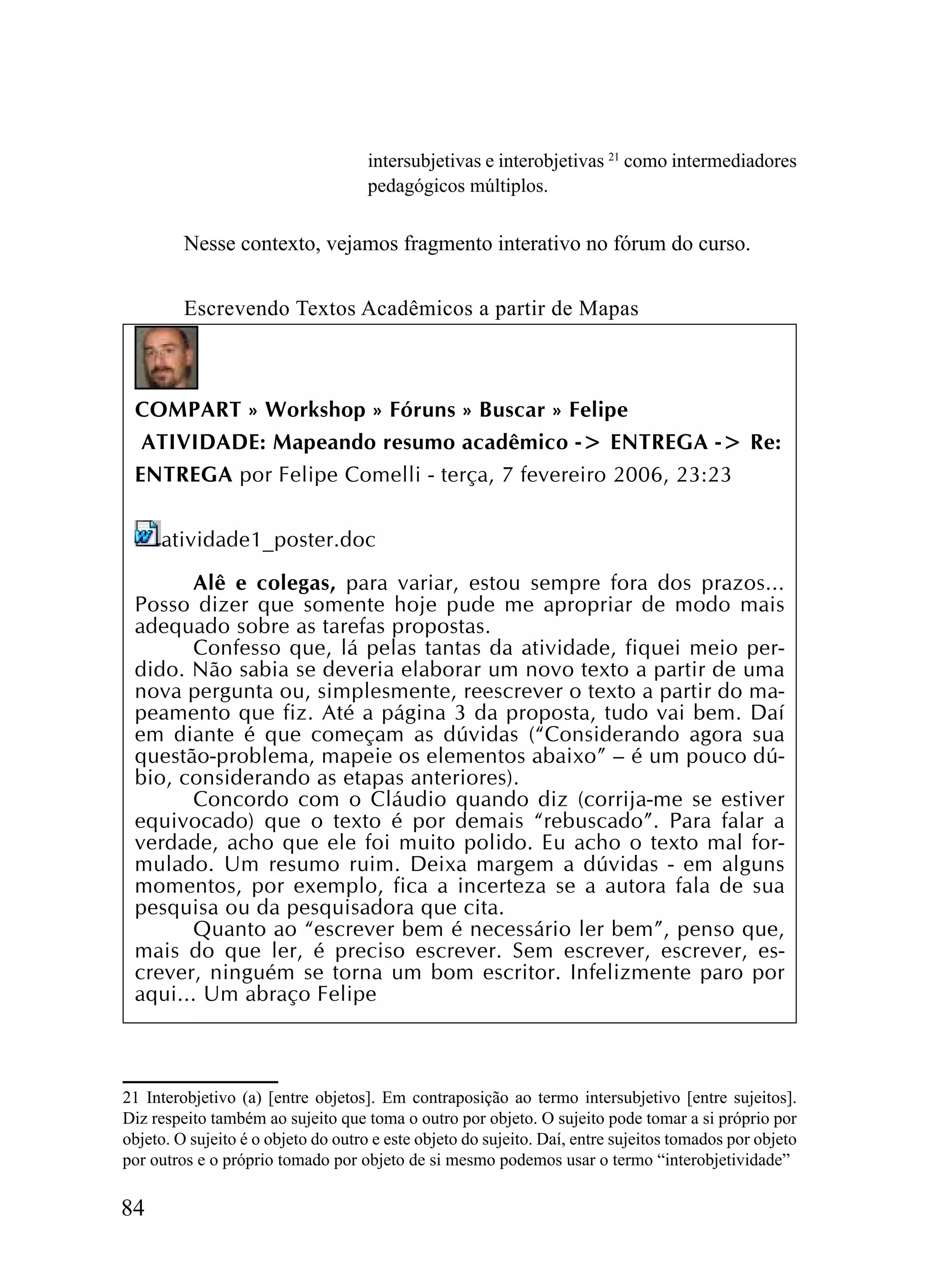 intersubjetivas e interobjetivas 21 como intermediadores
                                     pedagógicos múltiplos.

         Nesse contexto, vejamos fragmento interativo no fórum do curso.


         Escrevendo Textos Acadêmicos a partir de Mapas



 COMPART » Workshop » Fóruns » Buscar » Felipe
  ATIVIDADE: Mapeando resumo acadêmico -> ENTREGA -> Re:
 ENTREGA por Felipe Comelli - terça, 7 fevereiro 2006, 23:23


     atividade1_poster.doc

       Alê e colegas, para variar, estou sempre fora dos prazos...
 Posso dizer que somente hoje pude me apropriar de modo mais
 adequado sobre as tarefas propostas.
       Confesso que, lá pelas tantas da atividade, fiquei meio per-
 dido. Não sabia se deveria elaborar um novo texto a partir de uma
 nova pergunta ou, simplesmente, reescrever o texto a partir do ma-
 peamento que fiz. Até a página 3 da proposta, tudo vai bem. Daí
 em diante é que começam as dúvidas (“Considerando agora sua
 questão-problema, mapeie os elementos abaixo” – é um pouco dú-
 bio, considerando as etapas anteriores).
       Concordo com o Cláudio quando diz (corrija-me se estiver
 equivocado) que o texto é por demais “rebuscado”. Para falar a
 verdade, acho que ele foi muito polido. Eu acho o texto mal for-
 mulado. Um resumo ruim. Deixa margem a dúvidas - em alguns
 momentos, por exemplo, fica a incerteza se a autora fala de sua
 pesquisa ou da pesquisadora que cita.
       Quanto ao “escrever bem é necessário ler bem”, penso que,
 mais do que ler, é preciso escrever. Sem escrever, escrever, es-
 crever, ninguém se torna um bom escritor. Infelizmente paro por
 aqui... Um abraço Felipe



21 Interobjetivo (a) [entre objetos]. Em contraposição ao termo intersubjetivo [entre sujeitos].
Diz respeito também ao sujeito que toma o outro por objeto. O sujeito pode tomar a si próprio por
objeto. O sujeito é o objeto do outro e este objeto do sujeito. Daí, entre sujeitos tomados por objeto
por outros e o próprio tomado por objeto de si mesmo podemos usar o termo “interobjetividade”

84
 