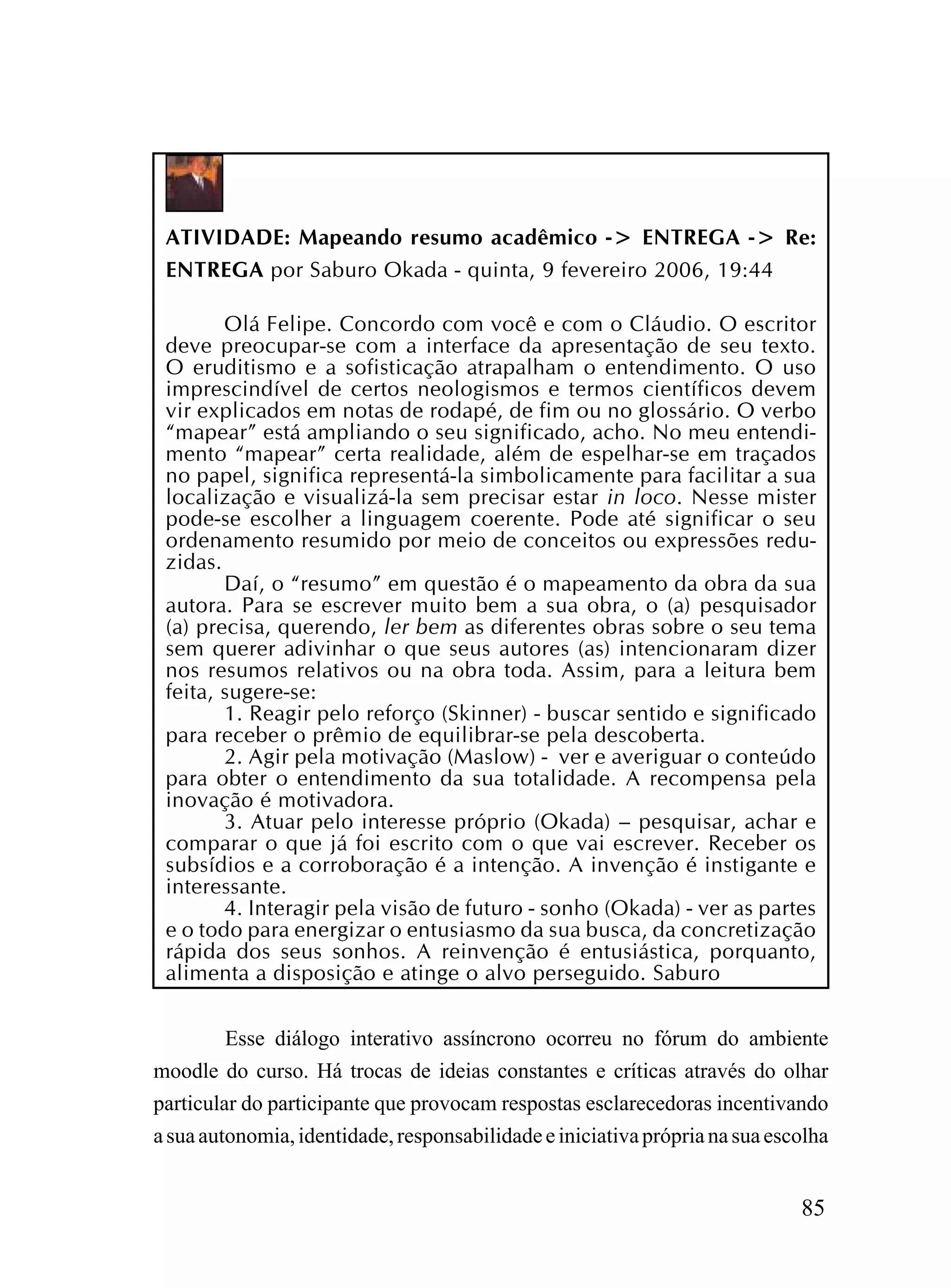 ATIVIDADE: Mapeando resumo acadêmico -> ENTREGA -> Re:
 ENTREGA por Saburo Okada - quinta, 9 fevereiro 2006, 19:44

        Olá Felipe. Concordo com você e com o Cláudio. O escritor
 deve preocupar-se com a interface da apresentação de seu texto.
 O eruditismo e a sofisticação atrapalham o entendimento. O uso
 imprescindível de certos neologismos e termos científicos devem
 vir explicados em notas de rodapé, de fim ou no glossário. O verbo
 “mapear” está ampliando o seu significado, acho. No meu entendi-
 mento “mapear” certa realidade, além de espelhar-se em traçados
 no papel, significa representá-la simbolicamente para facilitar a sua
 localização e visualizá-la sem precisar estar in loco. Nesse mister
 pode-se escolher a linguagem coerente. Pode até significar o seu
 ordenamento resumido por meio de conceitos ou expressões redu-
 zidas.
        Daí, o “resumo” em questão é o mapeamento da obra da sua
 autora. Para se escrever muito bem a sua obra, o (a) pesquisador
 (a) precisa, querendo, ler bem as diferentes obras sobre o seu tema
 sem querer adivinhar o que seus autores (as) intencionaram dizer
 nos resumos relativos ou na obra toda. Assim, para a leitura bem
 feita, sugere-se:
        1. Reagir pelo reforço (Skinner) - buscar sentido e significado
 para receber o prêmio de equilibrar-se pela descoberta.
        2. Agir pela motivação (Maslow) - ver e averiguar o conteúdo
 para obter o entendimento da sua totalidade. A recompensa pela
 inovação é motivadora.
        3. Atuar pelo interesse próprio (Okada) – pesquisar, achar e
 comparar o que já foi escrito com o que vai escrever. Receber os
 subsídios e a corroboração é a intenção. A invenção é instigante e
 interessante.
        4. Interagir pela visão de futuro - sonho (Okada) - ver as partes
 e o todo para energizar o entusiasmo da sua busca, da concretização
 rápida dos seus sonhos. A reinvenção é entusiástica, porquanto,
 alimenta a disposição e atinge o alvo perseguido. Saburo


         Esse diálogo interativo assíncrono ocorreu no fórum do ambiente
moodle do curso. Há trocas de ideias constantes e críticas através do olhar
particular do participante que provocam respostas esclarecedoras incentivando
a sua autonomia, identidade, responsabilidade e iniciativa própria na sua escolha


                                                                             85
 
