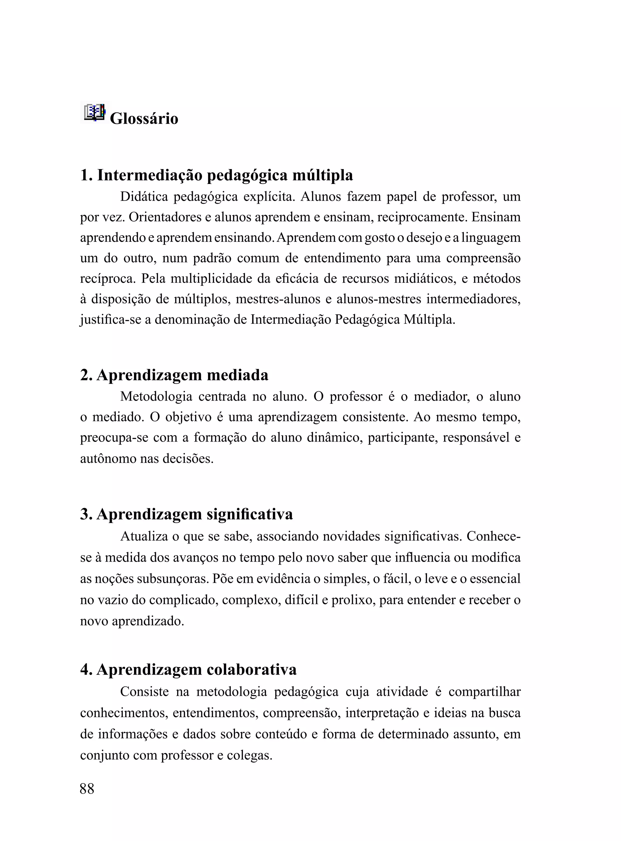 Glossário


1. Intermediação pedagógica múltipla
        Didática pedagógica explícita. Alunos fazem papel de professor, um
por vez. Orientadores e alunos aprendem e ensinam, reciprocamente. Ensinam
aprendendo e aprendem ensinando. Aprendem com gosto o desejo e a linguagem
um do outro, num padrão comum de entendimento para uma compreensão
recíproca. Pela multiplicidade da eficácia de recursos midiáticos, e métodos
à disposição de múltiplos, mestres-alunos e alunos-mestres intermediadores,
justifica-se a denominação de Intermediação Pedagógica Múltipla.



2. Aprendizagem mediada
      Metodologia centrada no aluno. O professor é o mediador, o aluno
o mediado. O objetivo é uma aprendizagem consistente. Ao mesmo tempo,
preocupa-se com a formação do aluno dinâmico, participante, responsável e
autônomo nas decisões.



3. Aprendizagem significativa
       Atualiza o que se sabe, associando novidades significativas. Conhece-
se à medida dos avanços no tempo pelo novo saber que influencia ou modifica
as noções subsunçoras. Põe em evidência o simples, o fácil, o leve e o essencial
no vazio do complicado, complexo, difícil e prolixo, para entender e receber o
novo aprendizado.


4. Aprendizagem colaborativa
       Consiste na metodologia pedagógica cuja atividade é compartilhar
conhecimentos, entendimentos, compreensão, interpretação e ideias na busca
de informações e dados sobre conteúdo e forma de determinado assunto, em
conjunto com professor e colegas.

88
 