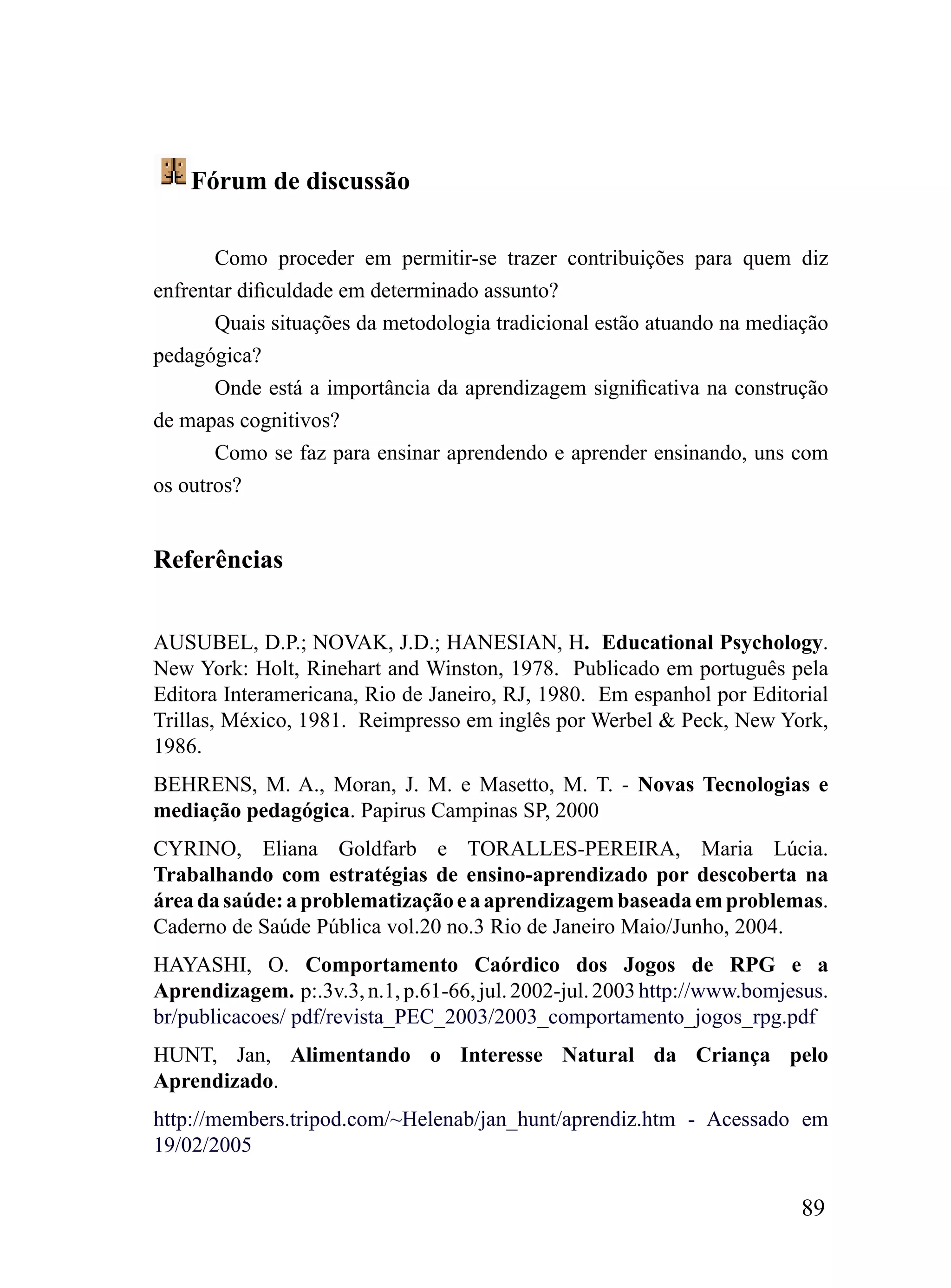 Fórum de discussão

       Como proceder em permitir-se trazer contribuições para quem diz
enfrentar dificuldade em determinado assunto?
       Quais situações da metodologia tradicional estão atuando na mediação
pedagógica?
       Onde está a importância da aprendizagem significativa na construção
de mapas cognitivos?
       Como se faz para ensinar aprendendo e aprender ensinando, uns com
os outros?


Referências


AUSUBEL, D.P.; NOVAK, J.D.; HANESIAN, H. Educational Psychology.
New York: Holt, Rinehart and Winston, 1978. Publicado em português pela
Editora Interamericana, Rio de Janeiro, RJ, 1980. Em espanhol por Editorial
Trillas, México, 1981. Reimpresso em inglês por Werbel & Peck, New York,
1986.
BEHRENS, M. A., Moran, J. M. e Masetto, M. T. - Novas Tecnologias e
mediação pedagógica. Papirus Campinas SP, 2000
CYRINO, Eliana Goldfarb e TORALLES-PEREIRA, Maria Lúcia.
Trabalhando com estratégias de ensino-aprendizado por descoberta na
área da saúde: a problematização e a aprendizagem baseada em problemas.
Caderno de Saúde Pública vol.20 no.3 Rio de Janeiro Maio/Junho, 2004.
HAYASHI, O. Comportamento Caórdico dos Jogos de RPG e a
Aprendizagem. p:.3v.3, n.1, p.61-66, jul. 2002-jul. 2003 http://www.bomjesus.
br/publicacoes/ pdf/revista_PEC_2003/2003_comportamento_jogos_rpg.pdf
HUNT, Jan, Alimentando o Interesse Natural da Criança pelo
Aprendizado.
http://members.tripod.com/~Helenab/jan_hunt/aprendiz.htm - Acessado em
19/02/2005

                                                                         89
 
