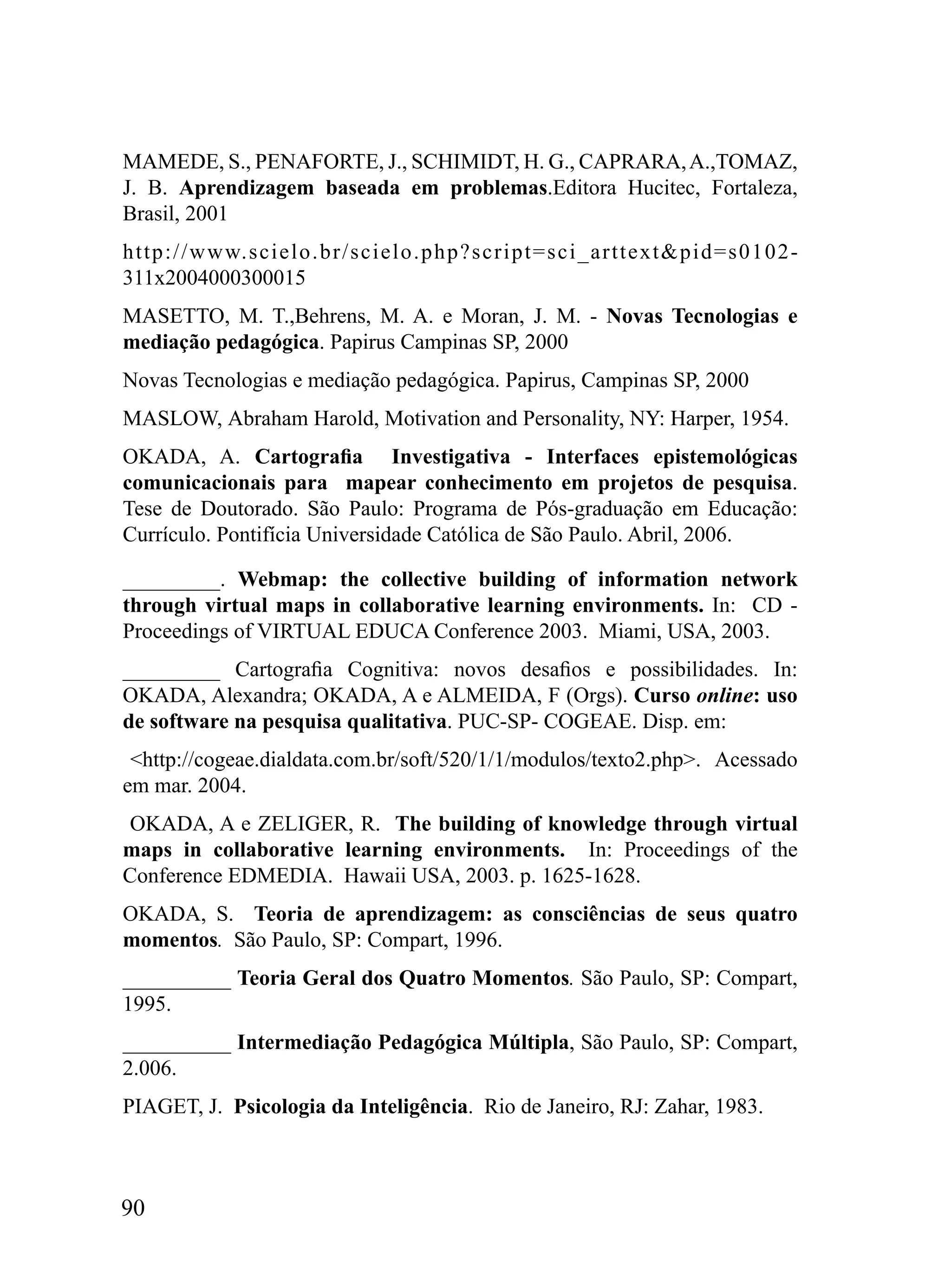 MAMEDE, S., PENAFORTE, J., SCHIMIDT, H. G., CAPRARA, A.,TOMAZ,
J. B. Aprendizagem baseada em problemas.Editora Hucitec, Fortaleza,
Brasil, 2001
http://www.scielo.br/scielo.php?script=sci_arttext&pid=s0102-
311x2004000300015
MASETTO, M. T.,Behrens, M. A. e Moran, J. M. - Novas Tecnologias e
mediação pedagógica. Papirus Campinas SP, 2000
Novas Tecnologias e mediação pedagógica. Papirus, Campinas SP, 2000
MASLOW, Abraham Harold, Motivation and Personality, NY: Harper, 1954.
OKADA, A. Cartografia Investigativa - Interfaces epistemológicas
comunicacionais para mapear conhecimento em projetos de pesquisa.
Tese de Doutorado. São Paulo: Programa de Pós-graduação em Educação:
Currículo. Pontifícia Universidade Católica de São Paulo. Abril, 2006.

_________. Webmap: the collective building of information network
through virtual maps in collaborative learning environments. In: CD -
Proceedings of VIRTUAL EDUCA Conference 2003. Miami, USA, 2003.
_________ Cartografia Cognitiva: novos desafios e possibilidades. In:
OKADA, Alexandra; OKADA, A e ALMEIDA, F (Orgs). Curso online: uso
de software na pesquisa qualitativa. PUC-SP- COGEAE. Disp. em:
 <http://cogeae.dialdata.com.br/soft/520/1/1/modulos/texto2.php>. Acessado
em mar. 2004.
OKADA, A e ZELIGER, R. The building of knowledge through virtual
maps in collaborative learning environments. In: Proceedings of the
Conference EDMEDIA. Hawaii USA, 2003. p. 1625-1628.
OKADA, S. Teoria de aprendizagem: as consciências de seus quatro
momentos. São Paulo, SP: Compart, 1996.
__________ Teoria Geral dos Quatro Momentos. São Paulo, SP: Compart,
1995.
__________ Intermediação Pedagógica Múltipla, São Paulo, SP: Compart,
2.006.
PIAGET, J. Psicologia da Inteligência. Rio de Janeiro, RJ: Zahar, 1983.



90
 
