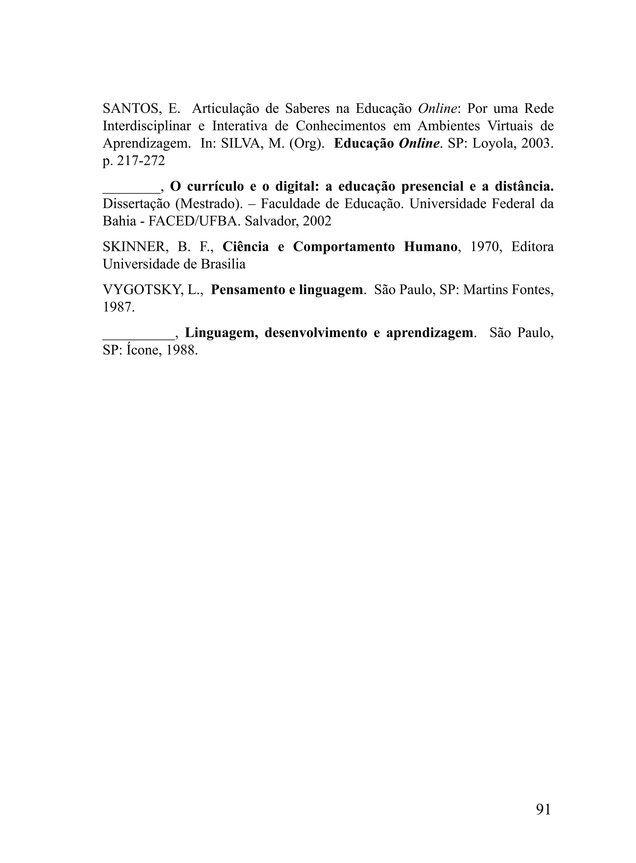 SANTOS, E. Articulação de Saberes na Educação Online: Por uma Rede
Interdisciplinar e Interativa de Conhecimentos em Ambientes Virtuais de
Aprendizagem. In: SILVA, M. (Org). Educação Online. SP: Loyola, 2003.
p. 217-272
________, O currículo e o digital: a educação presencial e a distância.
Dissertação (Mestrado). – Faculdade de Educação. Universidade Federal da
Bahia - FACED/UFBA. Salvador, 2002
SKINNER, B. F., Ciência e Comportamento Humano, 1970, Editora
Universidade de Brasilia
VYGOTSKY, L., Pensamento e linguagem. São Paulo, SP: Martins Fontes,
1987.
__________, Linguagem, desenvolvimento e aprendizagem. São Paulo,
SP: Ícone, 1988.




                                                                     91
 