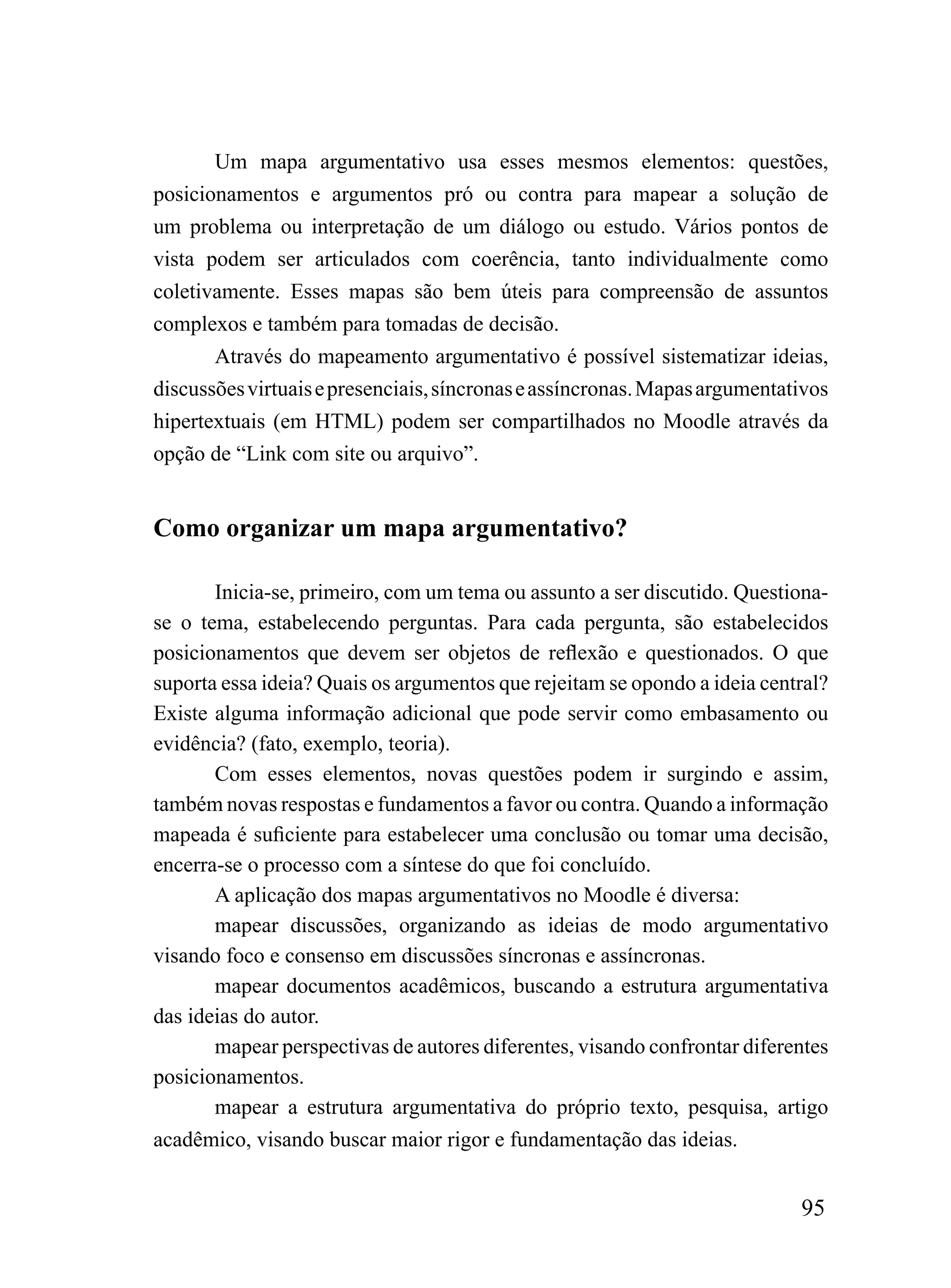 Um mapa argumentativo usa esses mesmos elementos: questões,
posicionamentos e argumentos pró ou contra para mapear a solução de
um problema ou interpretação de um diálogo ou estudo. Vários pontos de
vista podem ser articulados com coerência, tanto individualmente como
coletivamente. Esses mapas são bem úteis para compreensão de assuntos
complexos e também para tomadas de decisão.
       Através do mapeamento argumentativo é possível sistematizar ideias,
discussões virtuais e presenciais, síncronas e assíncronas. Mapas argumentativos
hipertextuais (em HTML) podem ser compartilhados no Moodle através da
opção de “Link com site ou arquivo”.


Como organizar um mapa argumentativo?

       Inicia-se, primeiro, com um tema ou assunto a ser discutido. Questiona-
se o tema, estabelecendo perguntas. Para cada pergunta, são estabelecidos
posicionamentos que devem ser objetos de reflexão e questionados. O que
suporta essa ideia? Quais os argumentos que rejeitam se opondo a ideia central?
Existe alguma informação adicional que pode servir como embasamento ou
evidência? (fato, exemplo, teoria).
       Com esses elementos, novas questões podem ir surgindo e assim,
também novas respostas e fundamentos a favor ou contra. Quando a informação
mapeada é suficiente para estabelecer uma conclusão ou tomar uma decisão,
encerra-se o processo com a síntese do que foi concluído.
       A aplicação dos mapas argumentativos no Moodle é diversa:
       mapear discussões, organizando as ideias de modo argumentativo
visando foco e consenso em discussões síncronas e assíncronas.
       mapear documentos acadêmicos, buscando a estrutura argumentativa
das ideias do autor.
       mapear perspectivas de autores diferentes, visando confrontar diferentes
posicionamentos.
       mapear a estrutura argumentativa do próprio texto, pesquisa, artigo
acadêmico, visando buscar maior rigor e fundamentação das ideias.


                                                                            95
 
