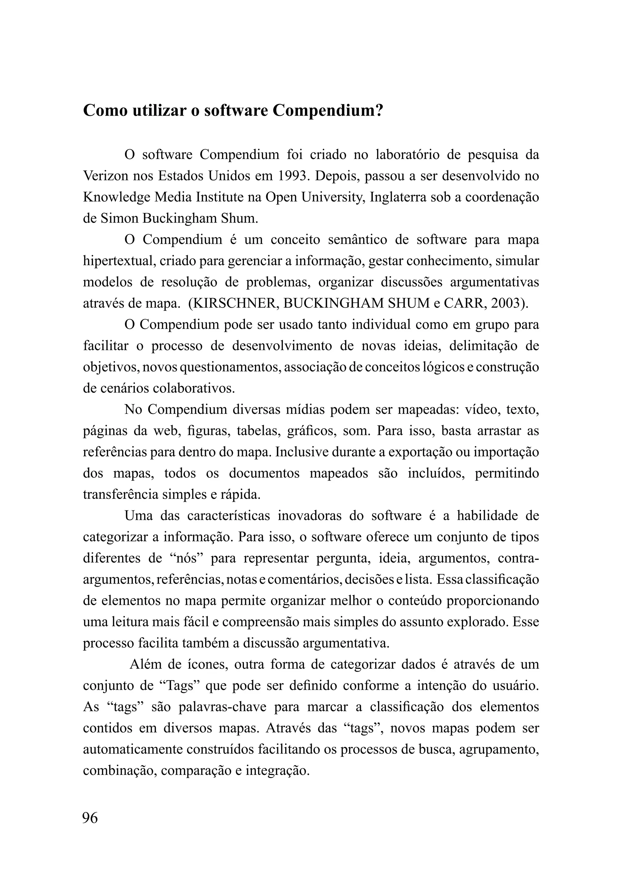 Como utilizar o software Compendium?

        O software Compendium foi criado no laboratório de pesquisa da
Verizon nos Estados Unidos em 1993. Depois, passou a ser desenvolvido no
Knowledge Media Institute na Open University, Inglaterra sob a coordenação
de Simon Buckingham Shum.
        O Compendium é um conceito semântico de software para mapa
hipertextual, criado para gerenciar a informação, gestar conhecimento, simular
modelos de resolução de problemas, organizar discussões argumentativas
através de mapa. (KIRSCHNER, BUCKINGHAM SHUM e CARR, 2003).
        O Compendium pode ser usado tanto individual como em grupo para
facilitar o processo de desenvolvimento de novas ideias, delimitação de
objetivos, novos questionamentos, associação de conceitos lógicos e construção
de cenários colaborativos.
        No Compendium diversas mídias podem ser mapeadas: vídeo, texto,
páginas da web, figuras, tabelas, gráficos, som. Para isso, basta arrastar as
referências para dentro do mapa. Inclusive durante a exportação ou importação
dos mapas, todos os documentos mapeados são incluídos, permitindo
transferência simples e rápida.
        Uma das características inovadoras do software é a habilidade de
categorizar a informação. Para isso, o software oferece um conjunto de tipos
diferentes de “nós” para representar pergunta, ideia, argumentos, contra-
argumentos, referências, notas e comentários, decisões e lista. Essa classificação
de elementos no mapa permite organizar melhor o conteúdo proporcionando
uma leitura mais fácil e compreensão mais simples do assunto explorado. Esse
processo facilita também a discussão argumentativa.
         Além de ícones, outra forma de categorizar dados é através de um
conjunto de “Tags” que pode ser definido conforme a intenção do usuário.
As “tags” são palavras-chave para marcar a classificação dos elementos
contidos em diversos mapas. Através das “tags”, novos mapas podem ser
automaticamente construídos facilitando os processos de busca, agrupamento,
combinação, comparação e integração.


96
 