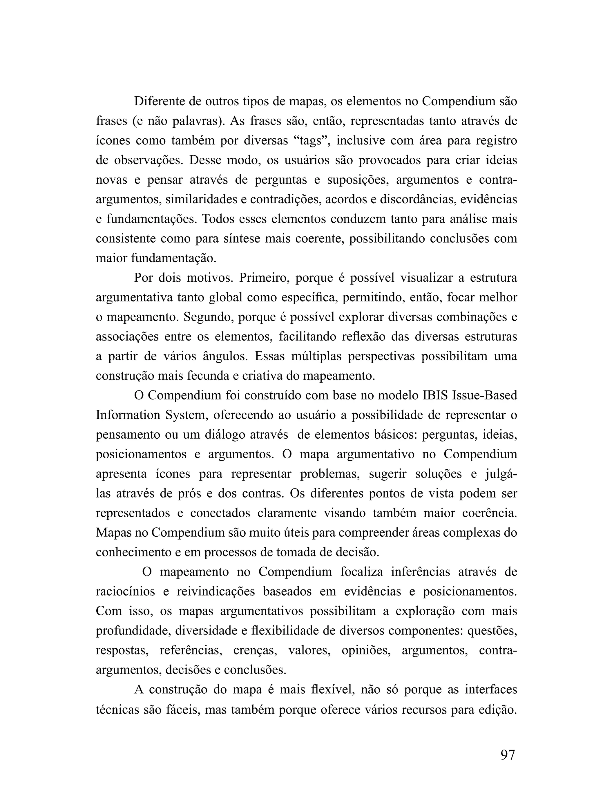 Diferente de outros tipos de mapas, os elementos no Compendium são
frases (e não palavras). As frases são, então, representadas tanto através de
ícones como também por diversas “tags”, inclusive com área para registro
de observações. Desse modo, os usuários são provocados para criar ideias
novas e pensar através de perguntas e suposições, argumentos e contra-
argumentos, similaridades e contradições, acordos e discordâncias, evidências
e fundamentações. Todos esses elementos conduzem tanto para análise mais
consistente como para síntese mais coerente, possibilitando conclusões com
maior fundamentação.
        Por dois motivos. Primeiro, porque é possível visualizar a estrutura
argumentativa tanto global como específica, permitindo, então, focar melhor
o mapeamento. Segundo, porque é possível explorar diversas combinações e
associações entre os elementos, facilitando reflexão das diversas estruturas
a partir de vários ângulos. Essas múltiplas perspectivas possibilitam uma
construção mais fecunda e criativa do mapeamento.
        O Compendium foi construído com base no modelo IBIS Issue-Based
Information System, oferecendo ao usuário a possibilidade de representar o
pensamento ou um diálogo através de elementos básicos: perguntas, ideias,
posicionamentos e argumentos. O mapa argumentativo no Compendium
apresenta ícones para representar problemas, sugerir soluções e julgá-
las através de prós e dos contras. Os diferentes pontos de vista podem ser
representados e conectados claramente visando também maior coerência.
Mapas no Compendium são muito úteis para compreender áreas complexas do
conhecimento e em processos de tomada de decisão.
         O mapeamento no Compendium focaliza inferências através de
raciocínios e reivindicações baseados em evidências e posicionamentos.
Com isso, os mapas argumentativos possibilitam a exploração com mais
profundidade, diversidade e flexibilidade de diversos componentes: questões,
respostas, referências, crenças, valores, opiniões, argumentos, contra-
argumentos, decisões e conclusões.
        A construção do mapa é mais flexível, não só porque as interfaces
técnicas são fáceis, mas também porque oferece vários recursos para edição.


                                                                         97
 