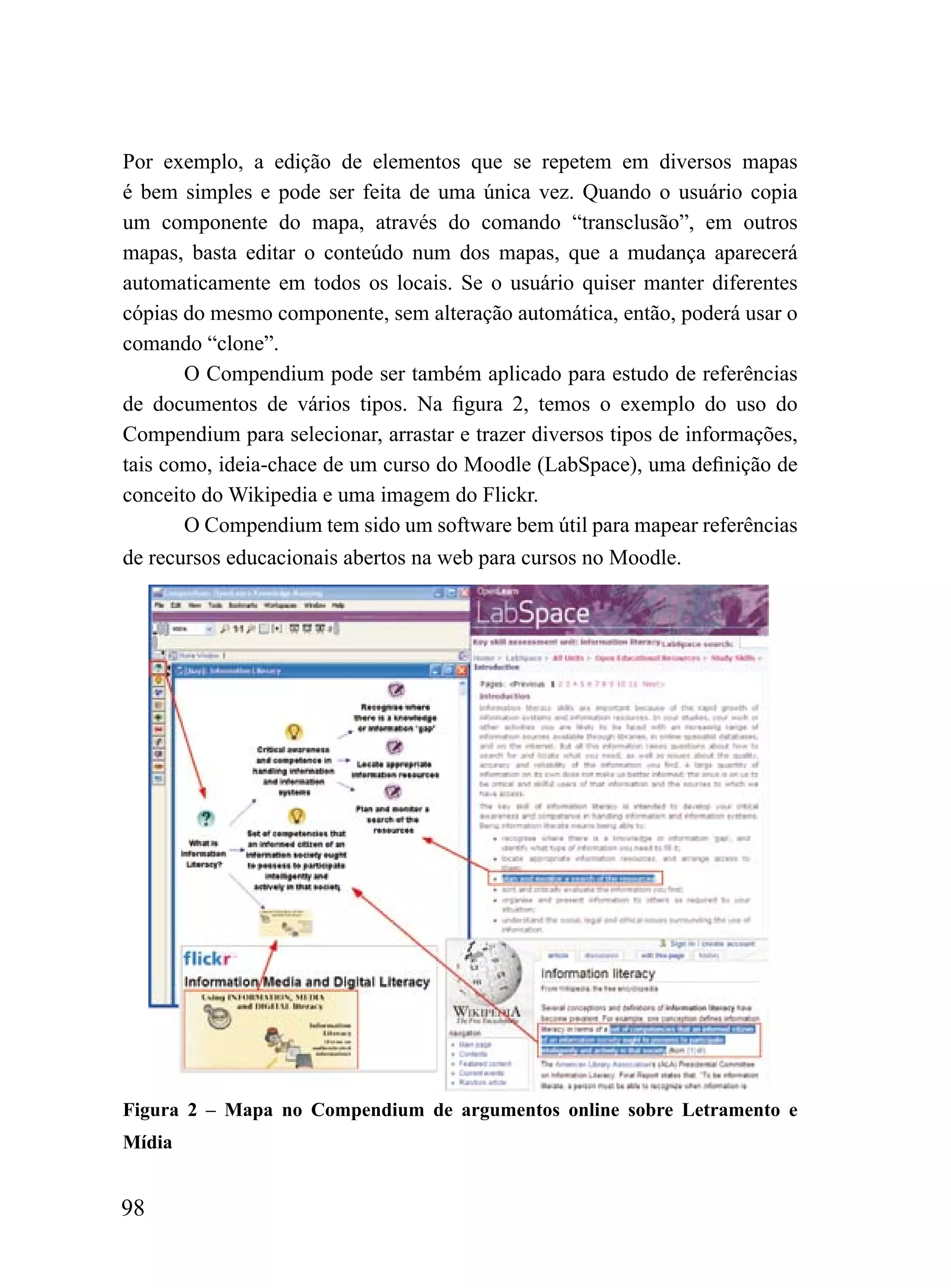 Por exemplo, a edição de elementos que se repetem em diversos mapas
é bem simples e pode ser feita de uma única vez. Quando o usuário copia
um componente do mapa, através do comando “transclusão”, em outros
mapas, basta editar o conteúdo num dos mapas, que a mudança aparecerá
automaticamente em todos os locais. Se o usuário quiser manter diferentes
cópias do mesmo componente, sem alteração automática, então, poderá usar o
comando “clone”.
       O Compendium pode ser também aplicado para estudo de referências
de documentos de vários tipos. Na figura 2, temos o exemplo do uso do
Compendium para selecionar, arrastar e trazer diversos tipos de informações,
tais como, ideia-chace de um curso do Moodle (LabSpace), uma definição de
conceito do Wikipedia e uma imagem do Flickr.
       O Compendium tem sido um software bem útil para mapear referências
de recursos educacionais abertos na web para cursos no Moodle.




Figura 2 – Mapa no Compendium de argumentos online sobre Letramento e
Mídia


98
 