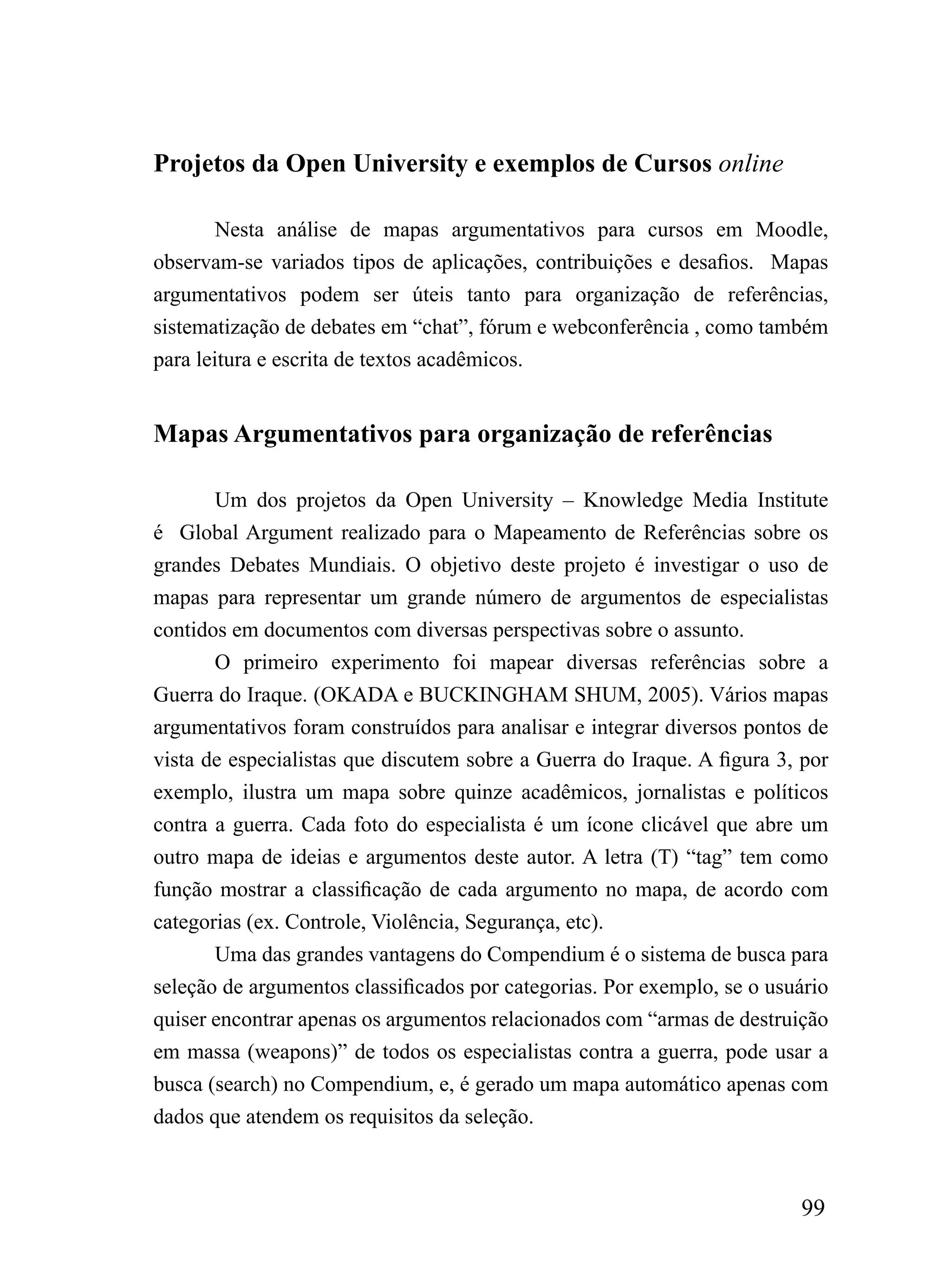 Projetos da Open University e exemplos de Cursos online

        Nesta análise de mapas argumentativos para cursos em Moodle,
observam-se variados tipos de aplicações, contribuições e desafios. Mapas
argumentativos podem ser úteis tanto para organização de referências,
sistematização de debates em “chat”, fórum e webconferência , como também
para leitura e escrita de textos acadêmicos.


Mapas Argumentativos para organização de referências

       Um dos projetos da Open University – Knowledge Media Institute
é Global Argument realizado para o Mapeamento de Referências sobre os
grandes Debates Mundiais. O objetivo deste projeto é investigar o uso de
mapas para representar um grande número de argumentos de especialistas
contidos em documentos com diversas perspectivas sobre o assunto.
       O primeiro experimento foi mapear diversas referências sobre a
Guerra do Iraque. (OKADA e BUCKINGHAM SHUM, 2005). Vários mapas
argumentativos foram construídos para analisar e integrar diversos pontos de
vista de especialistas que discutem sobre a Guerra do Iraque. A figura 3, por
exemplo, ilustra um mapa sobre quinze acadêmicos, jornalistas e políticos
contra a guerra. Cada foto do especialista é um ícone clicável que abre um
outro mapa de ideias e argumentos deste autor. A letra (T) “tag” tem como
função mostrar a classificação de cada argumento no mapa, de acordo com
categorias (ex. Controle, Violência, Segurança, etc).
       Uma das grandes vantagens do Compendium é o sistema de busca para
seleção de argumentos classificados por categorias. Por exemplo, se o usuário
quiser encontrar apenas os argumentos relacionados com “armas de destruição
em massa (weapons)” de todos os especialistas contra a guerra, pode usar a
busca (search) no Compendium, e, é gerado um mapa automático apenas com
dados que atendem os requisitos da seleção.



                                                                         99
 