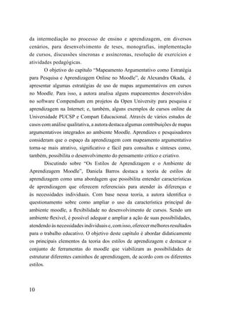da intermediação no processo de ensino e aprendizagem, em diversos
cenários, para desenvolvimento de teses, monografias, implementação
de cursos, discussões síncronas e assíncronas, resolução de exercícios e
atividades pedagógicas.
         O objetivo do capítulo “Mapeamento Argumentativo como Estratégia
para Pesquisa e Aprendizagem Online no Moodle”, de Alexandra Okada, é
apresentar algumas estratégias de uso de mapas argumentativos em cursos
no Moodle. Para isso, a autora analisa alguns mapeamentos desenvolvidos
no software Compendium em projetos da Open University para pesquisa e
aprendizagem na Internet; e, também, alguns exemplos de cursos online da
Universidade PUCSP e Compart Educacional. Através de vários estudos de
casos com análise qualitativa, a autora destaca algumas contribuições de mapas
argumentativos integrados ao ambiente Moodle. Aprendizes e pesquisadores
consideram que o espaço da aprendizagem com mapeamento argumentativo
torna-se mais atrativo, significativo e fácil para consultas e sínteses como,
também, possibilita o desenvolvimento do pensamento crítico e criativo.
         Discutindo sobre “Os Estilos de Aprendizagem e o Ambiente de
Aprendizagem Moodle”, Daniela Barros destaca a teoria de estilos de
aprendizagem como uma abordagem que possibilita entender características
de aprendizagem que oferecem referenciais para atender às diferenças e
às necessidades individuais. Com base nessa teoria, a autora identifica o
questionamento sobre como ampliar o uso da característica principal do
ambiente moodle, a flexibilidade no desenvolvimento de cursos. Sendo um
ambiente flexível, é possível adequar e ampliar a ação de suas possibilidades,
atendendo às necessidades individuais e, com isso, oferecer melhores resultados
para o trabalho educativo. O objetivo deste capítulo é abordar didaticamente
os principais elementos da teoria dos estilos de aprendizagem e destacar o
conjunto de ferramentas do moodle que viabilizam as possibilidades de
estruturar diferentes caminhos de aprendizagem, de acordo com os diferentes
estilos.



10
 