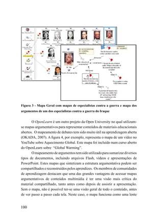 Figura 3 - Mapa Geral com mapas de especialistas contra a guerra e mapa dos
argumentos de um dos especialistas contra a guerra do Iraque


       O OpenLearn é um outro projeto da Open University no qual utilizam-
se mapas argumentativos para representar conteúdos de materiais educacionais
abertos. O mapeamento de debates tem sido muito útil na aprendizagem aberta
(OKADA, 2007). A figura 4, por exemplo, representa o mapa de um vídeo no
YouTube sobre Aquecimento Global. Este mapa foi incluído num curso aberto
do OpenLearn sobre “Global Warming”.
       O mapeamento de argumentos tem sido utilizado para sumarizar diversos
tipos de documentos, incluindo arquivos Flash, vídeos e apresentações de
PowerPoint. Estes mapas que sintetizam a estrutura argumentativa podem ser
compartilhados e reconstruídos pelos aprendizes. Os membros de comunidades
de aprendizagem destacam que uma das grandes vantagens de acessar mapas
argumentativos de conteúdos multimídia é ter uma visão mais crítica do
material compartilhado, tanto antes como depois de assistir a apresentação.
Sem o mapa, não é possível ter-se uma visão geral de todo o conteúdo, antes
de ver passo a passo cada tela. Neste caso, o mapa funciona como uma lente


100
 