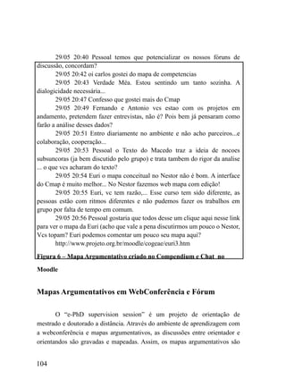 29/05 20:40 Pessoal temos que potencializar os nossos fóruns de
discussão, concordam?
        29/05 20:42 oi carlos gostei do mapa de competencias
        29/05 20:43 Verdade Méa. Estou sentindo um tanto sozinha. A
dialogicidade necessária...
        29/05 20:47 Confesso que gostei mais do Cmap
        29/05 20:49 Fernando e Antonio vcs estao com os projetos em
andamento, pretendem fazer entrevistas, não é? Pois bem já pensaram como
farão a análise desses dados?
        29/05 20:51 Entro diariamente no ambiente e não acho parceiros...e
colaboração, cooperação...
        29/05 20:53 Pessoal o Texto do Macedo traz a ideia de nocoes
subsuncoras (ja bem discutido pelo grupo) e trata tambem do rigor da analise
... o que vcs acharam do texto?
        29/05 20:54 Euri o mapa conceitual no Nestor não é bom. A interface
do Cmap é muito melhor... No Nestor fazemos web mapa com edição!
        29/05 20:55 Euri, vc tem razão,... Esse curso tem sido diferente, as
pessoas estão com ritmos diferentes e não pudemos fazer os trabalhos em
grupo por falta de tempo em comum.
        29/05 20:56 Pessoal gostaria que todos desse um clique aqui nesse link
para ver o mapa da Euri (acho que vale a pena discutirmos um pouco o Nestor,
Vcs topam? Euri podemos comentar um pouco seu mapa aqui?
        http://www.projeto.org.br/moodle/cogeae/euri3.htm

Figura 6 – Mapa Argumentativo criado no Compendium e Chat no

Moodle


Mapas Argumentativos em WebConferência e Fórum

       O “e-PhD supervision session” é um projeto de orientação de
mestrado e doutorado a distância. Através do ambiente de aprendizagem com
a webconferência e mapas argumentativos, as discussões entre orientador e
orientandos são gravadas e mapeadas. Assim, os mapas argumentativos são


104
 