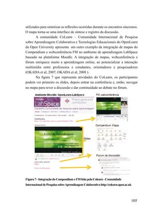 utilizados para sintetizar as reflexões ocorridas durante os encontros síncronos.
O mapa torna-se uma interface de síntese e registro da discussão.
        A comunidade CoLearn – Comunidade Internacional de Pesquisa
sobre Aprendizagem Colaborativa e Tecnologias Educacionais do OpenLearn
da Open University apresenta um outro exemplo da integração de mapas do
Compendium e webconferência FM no ambiente de aprendizagem LabSpace
baseado na plataforma Moodle. A integração de mapas, webconferência e
fórum enriquece muito a aprendizagem online, ao potencializar a interação
multimídia entre professores e estudantes, orientadores e pesquisadores
(OKADA et al, 2007; OKADA et al, 2008 ).
        Na figura 7 que representa atividades do CoLearn, os participantes
podem ver primeiro os slides, depois entrar na conferência e, então, navegar
no mapa para rever a discussão e dar continuidade ao debate no fórum.




Figura 7– Integração do Compendium e FM feita pela Colearn - Comunidade
Internacional de Pesquisa sobre Aprendizagem Colaborativa http://colearn.open.ac.uk



                                                                                  105
 
