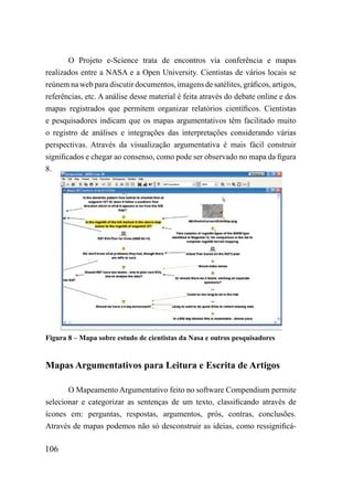O Projeto e-Science trata de encontros via conferência e mapas
realizados entre a NASA e a Open University. Cientistas de vários locais se
reúnem na web para discutir documentos, imagens de satélites, gráficos, artigos,
referências, etc. A análise desse material é feita através do debate online e dos
mapas registrados que permitem organizar relatórios científicos. Cientistas
e pesquisadores indicam que os mapas argumentativos têm facilitado muito
o registro de análises e integrações das interpretações considerando várias
perspectivas. Através da visualização argumentativa é mais fácil construir
significados e chegar ao consenso, como pode ser observado no mapa da figura
8.




Figura 8 – Mapa sobre estudo de cientistas da Nasa e outros pesquisadores


Mapas Argumentativos para Leitura e Escrita de Artigos

       O Mapeamento Argumentativo feito no software Compendium permite
selecionar e categorizar as sentenças de um texto, classificando através de
ícones em: perguntas, respostas, argumentos, prós, contras, conclusões.
Através de mapas podemos não só desconstruir as ideias, como ressignificá-

106
 