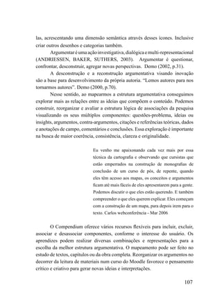 las, acrescentando uma dimensão semântica através desses ícones. Inclusive
criar outros desenhos e categorias também.
        Argumentar é uma ação investigativa, dialógica e multi-representacional
(ANDRIESSEN, BAKER, SUTHERS, 2003). Argumentar é questionar,
confrontar, desconstruir, agregar novas perspectivas. Demo (2002, p.31).
        A desconstrução e a reconstrução argumentativa visando inovação
são a base para desenvolvimento da própria autoria. “Lemos autores para nos
tornarmos autores”. Demo (2000, p.70).
        Nesse sentido, ao mapearmos a estrutura argumentativa conseguimos
explorar mais as relações entre as ideias que compõem o conteúdo. Podemos
construir, reorganizar e avaliar a estrutura lógica de associações da pesquisa
visualizando os seus múltiplos componentes: questões-problema, ideias ou
insights, argumentos, contra-argumentos, citações e referências teóricas, dados
e anotações de campo, comentários e conclusões. Essa exploração é importante
na busca de maior coerência, consistência, clareza e originalidade.

                            Eu venho me apaixonando cada vez mais por essa
                            técnica da cartografia e observando que cursistas que
                            estão emperrados na construção de monografias de
                            conclusão de um curso de pós, de repente, quando
                            eles têm acesso aos mapas, os conceitos e argumentos
                            ficam até mais fáceis de eles apresentarem para a gente.
                            Podemos discutir o que eles estão querendo. E também
                            compreender o que eles querem explicar. Eles começam
                            com a construção de um mapa, para depois irem para o
                            texto. Carlos webconferência - Mar 2006


        O Compendium oferece vários recursos flexíveis para incluir, excluir,
associar e desassociar componentes, conforme o interesse do usuário. Os
aprendizes podem realizar diversas combinações e representações para a
escolha da melhor estrutura argumentativa. O mapeamento pode ser feito no
estudo de textos, capítulos ou da obra completa. Reorganizar os argumentos no
decorrer da leitura de materiais num curso do Moodle favorece o pensamento
crítico e criativo para gerar novas ideias e interpretações.

                                                                              107
 