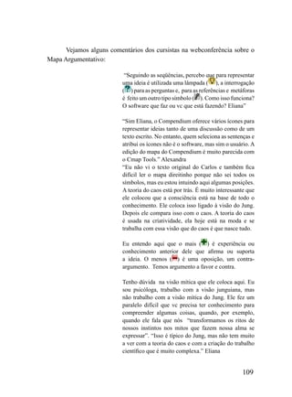 Vejamos alguns comentários dos cursistas na webconferência sobre o
Mapa Argumentativo:

                           “Seguindo as seqüências, percebo que para representar
                          uma ideia é utilizada uma lâmpada ( ), a interrogação
                          ( ) para as perguntas e, para as referências e metáforas
                          é feito um outro tipo símbolo ( ). Como isso funciona?
                          O software que faz ou vc que está fazendo? Eliana”

                          “Sim Eliana, o Compendium oferece vários ícones para
                          representar ideias tanto de uma discussão como de um
                          texto escrito. No entanto, quem seleciona as sentenças e
                          atribui os ícones não é o software, mas sim o usuário. A
                          edição do mapa do Compendium é muito parecida com
                          o Cmap Tools.” Alexandra
                          “Eu não vi o texto original do Carlos e também fica
                          difícil ler o mapa direitinho porque não sei todos os
                          símbolos, mas eu estou intuindo aqui algumas posições.
                          A teoria do caos está por trás. É muito interessante que
                          ele colocou que a consciência está na base de todo o
                          conhecimento. Ele coloca isso ligado à visão do Jung.
                          Depois ele compara isso com o caos. A teoria do caos
                          é usada na criatividade, ela hoje está na moda e se
                          trabalha com essa visão que do caos é que nasce tudo.

                          Eu entendo aqui que o mais ( ) é experiência ou
                          conhecimento anterior dele que afirma ou suporta
                          a ideia. O menos ( ) é uma oposição, um contra-
                          argumento. Temos argumento a favor e contra.

                          Tenho dúvida na visão mítica que ele coloca aqui. Eu
                          sou psicóloga, trabalho com a visão junguiana, mas
                          não trabalho com a visão mítica do Jung. Ele fez um
                          paralelo difícil que vc precisa ter conhecimento para
                          compreender algumas coisas, quando, por exemplo,
                          quando ele fala que nós “transformamos os ritos de
                          nossos instintos nos mitos que fazem nossa alma se
                          expressar”. “Isso é típico do Jung, mas não tem muito
                          a ver com a teoria do caos e com a criação do trabalho
                          científico que é muito complexa.” Eliana


                                                                            109
 